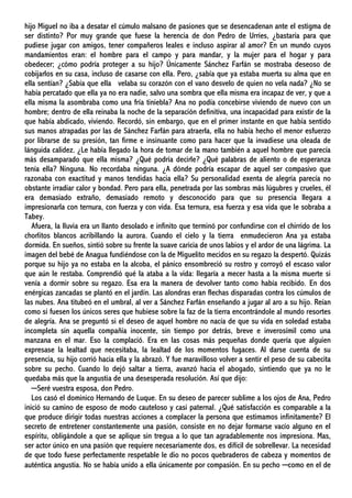 hijo Miguel no iba a desatar el cúmulo malsano de pasiones que se desencadenan ante el estigma de
ser distinto? Por muy grande que fuese la herencia de don Pedro de Urríes, ¿bastaría para que
pudiese jugar con amigos, tener compañeros leales e incluso aspirar al amor? En un mundo cuyos
mandamientos eran: el hombre para el campo y para mandar, y la mujer para el hogar y para
obedecer; ¿cómo podría proteger a su hijo? Únicamente Sánchez Farfán se mostraba deseoso de
cobijarlos en su casa, incluso de casarse con ella. Pero, ¿sabía que ya estaba muerta su alma que en
ella sentían? ¿Sabía que ella velaba su corazón con el vano desvelo de quien no vela nada? ¿No se
había percatado que ella ya no era nadie, salvo una sombra que ella misma era incapaz de ver, y que a
ella misma la asombraba como una fría tiniebla? Ana no podía concebirse viviendo de nuevo con un
hombre; dentro de ella reinaba la noche de la separación definitiva, una incapacidad para existir de la
que había abdicado, viviendo. Recordó, sin embargo, que en el primer instante en que había sentido
sus manos atrapadas por las de Sánchez Farfán para atraerla, ella no había hecho el menor esfuerzo
por librarse de su presión, tan firme e insinuante como para hacer que la invadiese una oleada de
lánguida calidez. ¿Le había llegado la hora de tomar de la mano también a aquel hombre que parecía
más desamparado que ella misma? ¿Qué podría decirle? ¿Qué palabras de aliento o de esperanza
tenía ella? Ninguna. No recordaba ninguna. ¿A dónde podría escapar de aquel ser compasivo que
razonaba con exactitud y manos tendidas hacia ella? Su personalidad exenta de alegría parecía no
obstante irradiar calor y bondad. Pero para ella, penetrada por las sombras más lúgubres y crueles, él
era demasiado extraño, demasiado remoto y desconocido para que su presencia llegara a
impresionarla con ternura, con fuerza y con vida. Esa ternura, esa fuerza y esa vida que le sobraba a
Tabey.
Afuera, la lluvia era un llanto desolado e infinito que terminó por confundirse con el chirrido de los
chorlitos blancos acribillando la aurora. Cuando el cielo y la tierra enmudecieron Ana ya estaba
dormida. En sueños, sintió sobre su frente la suave caricia de unos labios y el ardor de una lágrima. La
imagen del bebé de Anagua fundiéndose con la de Miguelito mecidos en su regazo la despertó. Quizás
porque su hijo ya no estaba en la alcoba, el pánico ensombreció su rostro y corroyó el escaso valor
que aún le restaba. Comprendió qué la ataba a la vida: llegaría a mecer hasta a la misma muerte si
venía a dormir sobre su regazo. Esa era la manera de devolver tanto como había recibido. En dos
enérgicas zancadas se plantó en el jardín. Las alondras eran flechas disparadas contra los cúmulos de
las nubes. Ana titubeó en el umbral, al ver a Sánchez Farfán enseñando a jugar al aro a su hijo. Reían
como si fuesen los únicos seres que hubiese sobre la faz de la tierra encontrándole al mundo resortes
de alegría. Ana se preguntó si el deseo de aquel hombre no nacía de que su vida en soledad estaba
incompleta sin aquella compañía inocente, sin tiempo por detrás, breve e inverosímil como una
manzana en el mar. Eso la complació. Era en las cosas más pequeñas donde quería que alguien
expresase la lealtad que necesitaba, la lealtad de los momentos fugaces. Al darse cuenta de su
presencia, su hijo corrió hacia ella y la abrazó. Y fue maravilloso volver a sentir el peso de su cabecita
sobre su pecho. Cuando lo dejó saltar a tierra, avanzó hacia el abogado, sintiendo que ya no le
quedaba más que la angustia de una desesperada resolución. Así que dijo:
─Seré vuestra esposa, don Pedro.
Los casó el dominico Hernando de Luque. En su deseo de parecer sublime a los ojos de Ana, Pedro
inició su camino de esposo de modo cauteloso y casi paternal. ¿Qué satisfacción es comparable a la
que produce dirigir todas nuestras acciones a complacer la persona que estimamos infinitamente? El
secreto de entretener constantemente una pasión, consiste en no dejar formarse vacío alguno en el
espíritu, obligándole a que se aplique sin tregua a lo que tan agradablemente nos impresiona. Mas,
ser actor único en una pasión que requiere necesariamente dos, es difícil de sobrellevar. La necesidad
de que todo fuese perfectamente respetable le dio no pocos quebraderos de cabeza y momentos de
auténtica angustia. No se había unido a ella únicamente por compasión. En su pecho ─como en el de
 