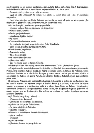 nuestro destino por los caminos que tomamos para evitarlo, Balboa partió hacia Acla. A diez leguas de
la ciudad Francisco Pizarro, al frente de sus mejores soldados, le salió al paso.
─En nombre del rey, daos preso ─dijo secamente.
─¿Qué es esto, porquero? No solíais vos salirme a recibir antes así ─dijo el esgrimidor,
sorprendido.
─Hace ocho años juré en Punta Caribana que un día me daría el gusto de veros preso. ¿Lo
recordáis? Yo gobernaba “La Sanluqueña”; vos, un cascarón de nuez.
─No me detengáis con chanzas, que voy apremiado.
─¡También juré por Dios que os mataría en Tierra Firme!
─Mal vino traéis, tunante.
─Sabéis que jamás lo cato.
─¡Apartaos y dejadme camino!
─No puedo.
─Considerad la afrenta que hacéis.
─No es afrenta, sino justicia que debo a don Pedro Arias Dávila.
─Es mi suegro. Dejad las burlas para otra hora.
─Jamás bromeo, esgrimidor.
─Soy vuestro amigo.
─Yo no tengo amigos.
─He sido un padre para vos.
─¡Nunca tuve padre!
─Sois vos mismo quien os llamáis hideputa.
─Puede que lo sea. Pero no soy traidor infiel a la Corona de Castilla. ¡Ponedle los grillos!
─Si alguien me ha levantado la acusación de traidor, es falsedad. Nunca me vino ese pensamiento.
Porque, si tal intención hubiese tenido, no habría necesitado venir a la llamada de Pedrarias. Tengo
trescientos hombres en la Isla de Las Tortugas, y cuatro navíos con los que, sin verlo ni oírlo el
gobernador, me hubiese ido por la Mar del Sur adelante, donde no faltaría tierra en que asentarme,
pobre o rico.
El regreso de Anayansi, con inconsolables lágrimas desfigurando la belleza de sus facciones, trajo
las fatídicas nuevas a su hermana Anagua, a Sánchez Farfán y a Ana que, al escuchar un inusual
vocerío, se asomaron a la ventana que daba a la plaza. Vasco Núñez de Balboa, encadenado y
fuertemente custodiado, cabalgaba sobre su blanco caballo, con esa peculiar majestad que tienen los
osados urgidos por un destino épico. Una cohorte de sombras en corrillos levantaba un eco de
asombros y temores.
─¡El Tibá-Yu, con grillos y cadenas!...
─¡Parece un Jesús Nazareno!
─Con más de dos ladrones a sus costados.
─¡A la luz del día! ¡Y por Todos Santos!
─Me huele a traición de Pedrarias.
─¡Quiá! Es su suegro...
─Es mucha la soberbia que tiene el Furor Dómini .
─¡Así se condene!
─¡Verdugo!
─¡Alma de Lucifer!
─¡Habíamos de verlo sin pan y sin techo!
 