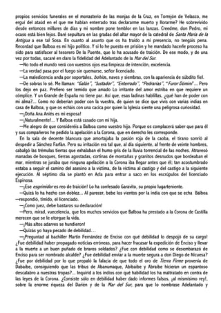 propios servicios funerales en el monasterio de las monjas de la Cruz, en Torrejón de Velasco, me
erguí del ataúd en el que me habían enterrado tras declararme muerto y llorarme? He sobrevivido
desde entonces millares de días y mi nombre pone temblor en las lanzas. Creedme, don Pedro, mi
ocaso está bien lejos. Daré sepultura en las gradas del altar mayor de la catedral de Santa María de la
Antigua a ese tal Sosa. En cuanto al asunto que os ha traído a mi presencia, no tengáis pena.
Recordad que Balboa es mi hijo político. Y si lo he puesto en prisión y he mandado hacerle proceso ha
sido para satisfacer al tesorero De la Puente, que lo ha acusado de traición. De ese modo, y de una
vez por todas, sacaré en claro la fidelidad del Adelantado de la Mar del Sur.
─No todo el mundo verá con vuestros ojos esa limpieza de intención, excelencia.
─La verdad pasa por el fuego sin quemarse, señor licenciado.
─La maledicencia anda por soportales, bohíos, naves y siembras, con la apariencia de súbdito fiel.
─De sobras lo sé. Me llaman: “Galán”, “Justador”, “Enterrado”, “Pedrarias”, “Furor Dómini”... Pero
los dejo en paz. Prefiero ser temido que amado Lo irritante del amor estriba en que requiere un
cómplice. Y un Grande de España no tiene par. Así que, esas ladinas hablillas, ¿qué han de poder con
mi alma?... Como no deberían poder con la vuestra, de quien se dice que vivís con varias indias en
casa de Balboa, y que os echáis con una cacica por quien la Iglesia siente una peligrosa curiosidad.
─¡Doña Ana Aniés es mi esposa!
─¡Naturalmente!... Y Balboa está casado con mi hija.
─Me alegro de que consideréis a Balboa como vuestro hijo. Porque os complacerá saber que para él
y sus compañeros he pedido la apelación a la Corona, que en derecho les corresponde.
En la sala de decente blancura que amortajaba la pasión roja de la caoba, el tirano sonrió al
despedir a Sánchez Farfán. Pero su irritación era tal que, al día siguiente, al frente de veinte hombres,
cabalgó las trémulas tierras que exhalaban el humo gris de la lluvia torrencial de las noches. Atravesó
manadas de bosques, tierras agostadas, cortinas de montañas y granitos desnudos que bordeaban el
mar, mientras se juraba que ninguna apelación a la Corona iba llegar antes que él; tan acostumbrado
estaba a seguir el camino del asesino a la víctima, de la víctima al castigo y del castigo a la siguiente
ejecución. Al séptimo día se plantó en Acla para entrar a saco en los escrúpulos del licenciado
Espinosa.
─¡Ese esgrimidor es reo de traición! Lo ha confesado Garavito, su propio lugarteniente.
─Quizá lo ha hecho con doblez... Al parecer, bebe los vientos por la india con que se echa Balboa
─respondió, tímido, el licenciado.
─¡Como juez, debe bastaros su declaración!
─Pero, mirad, vuecelencia, que los muchos servicios que Balboa ha prestado a la Corona de Castilla
merecen que se le otorgue la vida.
─¡Más altos adarves se hundieron!
─Quizás yo haya pecado de debilidad…
─¡Preguntad al bachiller Martín Fernández de Enciso con qué debilidad lo despojó de su cargo!
¿Fue debilidad haber propagado noticias erróneas, para hacer fracasar la expedición de Enciso y llevar
a la muerte a un buen puñado de bravos soldados? ¿Fue con debilidad como se desembarazó de
Enciso para ser nombrado alcalde? ¿Fue debilidad enviar a la muerte segura a don Diego de Nicuesa?
¿Fue por debilidad por lo que propaló la falacia de que todo el oro de Tierra Firme provenía de
Dabaibe, consiguiendo que las tribus de Abanumaque, Abibaibe y Abraibe hicieran un espantoso
descalabro a nuestras tropas?... Inquirid a los indios con qué habilidad los ha maltratado en contra de
las leyes de la Corona. ¿Consiste sólo en debilidad haber dado informes falsos, ¡al mismísimo rey!,
sobre la enorme riqueza del Darién y de la Mar del Sur, para que lo nombrase Adelantado y
 
