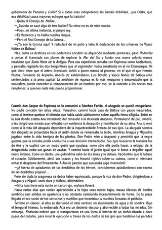 gobernador de Panamá y Coíba? Si a todas esas indignidades las llamáis debilidad, ¡por Cristo, que
esa debilidad causa mayores estragos que la traición!
─Quizá el Consejo de Yndias...
─¿Cuándo se sacó algo de tres frailes? Su reino no es de este mundo.
─Pues, en última instancia, el propio rey.
─Es flamenco y no habla nuestra lengua.
─Pero el Real Consejo de la Corona...
─¡Yo soy la Corona aquí! Y redactaré de mi puño y letra la declaración de los crímenes de Vasco
Núñez de Balboa!
Mas, como es destreza en los poderosos encubrir su abyección mediante promesas, pasó Pedrarias
a contar al licenciado sus planes de explorar la Mar del Sur y fundar una nueva colonia menos
insalubre que Santa María de la Antigua. Para esa expedición contaba con Espinosa como Adelantado,
y pensaba regalarle los dos bergantines que el esgrimidor había construido en el río Chucunaque. Ni
qué decir tiene que el artero licenciado volvió a poner manos al proceso, en el que el que Hernán
Muñoz, Fernando de Argüello, Andrés de Valderrábano, Luis Botello y Vasco Núñez de Balboa eran
sentenciados a la pena capital. La ambición de riqueza es lo más mezquino y despreciable que la
naturaleza puede conceder al temperamento de un hombre; por eso, se la concede a los necios más
ramplones, a quienes nada más puede proporcionar.
Cuando don Gaspar de Espinosa se lo comunicó a Sánchez Farfán, el abogado se quedó estupefacto.
No podía concebir tan atroz vileza. Pensativo, caminó hacia casa de Balboa con pasos mesurados,
como si temiese quebrar el silencio que había caído súbitamente sobre aquella tierra afligida. Entró en
la sala donde estaba Ana intentando dar consuelo a la desolada Anayansi. Permaneció de pie, inmóvil,
y les dirigió una mirada que reflejaba con evidencia la decepción y humillación de su alma. Ana lo miró
como si la vida del abogado dependiera de la inquebrantable firmeza de sus ojos. La alargada sombra
del abogado se proyectaba hacia el jardín donde se remansaba la tarde, mientras Anagua y Miguelito
jugaban entre la vida benigna de las plantas. Don Pedro miró a Anayansi y presintió que la negra
galerna que la cercaba podía conducirla a una decisión irremediable. Sus ojos buscaron la transida faz
de Ana y le suplicó con un mudo gesto que ayudase, como sólo ella podía hacer, a extirpar de la
desgraciada coíba sus ganas de acabar. Y caminó hacia el jardín igual que si fuese a degollar aquel
enero intenso. Como un dardo, una golondrina salió de los áloes y lo detuvo, haciéndole que le fallase
el corazón. Súbitamente, abrió sus brazos y los levantó rígidos sobre su cabeza, como si intentase
evitar el desplome del firmamento. A Ana le pareció que susurraba algo inverosímil:
─¡A fuerza de apiadarnos de las desdichas de los héroes, concluiremos apiadándonos con exceso
de las desdichas propias!...
Pero sin duda la aragonesa se debía haber equivocado, porque la voz de don Pedro, dirigiéndose a
Anagua y a Miguel, sonó clara y diáfana, diciéndoles:
─Si la luna tiene esta noche un cerco rojo, mañana lloverá.
Hacía varios días que venían apareciendo a lo lejos unas nubes bajas, masas blancas de bordes
sombríos casi sólidas en apariencia y no obstante cambiando incesantemente de forma. De la plaza
llegaba el eco sordo de los serruchos y martillos que levantaban a marchas forzadas el patíbulo.
Terrible en clamor, al alba se derrumbó el cielo verdoso en abatimiento de agua y de sombra. Bajo
el temporal intenso, la embarrada Acla era un desierto viscoso y aborrecible a todas las miradas. Sin
embargo, Pedrarias ordenó que lo transportaran en una litera al interior de un bohío situado a doce
pasos del cadalso, para mirar la ejecución a través de los dedos de luz gris que bardaban las paredes
 