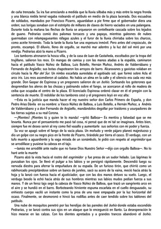 de caña trenzada. Su ira fue arreciando a medida que la lluvia silbaba más y más entre la negra fronda
y una blanca niebla terral vagaba rodeando el patíbulo en medio de la plaza lacerada. Dos escuadras
de soldados, mandados por Francisco Pizarro, aguardaban a pie firme que el gobernador diera una
orden; sus lorigas sonaban con el estrépito de millares de clavos de hierro vaciados en una palangana.
Durante toda la mañana las flechas de lluvia se arquearon en centelleante cascada sobre los tejados
de guano. Pedrarias comió dos palomas torcaces y una papaya, mientras galeones de nubes
guerreaban con relampagueantes ráfagas azules y el furor de la lluvia chirriaba sobre los charcos,
como aceite hirviendo. Toda la tarde la lluvia fue una espesura inmóvil. Pero antes del crepúsculo, de
pronto, escampó. El diluvio, lleno de orgullo, se marchó mar adentro y la luz del sol miró por una
rendija. Pedrarias alzó la mano a Pizarro.
Los tambores atronaron la hosca villa, y de la casa de Juan de Castañeda, escoltados por la tropa del
trujillano, salieron los reos. En mangas de camisa y con las manos atadas a la espalda, caminaron
hacia el patíbulo Vasco Núñez de Balboa, Luis Botello, Hernán Muñoz, Andrés de Valderrábano y
Fernando de Argüello; sus botas chapotearon los arroyos de barro. Alcaravanes y gaviotas volaban en
círculo hacia la Mar del Sur. Un nimbo escarlata aureolaba el agobiado sol, que formó sobre Acla el
arco iris. Los reos ascendieron al cadalso. No había un alma en la calle y el silencio era cada vez más
grande. Don Gaspar de Espinosa y un pregonero salieron de un bohío. Sorteando los goterones que
desprendían los aleros de las chozas y patinando sobre el fango, se acercaron al rollo de madera de
ceiba que ocupaba el centro de la plaza. El licenciado Espinosa ordenó clavar en él el pregón con la
sentencia de muerte. El redoblar de los tambores cesó y el pregonero leyó en voz alta:
─Esta es la justicia que manda hacer el rey nuestro señor don Carlos Primero de España, y don
Pedro Arias Dávila en su nombre: a Vasco Núñez de Balboa, a Luis Botello, a Hernán Muñoz, a Andrés
de Valderrábano y a don Fernando de Argüello, mandándolos degollar por traidores y usurpadores de
las tierras sujetas a su real Corona.
─¡Mientes! ¡Mientes tú y quien te lo manda! ─gritó Balboa─ Es mentira y falsedad que se me
levanta. Nunca por el pensamiento me pasó tal cosa, ni pensé que de mí tal se imaginara. Antes bien,
siempre fue mi deseo servir al rey como fiel vasallo y aumentarle sus señoríos con mi poder y fuerza.
Su voz se apagó sobre el fango de la vacía plaza. Un moñudo y verde pájaro planeó majestuoso y
dio un golpe con su negro pico en la frente de Pizarro, tirándole por tierra el casco. El verdugo, con un
tufo muerto a aguardiente y la vaga mirada de un sonámbulo, le pidió con respeto al esgrimidor que
se arrodillase y pusiese la cabeza en el tajo.
─Jamás me arrodillé ante nadie que no fuese Dios Nuestro Señor ─dijo con orgullo Balboa─. No lo
haré ante la muerte
Pizarro alzó la vista hacia el rostro del esgrimidor y fue presa de un sudor helado. Las lágrimas le
punzaban los ojos. Se llevó el pulgar a los labios y se persignó rápidamente. Descendió luego su
nervuda diestra para aferrar la empuñadura de su espada. De un furioso tirón, que chirrió como un
rabihorcado precipitándose sobre un banco de jureles, sacó su acero de la vaina, meció hacia atrás la
hoja y la lanzó con fuerza hacia el ajusticiador, que con las dos manos detuvo su vuelo. Luego, el
verdugo beodo la echó hacia atrás de sus hombros mientras sus labios mudos pedían fuerza a sus
manos. Y de un feroz tajo segó la cabeza de Vasco Núñez de Balboa, que trazó un sangriento arco en
el aire y se hundió en el barro. Borboteando hirviente espuma escarlata en el cuello desguazado, su
enhiesto cuerpo vaciló un instante como la proa de una nave empapada por la luz horizontal del
ocaso. Finalmente, se desmoronó e hincó las rodillas antes de caer tendido sobre los tablones del
patíbulo.
Una nube de mosquitos penetró por las hendijas de las paredes del bohío donde estaba escondido
Pedrarias, y se lanzó contra sus ojos en un ataque que lo encegueció en llanto. La desesperación le
hizo mearse en las calzas. Con los dientes apretados y a grandes trancos abandonó el bohío.
 