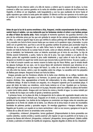 Chapoteando en los charcos subió a la silla de manos y ordenó que lo sacasen de la plaza. La luna
comenzó a afilar sus cuernos gemelos en la racha de estrellas cuando la cabeza de don Fernando de
Argüello, el último en ser degollado, rodó boquiabierta y con los ojos exultando de terror hasta el
ajado repostero que cubría la sexta parte del cadalso. El silencio se hizo tan opresivo en la noche que
se podían oír los túneles de aguas pardas rugiendo en los mangles que preludiaban la inmediata
selva.
Antes de que la luz de la aurora envolviese a Acla, Anayansi, crecida sorpresivamente de las sombras,
caminó hacia el cadalso, con esa melancolía que los fantasmas sienten al volver a sus tumbas porque
en ellas el futuro da marcha atrás. Había escogido el momento oportuno: los guardias dormían a los
pies de las enhiestas picas por las que aún goteaba la sangre de las cabezas ajusticiadas ensartadas
en ellas. La coíba se agachó bajo la pica que exhibía la cabeza pelirroja del Adelantado de la Mar del
Sur y escarbó con furia la tierra oscura hasta que sus manos se le quedaron rojas y laceradas. La pica
cedió con un gemido leve, que hizo a uno de los guardias cambiar de postura para acomodar mejor la
hondura de su sueño. Anayansi dio un salto felino hacia la mitad del asta y se quedó colgando,
tirando con toda la fuerza de su cuerpo hacia el suelo, como un rábano ahonda su raíz. Finalmente, la
pica se tambaleó, tan lentamente como un helecho acariciado por el inicio de una brisa. La hija de
Chimba avanzó lentamente, a pulso, hasta la cima de la pica. Sus ojos estaban a un palmo de los
labios yertos del esgrimidor cuando la pica cedió totalmente y cayó sobre el rocío de las ortigas.
Anayansi se revolvió en aquel mar verde oscuro que escocía toda su piel de bronce. Se puso a gatas, y
se le heló el corazón cuando sus manos rozaron la barba roja de Vasco Núñez, que la miraba desde
las glaucas burbujas de sus ojos, con la vacua fijeza del aventurero temerario que atraviesa en un
relámpago el raro paisaje de sus mapas del futuro. La coíba, de un seco tirón desclavó la cabeza y,
con ella entre las manos, volvió a caer de espaldas sobre las ortigas. La sacudida cerró los párpados
de Balboa para siempre. Anayansi le besó con furia los labios.
Anagua pensaba que los frondosos árboles de la bahía eran distintos de su reflejo; también ella
misma y la canoa donde esperaba a su hermana. Le parecía que estaba viendo árboles, canoas y
mujeres distintas. Una, agazapándose al borde del embarcadero; la otra, ahogada con impersonal
semblante debajo. Al alzar la mirada con angustia, vio a Anayansi cojeando por la acanalada playa. A
pesar del dolor de todos sus miembros, corría hasta meterse en el mar. Ayudada por su hermana,
saltó a la frágil embarcación y se acurrucó en la popa, llevando sobre las rodillas la cabeza del hombre
a quien tanto había amado. Anagua asió con fuerza los remos y hendió el agua. La canoa resbaló por
los bordes de los bajos con rumbo al ignoto y tenebroso poniente.
A primeras horas, en la plaza de Acla, la desaparición de la cabeza del esgrimidor desató entre los
congregados ese cinturón trémulo que, fraguado en el miedo y la superstición, desenvolvía la música
perdida de las leyendas. Los bohíos de los indígenas se conmovían con largas notas de caracolas que
golpeaban en la frente de cobalto de la bahía. Los efluvios de la brisa traían el rumor de incontables
bandadas de palomas pardas y quiscales negros. Un mendigo gigantesco ─harapos militares, ojos
llagados por la peste y un cayado en su mano sarmentosa─ alzó su voz oscura y gangosa en la que la
tristeza de su alma de siervo se arrastraba como una larva:
─¡Arrepentíos, cristianos! ¡Arrepentíos, torvos gavilanes! ¡Emponzoñasteis la tierra prometida con
vuestra soberbia, vuestra envidia y vuestra avaricia! ¡Sin reparar en que os pudriréis en la huesa y os
esperan las llamas del infierno! ¡Arrepentíos, cristianos! ¡Arrepentíos, torvos gavilanes! ¡Habéis cedido
al miedo y cubristeis el nombre de Castilla de vergüenza, dejando degollar al último de los Amadises!
 