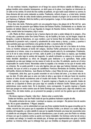En ese medroso instante, chapotearon en el fango los cascos del blanco caballo de Balboa que, a
galope tendido entre armados henequenes, se abrió paso en la plaza. Los lagartos se internaron de
un salto en los bohíos. El corcel dio tres vueltas al patíbulo, sin que nadie osase detener su carrera; la
línea divisoria del aire venía rodeando su estela. Finalmente, refrenó el paso y, a trote lento, terminó
por encararse al rollo de ceiba donde todavía permanecía clavado el pregón con la sentencia firmada
por Espinosa y Pedrarias. Abrió los belfos y asió el pergamino. Luego, lo hizo pedazos con los dientes
y desapareció al galope.
Cinco días más tarde, Pedrarias partió con una pequeña tropa a las playas de la Mar del Sur para
parodiar la toma de posesión que Balboa hiciera del Océano Pacífico. Enarbolando en su diestra una
bandera de tafetán blanco en la que figuraba la imagen de Nuestra Señora, hincó las rodillas en el
suelo, mandó tañer las trompetas y dijo a voces:
─¡Oh, Madre de Dios!, amansa la mar y haznos dignos de estar y andar debajo de tu amparo. ¡Viva
el muy alto y poderoso señor Don Carlos Primero, rey de Castilla y de León, rey de Aragón, duque de
Borgoña y conde de Barcelona, en cuyo nombre y por la Corona Real de Castilla descubro, tomo y
aprehendo la posesión real y corporal y actualmente de estas mares y tierras, y costas, y puertos e
islas australes para que convirtamos a las gentes de ellas a nuestra Santa Fe Católica.
En casa de Balboa la madera crujía lastimada hasta por las lanzas del sol o los labios de la brisa.
Como un hombre exhausto al borde del colapso, Sánchez Farfán permaneció más de una semana
encerrado en sí mismo, como si su memoria se hubiese erguido ante él y lo contemplase. Finalmente,
con la fe de la rama vencida por el fruto, salió al jardín y se dirigió hacia su esposa, que bordaba
sentada en un duho bajo la sombra del magnolio. La saludó inclinando su cabeza y le comunicó que
había decidido abandonar su oficio de abogado para dedicarse a la agricultura. Nada podía
complacerle ya más que trabajar con las manos el resto de sus días. En adelante, quería ser el único
responsable de cuanto hiciera. Necesitaba volver la espalda a las miradas en las que el mundo ardía
en crímenes. No se podía permitir ni una sola lágrima más por algo que hubiese tolerado contra su
voluntad. Así que se uniría a un grupo de castellanos: Francisco Hernández de Córdoba, Bernal Díaz
del Castillo, Antonio de Alaminos, Juan Álvarez de Huelva y Juan Tébar de Lería, para ir a Isla Juana.
─Comprendo, doña Ana, que no puedo encender en vos la llama del amor, y no deseo más de lo
que me dais. El cielo sabe que os amo con toda mi alma y que daría mi vida por hacer de nosotros
mismos el retiro donde escondernos ante el insulto del mundo. Pero renuncio a mi ocasión y a mi
suerte ─añadió, en voz baja, con tristeza─. Si queréis regresar a España no me opondré. Acabo de
recibir de La Española el dinero que puso bajo mi custodia el infanzón Cecilio Támara para que lo
administrase como vuestro tutor. Os lo devolveré, como corresponde. Si queréis regresar a España
haré que pongan en venta vuestra casa de Santo Domingo que, aunque poco, algo más añadirá a ese
dinero. Pero, de todos modos, yo os proveeré los pasajes y correré con los gastos que en adelante
necesitéis.
─No deseo regresar a España ─dijo Ana─. Quiero estar a vuestro lado.
Estaba tan hierática, que don Pedro dudó de que las palabras hubiesen surgido de ella.
─No podéis echarme de ese modo ─concluyó su esposa, con energía─. No pienso irme de vuestro
lado. No os quiero abandonar. Y Miguel, tampoco.
Se alzó del duho y, con la solemnidad con que una firme carabela hiende las aguas envueltas por la
niebla, recorrió los seis pasos que la separaban de Sánchez Farfán y se abrazó a su cuello. Bajo las
sombras del magnolio, su rubio cabello le caía por la espalda formando una masa tan oscurecida como
el cabello de una ahogada. Estuvo a punto de abandonarse y caer al suelo, pero don Pedro no retiraba
el brazo con que la sostenía contra su pecho con fuerza indudable. Era hermoso verla tan de cerca y
en estado casi salvaje. Le invadió una extraña paz, al tiempo que experimentaba una gran y humilde
gratitud. La inmensa dicha que lo embargó hizo que sus tinieblas se disiparan por completo. Sentía
 