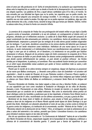cómo el amor por ella perduraría en él. Sufría el enmudecimiento y la vacilación que experimentan las
almas ante la magnitud de un cambio que va desde el borde de la desesperación a la consumación de
una alegría suprema. Las palabras de Ana y aquel abrazo cambiaban para él la vida y el mundo. Se
veía envuelto por una felicidad tan ligera que no la sentía, tan repentina que no podía creerlo, tan
dulce que al final adquirió una sensación de sosiego increíble. Y, sin embargo, no se veía capaz de
repetirle una vez más cuánto la amaba. Era algo que no se podía expresar con palabras, algo que sólo
cabría demostrar día a día, a todas horas, durante la larga vida que tenían por delante. Solícito, inclinó
la cabeza sobre Ana y le besó la frente con emoción infinita.
La aventura de la conquista de Yndias fue una prolongación del estado militar en que dejó a Castilla
la guerra contra el musulmán, sirviéndole a la vez de estímulo, en contraposición al interés civil y al
progreso, afectados por el militarismo exclusivo. La salida de la Edad Media surgió del cansancio de
seguir sosteniendo los días atravesados por símbolos. Los castellanos, hartos de penitencia y destino
predeterminado, empezaron a presumir que las ventajas de la vida eterna quizás estaban exageradas
por los teólogos. Y, por tanto, decidieron convertirse en los únicos dueños del laberinto que tramasen
sus pasos. De ese modo renacieron como individuos. Individuos de una nueva época en la que la
violencia, la razón instrumental y el individualismo fueron sus manifestaciones más patentes; porque
se llegó a creer que sin la violencia, sin el fanatismo y la intolerancia no era posible que hubiese
entusiasmo ni eficacia. Después de los primeros viajes de Colón comenzaron la conquista de la Tierra
Firme: la esperanza de hallar un país donde todos los deseos serían prodigiosamente satisfechos, un
país donde caerían definitivamente las cadenas, un país donde se podrían refrescar las frentes
heridas por el despotismo, la pobreza y el servilismo. Pero esa ardiente ilusión terminó por convertirse
en un árbol cuyas desmedidas ramas acabaron por quitar al tronco castellano toda su savia y sólo
sirvieron para dar sombra.
Puesto que lo nacido de la cólera termina siempre en vergüenza, Gaspar de Espinosa se posesionó
de las naves que Balboa construyera, y, llevando como piloto a Juan de Castañeda ─el carcelero del
esgrimidor─, fundó la ciudad de Panamá; de la que Pedrarias nombró a Francisco Pizarro regidor y
alcalde, tras trasladar a ella la capitalidad de Veragua. Las treinta tribus indígenas que habían sellado
su alianza con Vasco Núñez de Balboa se confederaron y arrasaron Santa María de la Antigua del
Darién.
Francisco Hernández de Córdoba, tras haber viajado a Cuba con Ana y Sánchez Farfán, se embarcó
en una expedición que tuvo como resultado la fundación en Nicaragua de las villas de Bruselas,
Granada y León. Precisamente en ésta última, Pedrarias lo inculpó de traición y lo mandó degollar;
demostrando que es condición de la maldad reiterarse. Mas como la misericordia divina premia sin
hacer distingos entre los humildes y poderosos que la han impetrado, el tiránico Furor Dómini murió a
la avanzada edad de 91 años, reconfortado con los últimos sacramentos, y en paz y gracia de Dios.
Bartolomé de las Casas tomó el hábito de dominico, para emular al fraile que predicara por vez
primera a favor de los indígenas en el Nuevo Mundo aquella tarde lejana de Santo Domingo a la que
asistió Ana Aniés. Dedicado con obsesión absorbente el resto de sus días a luchar contra la ilicitud de
la guerra contra los indígenas y la institución de la encomienda, escribió “Historia de las Yndias” y la
“Brevísima relación de la destrucción de las Yndias”. Pero, al entregarse con toda la vehemencia de su
alma a salvar del exterminio a los nativos, permitió que Carlos I concediese licencia a los castellanos
para introducir esclavos negros en las islas del Caribe.
Uno de sus opositores más enconados en “La Controversia de Valladolid” habría de ser el bachiller
don Martín Fernández de Enciso, empecinado negador de la humanidad de los indígenas y defensor a
ultranza de la conveniencia de hacerles guerra. Y, puesto que a fuerza de repetirnos lo que
 