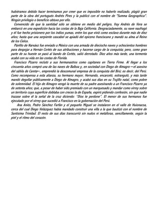 hubiéramos debido hacer terminamos por creer que es imposible no haberlo realizado, plagió gran
parte de la obra del portugués Andrés Pires y la publicó con el nombre de "Summa Geographica".
Ningún privilegio o beneficio obtuvo por ello.
Convencido de que la santidad sólo se obtiene en medio del peligro, fray Andrés de Vera se
embarcó en una expedición hacia las costas de la Baja California. Desgraciadamente, su nave naufragó
y él fue hecho prisionero por los indios yumas, entre los que vivió como esclavo durante más de diez
años; hasta que una serpiente cascabel se apiadó del epiceno franciscano y mandó su alma al Reino
de los Cielos.
Pánfilo de Narváez fue enviado a México con una armada de dieciocho naves y ochocientos hombres
para despojar a Hernán Cortés de sus atribuciones y hacerse cargo de la conquista; pero, como gran
parte de su hueste se pasó al bando de Cortés, salió derrotado. Diez años más tarde, una tormenta
acabó con su vida en las costas de Florida.
Francisco Pizarro reclutó a sus hermanastros como capitanes en Tierra Firme. Al llegar a los
cincuenta años compró una de las naves de Balboa y, en sociedad con Diego de Almagro ─el asesino
del sáhila de Careta─, emprendió la descomunal empresa de la conquista del Birú; es decir, del Perú.
Como recompensa a esta alianza, su hermano mayor, Hernando, encarceló, estranguló, y más tarde
mandó degollar públicamente a Diego de Almagro, y acabó sus días en su Trujillo natal, como pobre
de solemnidad. El hijo de Almagro vengó la muerte de su padre asesinando a un Francisco Pizarro ya
de setenta años; que, a pesar de haber sido premiado con un marquesado y mandar como virrey sobre
un territorio cuya superficie doblaba con creces la de España, expiró pidiendo confesión, sin que nadie
trazase sobre él la señal de la cruz diciendo: “Dios te perdone”. El menor de sus hermanos fue
ejecutado por el virrey que sucedió a Francisco en la gobernación del Perú.
Ana Aniés, Pedro Sánchez Farfán y el pequeño Miguel se instalaron en el valle de Huionacoa,
cerca del cual Diego Velázquez había mandado construir una villa a la que bautizó con el nombre de
Santísima Trinidad. El resto de sus días transcurrió sin nudos ni metáforas, sencillamente, según la
piel y el ritmo del corazón.
 