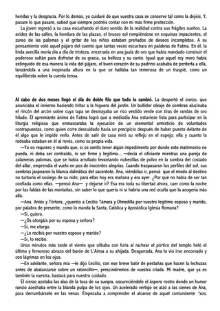 heridas y la desgracia. Por lo demás, yo cuidaré de que vuestra casa se conserve tal como la dejéis. Y,
pasare lo que pasare, sabed que siempre podréis contar con mi más firme protección.
La joven regresó a su casa escuchando el duro sonido de la realidad contra sus frágiles sueños. La
avidez de las calles, la hondura de las plazas, el brusco sol rompiéndose en esquinas impacientes, el
zureo de las palomas y el gritar de los niños estaban preñados de deseos incompletos. A su
pensamiento voló aquel pájaro del cuento que tantas veces escuchara en palabras de Fatma. En él, la
linda avecilla moría día a día de tristeza, encerrada en una jaula de oro que había mandado construir el
poderoso sultán para disfrutar de su gracia, su belleza y su canto. Igual que aquel rey moro había
extinguido de esa manera la vida del pájaro, el buen corazón de su padrino acababa de perderla a ella,
lanzándola a una inopinada altura en la que se hallaba tan temerosa de un traspié, como un
equilibrista sobre la cuerda tensa.
Al cabo de dos meses llegó el día de doble filo que todo lo cambió. La despertó el cierzo, que
anunciaba el invierno haciendo tiritar a la higuera del jardín. Un bullidor oleaje de sombras alucinaba
el rincón del arcón sobre cuya tapa se desmayaba un rico vestido verde con tiras de randas de oro
hilado. El apremiante ánimo de Fatma logró que a mediodía Ana estuviese lista para participar en la
liturgia religiosa que enmascaraba la ejecución de un elemental armisticio de voluntades
contrapuestas, como quien corre descuidado hacia un precipicio después de haber puesto delante de
él algo que le impide verlo. Antes de salir de casa miró su reflejo en el espejo: ella y cuanto la
rodeaba estaban en él al revés, como su propia vida.
─Yo os requiero y mando que, si os sentís tener algún impedimento por donde este matrimonio no
pueda, ni deba ser contraído, ni ser firme y legítimo... ─decía el oficiante mientras una pareja de
zalameras palomas, que se había arrullado levantando nubecillas de polvo en la sombra del costado
del altar, emprendía el vuelo en pos de inocentes alegrías. Cuando traspasaron los perfiles del sol, sus
sombras jaspearon la blanca dalmática del sacerdote. Ana, viéndolas ir, pensó que el miedo al destino
no turbaría el sosiego de su nido; para ellas hoy era mañana y era ayer. ¿Por qué no había de ser tan
confiada como ellas ─pensó Ana─ y dejarse ir? Esa era toda su libertad ahora, caer como la noche
por las faldas de las montañas, sin saber lo que quería ni si habría una red oculta que la acogería más
allá.
─Ana Aniés y Tórtora, ¿queréis a Cecilio Támara y Olmedilla por vuestro legítimo esposo y marido,
por palabra de presente, como lo manda la Santa, Católica y Apostólica Iglesia Romana?
─Sí, quiero.
─¿Os otorgáis por su esposa y señora?
─Sí, me otorgo.
─¿Lo recibís por vuestro esposo y marido?
─Sí, lo recibo.
Unos minutos más tarde el viento que silbaba con furia al rachear el pórtico del templo heló el
último y fervoroso abrazo del barón de L’Aínsa a su ahijada. Desgarrada, Ana lo vio irse encorvado y
con lágrimas en los ojos.
─En adelante, señora mía ─le dijo Cecilio, con ese breve batir de pestañas que hacen la lechuzas
antes de abalanzarse sobre un ratoncillo─, prescindiremos de vuestra criada. Mi madre, que ya es
también la vuestra, bastará para nuestro cuidado.
El cierzo azotaba las alas de la toca de su suegra, oscureciéndole el áspero rostro donde un humor
rancio acechaba entre la blanda pulpa de los ojos. Un acelerado vértigo se alzó a las sienes de Ana,
para derrumbársele en las venas. Empezaba a comprender el alcance de aquel contundente “vos,
 