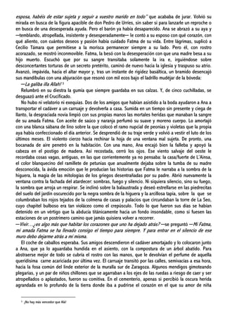 esposa, habéis de estar sujeta y seguir a vuestro marido en todo” que acababa de jurar. Volvió su
mirada en busca de la figura apacible de don Pedro de Urríes, sin saber si para lanzarle un reproche o
en busca de una desesperada ayuda. Pero el barón ya había desaparecido. Ana se abrazó a su aya y
─temblando, atropellada, insistente y desesperadamente─ le contó a su esposo con qué corazón, con
qué aliento, con cuántos deseos y pasión había cuidado Fatma de su vida. Entre lágrimas, suplicó a
Cecilio Támara que permitiese a la morisca permanecer siempre a su lado. Pero él, con rostro
acorazado, se mostró inconmovible. Fatma, la besó con la desesperación con que una madre besa a su
hijo muerto. Escuchó que por su sangre transitaba solamente la ira e, irguiéndose sobre
desconcertantes torturas de un secreto pretérito, caminó de nuevo hacia la iglesia y traspuso su atrio.
Avanzó, impávida, hacia el altar mayor y, tras un instante de rigidez basáltica, un bramido desencajó
sus mandíbulas con una abjuración que resonó con mil ecos bajo el ladrillo mudéjar de la bóveda:
─La galiba illa Allah! 3
Relumbró en su diestra la gumía que siempre guardaba en sus calzas. Y, de cinco cuchilladas, se
desguazó ante el Crucificado.
No hubo ni velatorio ni exequias. Dos de los amigos que habían asistido a la boda ayudaron a Ana a
transportar el cadáver a un carruaje y devolverla a casa. Sumida en un tiempo sin presente y ciega de
llanto, la desgraciada novia limpió con sus propias manos las mortales heridas que manaban la sangre
de su amada Fatma. Con aceite de saúco y naranja perfumó su suave y moreno cuerpo. Lo amortajó
con una blanca sábana de lino sobre la que colocó el ramo nupcial de peonias y violetas que la propia
aya había confeccionado el día anterior. Se desprendió de su traje verde y volvió a vestir el luto de los
últimos meses. El violento cierzo hacía rechinar la hoja de una ventana mal sujeta. De pronto, una
bocanada de aire penetró en la habitación. Con una mano, Ana encajó bien la falleba y apoyó la
cabeza en el postigo de madera. Así recostada, cerró los ojos. Ese viento salvaje del oeste le
recordaba cosas vagas, antiguas, en las que corrientemente ya no pensaba: la casa/fuerte de L’Ainsa,
el color blanquecino del ramillete de petunias que anualmente dejaba sobre la tumba de su madre
desconocida, la ávida emoción que le producían las historias que Fatma le narraba a la sombra de la
higuera, la magia de las mitologías de los griegos desentrañadas por su padre. Abrió nuevamente la
ventana contra la fachada del atardecer: sombras, fuego y silencio. Ni siquiera silencio, sino su fuego,
la sombra que arroja un respirar. Se inclinó sobre la balaustrada y deseó estrellarse en las piedrecitas
del suelo del jardín oscurecido por la negra sombra de la higuera y la arcillosa tapia, sobre la que se
columbraban los rojos tejados de la colmena de casas y palacios que circundaban la torre de La Seo,
cuyo chapitel bulboso era tan violáceo como el crepúsculo. Todo lo que fueron sus días se habían
detenido en un vértigo que la abducía titánicamente hacia un fondo insondable, como si fuesen las
estaciones de un postrimero camino que jamás quisiera volver a recorrer.
─Vivir…¿es algo más que habitar los corazones que uno ha dejado atrás? ─se preguntó ─Mi Fatma,
mi amada Fatma se ha llevado consigo el tiempo para siempre. Y para entrar en el silencio de ese
muro debo dejarme atrás a mí misma.
El coche de caballos esperaba. Sus amigos descendieron el cadáver amortajado y lo colocaron junto
a Ana, que ya lo aguardaba hundida en el asiento, con la compostura de un árbol abatido. Para
abstraerse mejor de todo se cubría el rostro con las manos, que le devolvían el perfume de aquella
queridísima carne acariciada por última vez. El carruaje transitó por las calles, semivacías a esa hora,
hacia la fosa común del linde exterior de la muralla sur de Zaragoza. Algunos mendigos gimoteando
plegarias, y un par de niños chillones que se agarraban a los ejes de las ruedas a riesgo de caer y ser
atropellados o aplastados, fueron su comitiva. En el cementerio, apenas si percibió la oscura herida
agrandada en lo profundo de la tierra donde iba a pudrirse el corazón en el que su amor de niña
3 ¡No hay más vencedor que Alá!
 