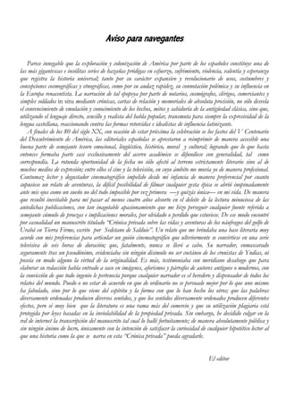 Aviso para navegantes
Parece innegable que la exploración y colonización de América por parte de los españoles constituye una de
las más gigantescas e insólitas series de hazañas pródigas en esfuerzo, sufrimiento, violencia, valentía y esperanza
que registra la historia universal; tanto por su carácter expansivo y revolucionario de usos, costumbres y
concepciones cosmográficas y etnográficas, como por su audaz rapidez, su connotación polémica y su influencia en
la Europa renacentista. La narración de tal epopeya por parte de notarios, cosmógrafos, clérigos, comerciantes y
simples soldados in situ mediante crónicas, cartas de relación y memoriales de absoluta precisión, no sólo desvela
el convencimiento de emulación y conocimiento de los hechos, mitos y sabiduría de la antigüedad clásica, sino que,
utilizando el lenguaje directo, sencillo y realista del habla popular, transmuta para siempre la expresividad de la
lengua castellana, reaccionando contra las formas retorcidas e idealistas de influencia latinizante.
A finales de los 80 del siglo XX, con ocasión de estar próxima la celebración se los fastos del V Centenario
del Descubrimiento de América, las editoriales españolas se aprestaron a reimprimir de manera accesible una
buena parte de semejante tesoro emocional, lingüístico, histórico, moral y cultural; logrando que lo que hasta
entonces formaba parte casi exclusivamente del acervo académico se difundiese con generalidad, tal como
correspondía. La rotunda oportunidad de la fecha no sólo afectó al terreno estrictamente literario sino al de
muchos medios de expresión; entre ellos el cine y la televisión, en cuyo ámbito me movía yo de manera profesional.
Contumaz lector y degustador cinematográfico impelido desde mi infancia de manera preferencial por cuanto
supusiese un relato de aventuras, la difícil posibilidad de filmar cualquier gesta épica se abrió inopinadamente
ante mis ojos como un sueño no del todo imposible por vez primera —y quizás única— en mi vida. De manera
que resultó inevitable para mí pasar al menos cuatro años absorto en el deleite de la lectura minuciosa de las
antedichas publicaciones, con tan inagotable apasionamiento que me hizo perseguir cualquier fuente referida a
semejante cúmulo de proezas e implicaciones morales, por olvidado o perdido que estuviese. De ese modo encontré
por casualidad un manuscrito titulado “Crónica privada sobre las vidas y aventuras de los náufragos del golfo de
Urabá en Tierra Firme, escrito por Sedetano de Salduie”. Un relato que me brindaba una base literaria muy
acorde con mis preferencias para articular un guión cinematográfico que ulteriormente se convirtiese en una serie
televisiva de seis horas de duración; que, fatalmente, nunca se llevó a cabo. Su narrador, enmascarado
seguramente tras un pseudónimo, evidenciaba sin ningún disimulo no ser coetáneo de los cronistas de Yndias, ni
poseía en modo alguno la virtud de la originalidad. Es más, testimoniaba con meridiano desahogo que para
elaborar su redacción había entrado a saco en imágenes, aforismos y párrafos de autores antiguos o modernos, con
la convicción de que todo ingenio le pertenecía porque cualquier narrador es el heredero y dispensador de todos los
relatos del mundo. Puedo o no estar de acuerdo en que de ordinario no se persuade mejor por lo que uno mismo
ha fabulado, sino por lo que viene del espíritu y la forma con que lo han hecho los otros; que las palabras
diversamente ordenadas producen diversos sentidos, y que los sentidos diversamente ordenados producen diferentes
efectos, pero sé muy bien que la literatura es una rama más del comercio y que su utilización plagiaria está
protegida por leyes basadas en la inviolabilidad de la propiedad privada. Sin embargo, he decidido colgar en la
red de internet la transcripción del manuscrito tal cual lo hallé fortuitamente; de manera absolutamente pública y
sin ningún ánimo de lucro, únicamente con la intención de satisfacer la curiosidad de cualquier hipotético lector al
que una historia como la que se narra en esta “Crónica privada” pueda agradarle.
El editor
 