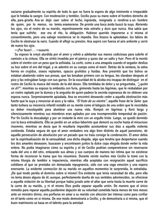 vaciarse gradualmente su espíritu de todo lo que no fuera la espera de algo inminente e irreparable
que le helaba la sangre. Con moderación y temblor, Cecilio puso su mano sobre el hombro derecho de
ella, para girarla. Ana se dejó caer sobre el lecho, ingrávida, resignada a rendirse a un hombre
de quien, por lo menos, no temía enamorarse. De pronto una boca ávida buscó la suya. Abriendo
los ojos, vio el rostro de su marido, repentinamente más extraño y duro que nunca. Ana sabía que
tenía que sufrirle; ese era el rito, la obligación. Hubiese querido imponerse a sí misma el
consentimiento, pero una salvaje resistencia se lo impedía. Dos brazos la aplastaban, los labios de
Cecilio le obstruían la nariz. Cuando él aflojó su presión, Ana aspiró con fuerza el aire ardiente y cerró
de nuevo los ojos.
─¡Por favor!… ─susurró.
Su esposo la creyó aturdida por el amor y volvió a adelantar sus manos codiciosas para subirle el
camisón a la cintura. Ella se sintió invadida por el pánico y quiso dar un salto y huir. Pero él la montó
sobre el vientre con un peso que la asfixiaba. La cortó, como a una amapola cuando el segador desliza
su hoz sobre el oro del trigal, y se adentró en su cuerpo como el morir. Detrás de la ventana, la selva
hervía en crujidos, siseos reptantes, opacos gruñidos y huidas. Ana presintió que los búhos se
estaban abatiendo sobre sus presas, que las besaban primero con su lengua, les clavaban después el
pico y las estrujaban luego con sus garras. En la oscuridad de la alcoba era incapaz de distinguir en el
rostro de Cecilio la mueca del miedo de la del deseo. Ella temblaba de dolor y se preguntaba, ”¿quién
es él?”, mientras su esposo la embestía con furia, gimiendo hasta las lágrimas, que le resbalaban por
un rostro raptado por la dureza y la angustia de quien padece la secreta esperanza de no obtener una
esposa nunca. Sorpresivamente apiadada, Ana se encontró deseando ceder a aquella obstinación más
fuerte que la suya y renunciar al asco y la rabia. “El fruto de su vientre”, aquella frase de la Salve que
tanto turbara su inocencia infantil restalló en su mente como el latigazo de una orden que le recordaba
su deber insoslayable para alumbrar una nueva vida. Rompió en lágrimas y lloró larga y
silenciosamente mientras sus miembros eran agitados por una incomprensible tempestad de pasión.
Por fin Cecilio la descabalgó y por un instante la miró con un orgullo triste. Luego, se quedó dormido
con la boca entreabierta. Ella se perdió en un arduo laberinto que demoró su noche hasta el minucioso
insomnio, mientras se decía que le resultaría imposible acostumbrar sus días a aquella violenta
contienda. Estaba segura de que el amor verdadero era algo bien distinto de aquel paroxismo, de
aquella persecución de absolución por un pecado que no traía consigo la condenación. El amor debía
ser la espiritualización de la sensualidad; una dicha elegida, algo que tendría que despertarse cuando
los dos amantes deseasen, buscasen y encontrasen juntos la dulce copa elegida donde verter la vida
entera. No podía imaginarse cómo su espíritu y el de Cecilio podrían compenetrarse sin reservarse
nada del uno o del otro, enlazando sus almas y sus cuerpos de manera tan íntima que no existiese
forma de reconocer la trama que los resumiera. Durante veinte noches más Cecilio la tomó con la
misma liturgia de temblor e impaciencia, mientras ella aceptaba con resignación aquel sacrificio
cotidiano al que se prestaba sin demasiada repugnancia, sólo con una vaga emoción y una espera
enervante. La evidente conmoción de su marido en aquellos momentos le sorprendía, le extrañaba.
¡De qué modo perdía el dominio sobre sí mismo! Era evidente que tenía necesidad de ella, pero ella
no tenía deseo alguno de él; aunque, perfectamente dueña de sus sentidos adormecidos, se ofreciese
a aquella violación de su libertad porque había jurado ante el altar que sería hasta la muerte carne de
la carne de su marido, y ni el mismo Dios podía separar aquella unión. De manera que el único
remedio para reparar aquella pusilánime dejación de su voluntad cometida hacía menos de tres meses
ante un ministro divino, era porfiarse en amar a su marido con afección tan intensa como para confiar
en él tanto como en sí misma. De ese modo demostraría a Cecilio, y de demostraría a sí misma, que el
buen matrimonio se basa en el talento para la amistad.
 