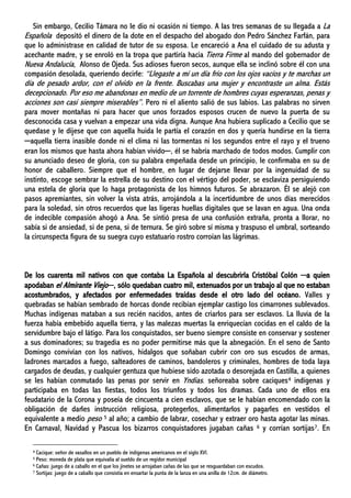Sin embargo, Cecilio Támara no le dio ni ocasión ni tiempo. A las tres semanas de su llegada a La
Española depositó el dinero de la dote en el despacho del abogado don Pedro Sánchez Farfán, para
que lo administrase en calidad de tutor de su esposa. Le encareció a Ana el cuidado de su adusta y
acechante madre, y se enroló en la tropa que partiría hacia Tierra Firme al mando del gobernador de
Nueva Andalucía, Alonso de Ojeda. Sus adioses fueron secos, aunque ella se inclinó sobre él con una
compasión desolada, queriendo decirle: “Llegaste a mí un día frío con los ojos vacíos y te marchas un
día de pesado ardor, con el olvido en la frente. Buscabas una mujer y encontraste un alma. Estás
decepcionado. Por eso me abandonas en medio de un torrente de hombres cuyas esperanzas, penas y
acciones son casi siempre miserables”. Pero ni el aliento salió de sus labios. Las palabras no sirven
para mover montañas ni para hacer que unos forzados esposos crucen de nuevo la puerta de su
desconocida casa y vuelvan a empezar una vida digna. Aunque Ana hubiera suplicado a Cecilio que se
quedase y le dijese que con aquella huida le partía el corazón en dos y quería hundirse en la tierra
─aquella tierra inasible donde ni el clima ni las tormentas ni los segundos entre el rayo y el trueno
eran los mismos que hasta ahora habían vivido─, él se habría marchado de todos modos. Cumplir con
su anunciado deseo de gloria, con su palabra empeñada desde un principio, le confirmaba en su de
honor de caballero. Siempre que el hombre, en lugar de dejarse llevar por la ingenuidad de su
instinto, escoge sembrar la estrella de su destino con el vértigo del poder, se esclaviza persiguiendo
una estela de gloria que lo haga protagonista de los himnos futuros. Se abrazaron. Él se alejó con
pasos apremiantes, sin volver la vista atrás, arrojándola a la incertidumbre de unos días merecidos
para la soledad, sin otros recuerdos que las ligeras huellas digitales que se lavan en agua. Una onda
de indecible compasión ahogó a Ana. Se sintió presa de una confusión extraña, pronta a llorar, no
sabía si de ansiedad, si de pena, si de ternura. Se giró sobre sí misma y traspuso el umbral, sorteando
la circunspecta figura de su suegra cuyo estatuario rostro corroían las lágrimas.
De los cuarenta mil nativos con que contaba La Española al descubrirla Cristóbal Colón ─a quien
apodaban el Almirante Viejo─, sólo quedaban cuatro mil, extenuados por un trabajo al que no estaban
acostumbrados, y afectados por enfermedades traídas desde el otro lado del océano. Valles y
quebradas se habían sembrado de horcas donde recibían ejemplar castigo los cimarrones sublevados.
Muchas indígenas mataban a sus recién nacidos, antes de criarlos para ser esclavos. La lluvia de la
fuerza había embebido aquella tierra, y las malezas muertas la enriquecían cocidas en el caldo de la
servidumbre bajo el látigo. Para los conquistados, ser bueno siempre consiste en conservar y sostener
a sus dominadores; su tragedia es no poder permitirse más que la abnegación. En el seno de Santo
Domingo convivían con los nativos, hidalgos que soñaban cubrir con oro sus escudos de armas,
ladrones marcados a fuego, salteadores de caminos, bandoleros y criminales, hombres de toda laya
cargados de deudas, y cualquier gentuza que hubiese sido azotada o desorejada en Castilla, a quienes
se les habían conmutado las penas por servir en Yndias. señoreaba sobre caciques4 indígenas y
participaba en todas las fiestas, todos los triunfos y todos los dramas. Cada uno de ellos era
feudatario de la Corona y poseía de cincuenta a cien esclavos, que se le habían encomendado con la
obligación de darles instrucción religiosa, protegerlos, alimentarlos y pagarles en vestidos el
equivalente a medio peso 5 al año; a cambio de labrar, cosechar y extraer oro hasta agotar las minas.
En Carnaval, Navidad y Pascua los bizarros conquistadores jugaban cañas 6 y corrían sortijas7. En
4 Cacique: señor de vasallos en un pueblo de indígenas americanos en el siglo XVI.
5 Peso: moneda de plata que equivalía al sueldo de un regidor municipal
6 Cañas: juego de a caballo en el que los jinetes se arrojaban cañas de las que se resguardaban con escudos.
7 Sortijas: juego de a caballo que consistía en ensartar la punta de la lanza en una anilla de 12cm. de diámetro.
 