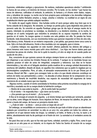 Cuaresma, celebraban castigos y ejecuciones. De mañana, realizaban aparatosos alardes 8 exhibiendo
la fuerza de sus armas y el dominio de briosos corceles. Por la tarde, en los bohíos 9 que hacían las
veces de tabernas, cultivaban el embuste, la ambición, la fantasía y el chisme entre dados, naipes,
vino y relumbrar de navajas. La noche era la hora propicia para contemplar a las doncellas indígenas
en sus dulces bailes llamados areytos; y, luego, amarlas o violarlas. La crueldad es un signo de una
insatisfacción interior que anhela cualquier narcótico.
En medio de aquel rugido tiránico Ana luchaba contra el vacío porque sabía muy bien que es la
forma cobarde de la desgracia. No obstante, su tiempo se perdía gota a gota dejándola más pobre de
porvenir cada día. Se convirtió en aquella Penélope griega que de día tejía el amargo manto de la
espera, intentado no proclamar su nostalgia, su desolación y su destierro mientras, en la noche, lo
destejía en el sueño resignado que vislumbra la armadura de su esposo trayendo la sombra de
guerras en el rostro. Su suegra apenas si cruzaba una sola palabra con ella. Se pasaba las horas
bordando, toda desvanecida, con sus movimientos lentos que parecían responder al ritmo de otra vida.
Toda blanca y triste, flotando en un misterio crepuscular, y tan pálida, que parecía tener cerco como la
luna. Sólo a la hora del almuerzo, frente a Ana musitaba con voz apagada, para sí misma.
—¡Cuántos trabajos nos aguardan en este mundo! ¡Hemos padecido los dolores del antiguo y
ahora tenemos este nuevo mundo para sufrir otros distintos!... Los hijos me fueron dados para que
conociese las penas de criarlos. Uno me lo quitó la muerte y el otro se alejó de mí cuando podía ser
ayuda de mis años…
Ana, consciente de que quienes carecen de amigos siempre tienen un aire sospechoso, se esforzó
por dispensar a sus vecinos las triviales finezas de la cortesía. Y aunque no se mostraba locuaz sus
palabras poseían el valor de actos de integridad, compasión y tolerancia. Los días se le hacían
interminables y, tan sólo en el fatigado atardecer podía evadirse de su amarga soledad devorando las
aventuras del caballero Amadís de Gaula, en aquellos tres volúmenes que su padre le regalase por su
decimoséptimo cumpleaños. Pero, al cabo, el abrasador enamoramiento de la sin par Oriana por el
virtuoso Doncel del Mar —quien jura consagrar toda su vida a la que desde entonces constituye en
señora de todos sus pensamientos y actos— la abocaba al arduo devanar de la comparación con su
matrimonio y llenarla de insufrible desdicha, esa especie de necesidad del organismo de tomar
conciencia de un estado nuevo que nos inquieta.
Algunas noches, cuando el viento zarandeaba la frondosa selva próxima escuchaba la congoja de la
marchita y asustada voz de su suegra desde la habitación contigua
—Dentro de la casa anda la muerte… ¿No la sentís batir las puertas?
—Es el viento —le respondía Ana— que viene con la noche…
—¡Vos pensáis que es el viento!... ¡Es la muerte!...
A Ana se le encogía el corazón de angustia, y al mismo tiempo que luchaba por serenarla, pasaban
por su alma, como ráfagas de huracán, locos impulsos de llorar, de mesarse los cabellos, de gritar, de
correr a través del campo, de buscar un precipicio donde morir.
—¿Toda mi vida— se decía— será ya como un largo día sin sol?
Sin embargo, se encastillaba en convencerse a sí misma de que todo el dolor al que se abandonase
acabaría por convertirse en serenidad. La vida es un arco iris, una paleta con todos los colores, un
aquelarre en el que dancen todas las brujas. La soledad y el tedio, el llanto y la risa, la razón y el
delirio, absolutamente todo ha de participar en el festín de vivir. La variedad es el verdadero aroma de
la vida.
Así pasó Ana casi un año, que no fue más que humo, soledad, sumisión y vigilia. Pero, como lo que
no pasa en un año pasa en un instante, en la víspera de Todos los Santos el corazón de su suegra
8 Alarde: desfile militar.
9 Bohío: casa de indígenas americanos, con paredes de caña y techo cónico de palma cubierta de guano.
 