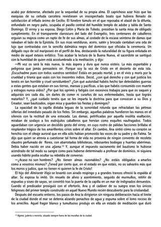 acabó por detenerse, afectado por la sequedad de su propia alma. El caprichoso azar hizo que las
exequias de su ceñuda carcelera revistiesen un insospechado boato que hubiera llenado de
satisfacción al inflado ánimo de Cecilio. El fúnebre túmulo en el que reposaba el ataúd de la difunta,
enfundado en negro paño, ocupaba el pasillo central del humilde templo de adobe y tabla de Santo
Domingo. El virrey y su esposa, Diego Colón y María de Toledo, presidían la santa misa de obligado
cumplimiento. En el transparente claroscuro del lado del Evangelio, tres centenares de caballeros
erguían su majeza como un rapto de fe de sus almas, al costado de la escasa veintena de damas que
raleaban el lado de la Epístola. En sus ricas vestiduras, acero, satén y brocado cantaban una oda de
lujo que contrastaba con la sencilla dalmática negra del dominico que oficiaba la ceremonia. Un
delgado rayo de sol mariposeó en el perfil de Ana, destacando la naturalidad de su figura enlutada en
medio de aquel éxtasis enfático. Tras acabar la lectura de la Buena Nueva, el sacerdote se santiguó
con la humildad de quien está acostumbrado a la meditación, y dijo:
─Mi voz os será la más nueva, la más áspera y dura que nunca oísteis. La más espantable y
peligrosa que jamás pensasteis oír. Porque soy la voz de Cristo en el desierto de esta isla.
¡Escuchadme pues con todos vuestros sentidos! Estáis en pecado mortal, y en él vivís y morís por la
crueldad y tiranía que usáis con los inocentes indios. Decid, ¿con qué derecho y con qué justicia los
tenéis en tan horrible y cruel servidumbre? ¿Con qué autoridad habéis hecho tan detestables guerras
a estas gentes que estaban en sus tierras, mansas y pacíficas, a las que habéis consumido con muerte
y estragos nunca oídos? ¿Por qué los oprimís y fatigáis con excesivos trabajos para que os saquen y
adquiráis oro cada día, sin darles de comer ni curarlos de sus enfermedades, hasta que lográis
matarlos? Y, ¿qué cuidado tenéis que se les imparta la doctrina para que conozcan a su Dios y
Creador, sean bautizados, oigan misa y guarden las fiestas y domingos?
La opacidad de la capilla distaba leguas de la sonoridad rotunda que refractaban las pétreas
sillerías del inmediato pasado de los fieles. Sin embargo, aquellas palabras hundieron las manos en el
silencio con la rectitud de una estocada. Las damas, petrificadas por aquella insólita exaltación,
miraban de soslayo a los esdrújulos caballeros que hervían como esquifes naufragados. Todos
aguardaban con urgencia un decidido gesto del virrey, en cuyo rostro de pálidas facciones brillaba el
resplandor trágico de los amarillentos cirios sobre el altar. En cambio, Ana sintió cómo su corazón se
henchía con el oleaje auroral que en ella sólo habían promovido las voces de su padre y de Fatma. Se
dijo que quien se atrevía a cuestionar tal forma de vida no provenía de ningún convento de recoleto
claustro perfumado de flores, con abarrotadas bibliotecas, rebosantes bodegas y huertas ubérrimas.
Debía haber nacido en una aljama.10 Y, aunque el impuesto sacramento del bautismo le hubiese
acendrado de tal modo su sangre como para haberse determinado a profesar de dominico, ni siquiera
usando hábito podía ocultar su rebeldía de converso.
─¿Acaso no son hombres? ¿No tienen almas razonables? ¿No estáis obligados a amarlos
como a vosotros mismos? ¡Tened por cierto que, en el estado en que estáis, no os salvaréis más que
los moros y judíos, que no tienen ni quieren la fe de Cristo!
El hijo del Almirante Viejo se levantó con airado respingo y a grandes trancos ofreció la espalda al
altar. Su esposa lo imitó. Un revuelo de alivio y asentimiento, seguido de murmullos, retiñir de
espuelas y siseo de sayas, se convirtió tras la puerta de la capilla en un mar de indignados denuestos.
Cuando el predicador prosiguió con el ofertorio, Ana y el cadáver de su suegra eran los únicos
feligreses del primer templo construido en aquel Nuevo Mundo recién descubierto para la cristiandad.
Después del escueto entierro, los pasos de Ana la dirigieron sin ninguna deliberación hacia el límite
de la ciudad donde el mar se detenía alzando penachos de agua y espuma sobre el lomo rocoso de
los arrecifes. Aquel fragor blanco y tumultuoso produjo en ella un estado de meditación que duró
10 Aljama: judería o morería, situada siempre fuera de las murallas de la ciudad.
 