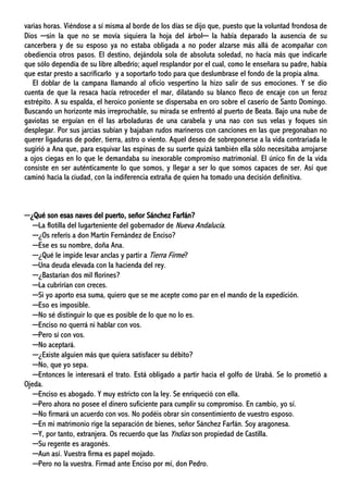 varias horas. Viéndose a sí misma al borde de los días se dijo que, puesto que la voluntad frondosa de
Dios ─sin la que no se movía siquiera la hoja del árbol─ la había deparado la ausencia de su
cancerbera y de su esposo ya no estaba obligada a no poder alzarse más allá de acompañar con
obediencia otros pasos. El destino, dejándola sola de absoluta soledad, no hacía más que indicarle
que sólo dependía de su libre albedrío; aquel resplandor por el cual, como le enseñara su padre, había
que estar presto a sacrificarlo y a soportarlo todo para que deslumbrase el fondo de la propia alma.
El doblar de la campana llamando al oficio vespertino la hizo salir de sus emociones. Y se dio
cuenta de que la resaca hacía retroceder el mar, dilatando su blanco fleco de encaje con un feroz
estrépito. A su espalda, el heroico poniente se dispersaba en oro sobre el caserío de Santo Domingo.
Buscando un horizonte más irreprochable, su mirada se enfrentó al puerto de Beata. Bajo una nube de
gaviotas se erguían en él las arboladuras de una carabela y una nao con sus velas y foques sin
desplegar. Por sus jarcias subían y bajaban rudos marineros con canciones en las que pregonaban no
querer ligaduras de poder, tierra, astro o viento. Aquel deseo de sobreponerse a la vida contrariada le
sugirió a Ana que, para esquivar las espinas de su suerte quizá también ella sólo necesitaba arrojarse
a ojos ciegas en lo que le demandaba su inexorable compromiso matrimonial. El único fin de la vida
consiste en ser auténticamente lo que somos, y llegar a ser lo que somos capaces de ser. Así que
caminó hacia la ciudad, con la indiferencia extraña de quien ha tomado una decisión definitiva.
─¿Qué son esas naves del puerto, señor Sánchez Farfán?
─La flotilla del lugarteniente del gobernador de Nueva Andalucía.
─¿Os referís a don Martín Fernández de Enciso?
─Ese es su nombre, doña Ana.
─¿Qué le impide levar anclas y partir a Tierra Firme?
─Una deuda elevada con la hacienda del rey.
─¿Bastarían dos mil florines?
─La cubrirían con creces.
─Si yo aporto esa suma, quiero que se me acepte como par en el mando de la expedición.
─Eso es imposible.
─No sé distinguir lo que es posible de lo que no lo es.
─Enciso no querrá ni hablar con vos.
─Pero sí con vos.
─No aceptará.
─¿Existe alguien más que quiera satisfacer su débito?
─No, que yo sepa.
─Entonces le interesará el trato. Está obligado a partir hacia el golfo de Urabá. Se lo prometió a
Ojeda.
─Enciso es abogado. Y muy estricto con la ley. Se enriqueció con ella.
─Pero ahora no posee el dinero suficiente para cumplir su compromiso. En cambio, yo sí.
─No firmará un acuerdo con vos. No podéis obrar sin consentimiento de vuestro esposo.
─En mi matrimonio rige la separación de bienes, señor Sánchez Farfán. Soy aragonesa.
─Y, por tanto, extranjera. Os recuerdo que las Yndias son propiedad de Castilla.
─Su regente es aragonés.
─Aun así. Vuestra firma es papel mojado.
─Pero no la vuestra. Firmad ante Enciso por mí, don Pedro.
 
