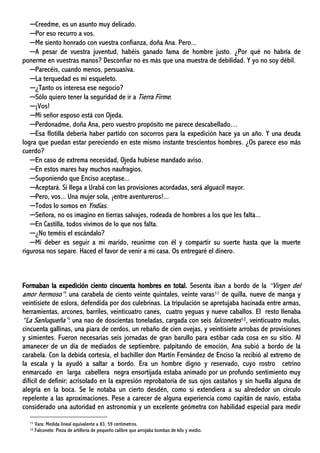 ─Creedme, es un asunto muy delicado.
─Por eso recurro a vos.
─Me siento honrado con vuestra confianza, doña Ana. Pero...
─A pesar de vuestra juventud, habéis ganado fama de hombre justo. ¿Por qué no habría de
ponerme en vuestras manos? Desconfiar no es más que una muestra de debilidad. Y yo no soy débil.
─Parecéis, cuando menos, persuasiva.
─La terquedad es mi esqueleto.
─¿Tanto os interesa ese negocio?
─Sólo quiero tener la seguridad de ir a Tierra Firme.
─¡Vos!
─Mi señor esposo está con Ojeda.
─Perdonadme, doña Ana, pero vuestro propósito me parece descabellado…
─Esa flotilla debería haber partido con socorros para la expedición hace ya un año. Y una deuda
logra que puedan estar pereciendo en este mismo instante trescientos hombres. ¿Os parece eso más
cuerdo?
─En caso de extrema necesidad, Ojeda hubiese mandado aviso.
─En estos mares hay muchos naufragios.
─Suponiendo que Enciso aceptase...
─Aceptará. Si llega a Urabá con las provisiones acordadas, será alguacil mayor.
─Pero, vos... Una mujer sola, ¡entre aventureros!...
─Todos lo somos en Yndias.
─Señora, no os imagino en tierras salvajes, rodeada de hombres a los que les falta...
─En Castilla, todos vivimos de lo que nos falta.
─¿No teméis el escándalo?
─Mi deber es seguir a mi marido, reunirme con él y compartir su suerte hasta que la muerte
rigurosa nos separe. Haced el favor de venir a mi casa. Os entregaré el dinero.
Formaban la expedición ciento cincuenta hombres en total. Sesenta iban a bordo de la “Virgen del
amor hermoso”: una carabela de ciento veinte quintales, veinte varas11 de quilla, nueve de manga y
veintisiete de eslora, defendida por dos culebrinas. La tripulación se apretujaba hacinada entre armas,
herramientas, arcones, barriles, veinticuatro canes, cuatro yeguas y nueve caballos. El resto llenaba
“La Sanluqueña”: una nao de doscientas toneladas, cargada con seis falconetes12, veinticuatro mulas,
cincuenta gallinas, una piara de cerdos, un rebaño de cien ovejas, y veintisiete arrobas de provisiones
y simientes. Fueron necesarias seis jornadas de gran barullo para estibar cada cosa en su sitio. Al
amanecer de un día de mediados de septiembre, palpitando de emoción, Ana subió a bordo de la
carabela. Con la debida cortesía, el bachiller don Martín Fernández de Enciso la recibió al extremo de
la escala y la ayudó a saltar a bordo. Era un hombre digno y reservado, cuyo rostro cetrino
enmarcado en larga cabellera negra ensortijada estaba animado por un profundo sentimiento muy
difícil de definir; acrisolado en la expresión reprobatoria de sus ojos castaños y sin huella alguna de
alegría en la boca. Se le notaba un cierto desdén, como si extendiera a su alrededor un círculo
repelente a las aproximaciones. Pese a carecer de alguna experiencia como capitán de navío, estaba
considerado una autoridad en astronomía y un excelente geómetra con habilidad especial para medir
11 Vara: Medida lineal equivalente a 83, 59 centímetros.
12 Falconete: Pieza de artillería de pequeño calibre que arrojaba bombas de kilo y medio.
 