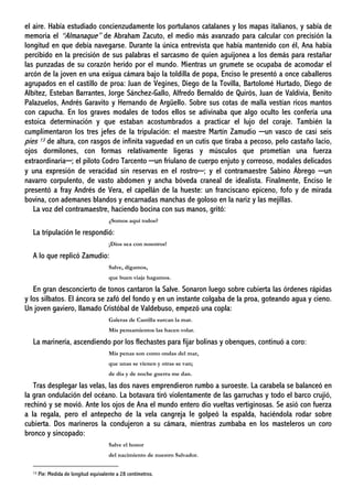 el aire. Había estudiado concienzudamente los portulanos catalanes y los mapas italianos, y sabía de
memoria el “Almanaque” de Abraham Zacuto, el medio más avanzado para calcular con precisión la
longitud en que debía navegarse. Durante la única entrevista que había mantenido con él, Ana había
percibido en la precisión de sus palabras el sarcasmo de quien aguijonea a los demás para restañar
las punzadas de su corazón herido por el mundo. Mientras un grumete se ocupaba de acomodar el
arcón de la joven en una exigua cámara bajo la toldilla de popa, Enciso le presentó a once caballeros
agrupados en el castillo de proa: Juan de Vegines, Diego de la Tovilla, Bartolomé Hurtado, Diego de
Albítez, Esteban Barrantes, Jorge Sánchez-Gallo, Alfredo Bernaldo de Quirós, Juan de Valdivia, Benito
Palazuelos, Andrés Garavito y Hernando de Argüello. Sobre sus cotas de malla vestían ricos mantos
con capucha. En los graves modales de todos ellos se adivinaba que algo oculto les confería una
estoica determinación y que estaban acostumbrados a practicar el lujo del coraje. También la
cumplimentaron los tres jefes de la tripulación: el maestre Martín Zamudio ─un vasco de casi seis
pies 13 de altura, con rasgos de infinita vaguedad en un cutis que tiraba a pecoso, pelo castaño lacio,
ojos dormilones, con formas relativamente ligeras y músculos que prometían una fuerza
extraordinaria─; el piloto Codro Tarcento ─un friulano de cuerpo enjuto y correoso, modales delicados
y una expresión de veracidad sin reservas en el rostro─; y el contramaestre Sabino Ábrego ─un
navarro corpulento, de vasto abdomen y ancha bóveda craneal de idealista. Finalmente, Enciso le
presentó a fray Andrés de Vera, el capellán de la hueste: un franciscano epiceno, fofo y de mirada
bovina, con ademanes blandos y encarnadas manchas de goloso en la nariz y las mejillas.
La voz del contramaestre, haciendo bocina con sus manos, gritó:
¿Somos aquí todos?
La tripulación le respondió:
¡Dios sea con nosotros!
A lo que replicó Zamudio:
Salve, digamos,
que buen viaje hagamos.
En gran desconcierto de tonos cantaron la Salve. Sonaron luego sobre cubierta las órdenes rápidas
y los silbatos. El áncora se zafó del fondo y en un instante colgaba de la proa, goteando agua y cieno.
Un joven gaviero, llamado Cristóbal de Valdebuso, empezó una copla:
Galeras de Castilla surcan la mar.
Mis pensamientos las hacen volar.
La marinería, ascendiendo por los flechastes para fijar bolinas y obenques, continuó a coro:
Mis penas son como ondas del mar,
que unas se vienen y otras se van;
de día y de noche guerra me dan.
Tras desplegar las velas, las dos naves emprendieron rumbo a suroeste. La carabela se balanceó en
la gran ondulación del océano. La botavara tiró violentamente de las garruchas y todo el barco crujió,
rechinó y se movió. Ante los ojos de Ana el mundo entero dio vueltas vertiginosas. Se asió con fuerza
a la regala, pero el antepecho de la vela cangreja le golpeó la espalda, haciéndola rodar sobre
cubierta. Dos marineros la condujeron a su cámara, mientras zumbaba en los masteleros un coro
bronco y sincopado:
Salve el honor
del nacimiento de nuestro Salvador.
13 Pie: Medida de longitud equivalente a 28 centímetros.
 
