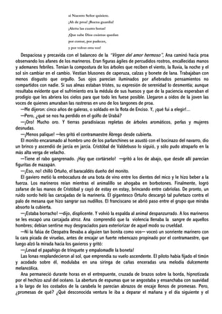 si Nuestro Señor quisiere.
¡Ah de proa! ¡Buena guardia!
¡Alerta las cuatro horas!
¡Que sabe Dios cuántas quedan
por contar, por padecer,
y por volver otra vez!
Despaciosa y precavida con el balanceo de la “Virgen del amor hermoso”, Ana caminó hacia proa
observando los afanes de los marineros. Eran figuras ágiles de percudidos rostros, encallecidas manos
y ademanes febriles. Tenían la compostura de los árboles que reciben el viento, la lluvia, la noche y el
sol sin cambiar en el cambio. Vestían blusones de caperuza, calzas y bonete de lana. Trabajaban con
menos disgusto que orgullo. Sus ojos parecían iluminados por afiebrados pensamientos no
compartidos con nadie. Si sus almas estaban tristes, su expresión de serenidad lo desmentía; aunque
resultaba evidente que el sufrimiento era la médula de sus huesos y que de la paciencia esperaban el
prodigio que les abriera los cielos para que todo les fuese posible. Llegaron a oídos de la joven las
voces de quienes amuraban las rastreras en uno de los tangones de proa.
─Me dijeron: cinco años de galeras, o soldado en la flota de Enciso. Y, ¡qué fui a elegir!...
─Pero, ¿qué se nos ha perdido en el golfo de Urabá?
─¡Oro! Mucho oro. Y tierras paradisíacas repletas de árboles aromáticos, perlas y mujeres
desnudas.
─¡Menos palique! ─les gritó el contramaestre Ábrego desde cubierta.
El monito encaramado al hombro uno de los parlanchines se asustó con el bocinazo del navarro, dio
un brinco y ascendió de jarcia en jarcia. Cristóbal de Valdebuso lo siguió, y sólo pudo atraparlo en la
más alta verga de velacho.
─Tiene el rabo gangrenado. ¡Hay que cortárselo! ─gritó a los de abajo, que desde allí parecían
figuritas de mazapán.
─¡Eso, no! chilló Ortuño, el baracaldés dueño del monito.
El gaviero metió la embocadura de una bota de vino entre los dientes del mico y le hizo beber a la
fuerza. Los marineros reían mientras el animalillo se ahogaba en borbotones. Finalmente, logró
zafarse de las manos de Cristóbal y cayó de estay en estay, brincando entre cabriolas. De pronto, un
ruido sordo heló las carcajadas de la marinería. El gigantesco Ortuño descargó tal puñetazo contra el
palo de mesana que hizo sangrar sus nudillos. El franciscano se abrió paso entre el grupo que miraba
absorto la cubierta.
─¡Estaba borracho! ─dijo, displicente. Y volvió la espalda al animal despanzurrado. A los marineros
se les escapó una carcajada atroz. Ana comprendió que la violencia llenaba la sangre de aquellos
hombres; debían sentirse muy desgraciados para exteriorizar de aquel modo su crueldad.
─Ni la falúa de Cleopatra llevaba a alguien tan bonita como vos─ voceó un sonriente marinero con
la cara picada de viruelas, antes de encajar un fuerte rebencazo propinado por el contramaestre, que
luego alzó la mirada hacia los gavieros y gritó:
─¡Levad el papahígo de trinquete y empalomadle la boneta!
Las lonas resplandecieron al sol, que emprendía su vuelo ascendente. El piloto había fijado el timón
y acodado sobre él, modulaba en una siringa de cañas enceradas una melodía dulcemente
melancólica.
Ana permaneció durante horas en el entrepuente, cruzada de brazos sobre la borda, hipnotizada
por el hechizo azul del océano. La abertura de espumas que se angostaba y ensanchaba con suavidad
a lo largo de los costados de la carabela le parecían abrazos de encaje llenos de promesas. Pero,
¿promesas de qué? ¿Qué desconocida ventura le iba a deparar el mañana y el día siguiente y el
 