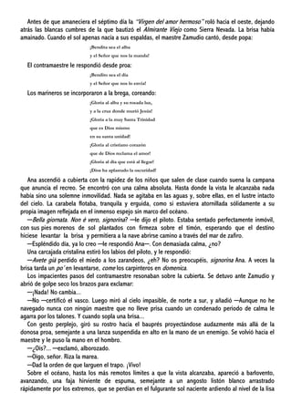 Antes de que amaneciera el séptimo día la “Virgen del amor hermoso” roló hacia el oeste, dejando
atrás las blancas cumbres de la que bautizó el Almirante Viejo como Sierra Nevada. La brisa había
amainado. Cuando el sol apenas nacía a sus espaldas, el maestre Zamudio cantó, desde popa:
¡Bendita sea el alba
y el Señor que nos la manda!
El contramaestre le respondió desde proa:
¡Bendito sea el día
y el Señor que nos lo envía!
Los marineros se incorporaron a la brega, coreando:
¡Gloria al alba y su rosada luz,
y a la cruz donde murió Jesús!
¡Gloria a la muy Santa Trinidad
que es Dios mismo
en su santa unidad!
¡Gloria al cristiano corazón
que de Dios reclama el amor!
¡Gloria al día que está al llegar!
¡Dios ha aplastado la oscuridad!
Ana ascendió a cubierta con la rapidez de los niños que salen de clase cuando suena la campana
que anuncia el recreo. Se encontró con una calma absoluta. Hasta donde la vista le alcanzaba nada
había sino una solemne inmovilidad. Nada se agitaba en las aguas y, sobre ellas, en el lustre intacto
del cielo. La carabela flotaba, tranquila y erguida, como si estuviera atornillada sólidamente a su
propia imagen reflejada en el inmenso espejo sin marco del océano.
─Bella giornata. Non è vero, signorina? ─le dijo el piloto. Estaba sentado perfectamente inmóvil,
con sus pies morenos de sol plantados con firmeza sobre el timón, esperando que el destino
hiciese levantar la brisa y permitiera a la nave abrirse camino a través del mar de zafiro.
─Espléndido día, ya lo creo ─le respondió Ana─. Con demasiada calma, ¿no?
Una carcajada cristalina estiró los labios del piloto, y le respondió:
─Avete già perdido el miedo a los zarandeos, ¿eh? No os preocupéis, signorina Ana. A veces la
brisa tarda un po’ en levantarse, come los carpinteros en domenica.
Los impacientes pasos del contramaestre resonaban sobre la cubierta. Se detuvo ante Zamudio y
abrió de golpe seco los brazos para exclamar:
─¡Nada! No cambia...
─No ─certificó el vasco. Luego miró al cielo impasible, de norte a sur, y añadió ─Aunque no he
navegado nunca con ningún maestre que no lleve prisa cuando un condenado periodo de calma le
agarra por los talones. Y cuando sopla una brisa...
Con gesto perplejo, giró su rostro hacia el bauprés proyectándose audazmente más allá de la
donosa proa, semejante a una lanza suspendida en alto en la mano de un enemigo. Se volvió hacia el
maestre y le puso la mano en el hombro.
─¿Oís?... ─exclamó, alborozado.
─Oigo, señor. Riza la marea.
─Dad la orden de que larguen el trapo. ¡Vivo!
Sobre el océano, hasta los más remotos límites a que la vista alcanzaba, apareció a barlovento,
avanzando, una faja hirviente de espuma, semejante a un angosto listón blanco arrastrado
rápidamente por los extremos, que se perdían en el fulgurante sol naciente ardiendo al nivel de la lisa
 