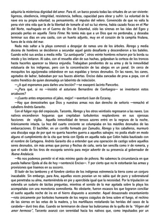 adquiría la misteriosa dignidad del amor. Para él, un barco poseía todas las virtudes de un ser viviente:
ligereza, obediencia, integridad, resistencia, belleza, capacidad para obrar y sufrir. La voluntad de la
nave era su propia voluntad; su pensamiento, el impulso del velero. Convencido de que no valía la
pena vivir otra vida que la de la libertad de tomarle al sol su luz eterna, había cazado focas en el Mar
del Norte, naufragado en el Cuerno de Oro de Estambul, oído las sirenas en las islas del Egeo y
pescado perlas en aquella Tierra Firme. No temía más que a un Dios que no perdonaba, y deseaba
terminar sus días en una casita, con un huerto adjunto, muy en el corazón de la campiña friulana,
fuera de la vista del mar.
Nada más saltar a la playa comenzó a despojar de ramas uno de los árboles. Ábrego y media
docena de hombres se decidieron a secundar aquel gesto desafiante y descendieron a los bateles.
Cuando echó sus anclas a media milla “La sanluqueña”, otros veinte hombres echaron por la borda su
miedo y los imitaron. Al cabo, con el revuelto afán de sus hachas, golpeaban la corteza de los troncos
hasta hacerles aparecer su blanca enjundia. Trabajaban pendientes de su arma y de la inmovilidad
estatuaria de los indígenas, pero con la concentración de las abejas en un panal. Un cerco de
mosquitos los aguijoneaba cebándose en sus espaldas y torsos desnudos. En las naves, los canes,
agotados de ladrar, babeaban por sus fauces abiertas. Enciso daba zancadas de proa a popa, con el
rostro frenético de quien desmadeja un laberinto de indecisión.
─¿A qué esperamos para darles una lección? ─se exasperó Jacinto Pancorbo.
─¿Para qué, si no ─insistió el asturiano Bernardino de Cienfuegos─ se inventaron estos
arcabuces?
─¡Cuanto antes empecemos el jaleo, mejor! ─aventuró Juan de Ezcaray.
─Hay que demostrarles que Dios y nuestras armas nos dan derecho de señorío ─remachó el
caballero Andrés Garavito.
Con el fulgor rojo del crepúsculo, Tarcento, Ábrego y los otros veintiséis regresaron a las naves. Los
nativos encendieron hogueras que crepitaban turbulentos resplandores en sus ojerosas
facciones de vigilia. Aquella inmovilidad de tensos azores entró en la negrura de la noche,
tiránicamente intacta. La hoz del cuarto creciente se columpiaba en los mástiles desnudos de las
embarcaciones. El bachiller, en un corrillo formado por Zamudio, Ábrego y los caballeros, murmuró
una disculpa vaga de por qué no quería hacerles guerra a aquellos salvajes: no podía eludir en modo
alguno el cumplimiento de la cita que tenía con Ojeda en aquella rada que Colón había bautizado con
el nombre de Cartagena. Andrés Garavito dio a entender que una operación de castigo sobre aquellos
seres desnudos, sin más armas que porras y flechas de caña, sería tan sencilla como ir de romería, y
que el ruido de los tiros de escopeta serviría para mejor advertir de su presencia al gobernador de
Nueva Andalucía.
─No nos podemos permitir ni el más mínimo gasto de pólvora. No sabemos la circunstancia en que
pueda hallarse Ojeda al día de hoy ─sentenció Enciso─. Y por cierto que no le estorbarán las armas y
provisiones que traemos en su socorro.
El batir de los tambores y el fúnebre cántico de los indígenas estremecía la tierra como un conjuro
inacabable. Sin embargo, para Ana, aquellas voces poseían un no sabía qué de puro y sobrenatural
que penetraba su alma, manteniéndola en pie y apercibida igual que la necesidad. Por la tripulación se
extendía un sudario de tácitas preguntas, mientras el sonido de la mar agotada sobre la playa los
acompañaba con una monotonía somnolienta. No obstante, fueron escasos los que lograron conciliar
el sueño aquella noche de ira en el hierro dispuesto a acometer. Aquel desazonado encantamiento
─roto únicamente por borboteo humeante de los negros coágulos de brea sobre el fuego, el rechino
de las sierras en las vetas de la madera, y los martillazos restañando las heridas del casco de la
carabela─ duró tres días. Cuando se terminaron de clavar las bulárcamas de la quilla de la “Virgen del
amor hermoso”, Tarcento avanzó con serenidad hacia los nativos que, como impulsados por un
 
