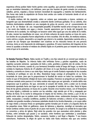 espantosa ofensa podían haber hecho gentes como aquellas, que parecían inocentes y bondadosas,
que se mostraban desnudas y sin defensas, para que dos huestes de gente armada con arcabuces,
caballos, perros, espadas y lanzas tuviesen necesidad de sojuzgarlos y matarlos tan bárbaramente.
Dos horas más tarde la expedición de Enciso levó anclas con rumbo al horizonte donde el sol se
desangraba en el mar.
A media mañana del día siguiente, sobre un océano que comenzaba a rizarse, avistaron un
bergantín que casi desmantelado orzaba a sotavento dando continuas guiñadas. En su cubierta, diez
hombres desfondados estallaron en una marejada de gritos de socorro, con el convencimiento de
que al fin se libraban de una insoportable pesadilla. El bachiller mandó arriar el trapo de su nave
y les envió dos bateles con agua y víveres. Cuando aparecieron por la borda del bergantín los
marineros de la carabela, los náufragos se lanzaron sobre ellos igual que una ola salida de la niebla.
Al cabo, movían las mandíbulas sin cesar, con el lento esfuerzo de quien mastica un trozo de cuero.
Los bordes de sus párpados fueron adquiriendo un tono escarlata. Uno de ellos, de mediana estatura,
rostro cetrino y enjuto, descendió a un esquife que retornó a la carabela. Aparentaba cuarenta años y,
a pesar de sus harapos que desvelaban cien cicatrices en los músculos tensos de una persona
nerviosa, tenía un aire imponente de embriaguez y grandeza. El rumor monótono del chapoteo de los
remos lo ayudaba a devanar el médano de anhelos tejido en el pretérito para un instante tan decisivo
como el que se le avecinaba.
Se llamaba Francisco Pizarro. Había nacido en Trujillo y era hijo natural de un coronel que estaba en
las batallas de Nápoles. Su infancia había sido enhiestas torres y gráciles espadañas, vuelo de
cigüeñas surcando cármenes quemados de hielo y estío, gruñidos y podrido olor de cerdos. En las
noches frías de invierno, cuando él y sus hermanos formaban ronda al fuego del hogar, su madre les
contaba la impetuosa historia de El caballero del Cisne; en la que Bandoval asesinaba a la hermosa
Isoberta y convertía en cisnes a sus siete hijos, hasta que el conde Eustacio regresaba de las cruzadas
y deshacía el sortilegio en seis de ellos, llevándose luego consigo al primogénito en su forma
encantada de cisne, para que le proporcionase la facultad de vencer en todos los combates. Una
noche en que el firmamento refulgió de luces como espadas, Francisco se preguntó por qué tenía que
continuar sentado entre puercos si no había sombra más negra que ser ignorado, ni existía delito más
vergonzoso que la pobreza. Así que, venciendo al corazón del miedo, echó a andar con la mirada
tenazmente apuntada hacia ese lugar en que se le escapaba el sentido de sus días. Hacia la lejana
línea de las glorias póstumas; en busca de su padre. Durante cinco huraños meses, con el firmamento
por único tejado y midiendo su camino con las estrellas, viajó aterido por el frío y empapado por
flechas de lluvia. En la noche lo enloquecían el ímpetu de los treinta y dos vientos, y por el día se
perdía entre soles que no podían morir. Atravesó profundas simas, exuberantes bosques, hermosos
valles, escarpadas y nevadas cordilleras, pueblos de balcones cerrados y silencio en los zaguanes,
ciudades con grandes murallas y hermosas catedrales donde la luz bruñía diamantes, y en cuyas calles
de vago miedo y sinuosas líneas se apretujaban gentes tiznadas por el sudor y la angustia diaria de
las pequeñas cosas. Robó en gallineros, casas de labranza y alquerías, mendigó en mercados que
tenían sombras verdes como el pecho de un pavo real muerto. Se acogió a la caridad de la sopa boba
en conventos y atrios de iglesia. Dejó atrás los grandes ríos que avanzaban entre plantas y altas
hierbas, entre animales que pacían y se saciaban, entre hombres que sembraban y cosechaban.
Exhausto de noches despiadadas, fiebre, cansancio, hambre y sed llegó a Nápoles. Y sus brazos
estrecharon, finalmente, la efigie de quien no había sido hasta entonces más que una sombra
 