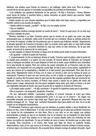 fabulosa; una estatua cuyas formas no conocía y, sin embargo, sabía cómo eran. Pero el antiguo
coronel de los tercios apenas si recordaba sus pecadillos de juventud en Extremadura.
─Los soldados nos gastamos fácilmente en las guerras ─le dijo a Francisco─. Somos blandos
como haces de hierba, y nuestros labios y dedos necesitan un pecho blanco que acariciar. Nadie
puede tomárnoslo en cuenta.
Estaba casado con una rotunda napolitana que le había dado ocho hijos nuevos, y regentaba una
humilde osteria y una escuela de esgrima.
─Sabéis utilizar la espada, ¿verdad? ─le dijo, con una amplia sonrisa.
─Soy un caballero.
─¿Aceptaríais mediros conmigo durante un cuarto de hora?... Venid. Es aquí cerca. En un sitio muy
silencioso rodeado de pinos.
Mientras caminaba a su lado, Francisco pensó que la sonrisa de su padre era como una daga
amenazadora que, no obstante, cedía como el secreto que va a revelarse. Quizá su extraña actitud era
una forma de empezar a hablar de circunstancias que no querría que hubiesen existido. Seguramente
la abrupta aparición de Francisco le forzaba a abrir su corazón como quien abre un viejo baúl cerrado
durante mucho tiempo y encuentra deshecha la ropa que vestía en días hermosos, de la que sólo
queda el aroma de la ausencia de un rostro joven.
Las dos espadas se alzaron formando un fugaz arco de medio punto sobre el suelo entarimado.
─¡En guardia! ─ordenó el padre de Francisco.
Y, sorpresivamente, le tiró un botonazo directo al cuello. Francisco paró el golpe y alzó la punta de
su espada para arremeter a su padre con una cornada. El coronel detuvo la estocada, tan tranquilo
como si manejase una batuta con la que dirigiese el ritmo de un baile, cuyos metálicos ecos resonaban
en la sala forrada de madera. Paró con contras las cuatro estocadas de un Francisco cada vez más
enardecido, y le respondió con una peligrosa cuarta baja. Su hijo la paró a duras penas, sujetándole el
acero por encima de la empuñadura y liándolo en el del coronel, para desarmarlo. Pero éste dio un
paso atrás. Rápidamente estiró el brazo con la mano en tercera y sólo con la muñeca le lanzó un
estramazón. Francisco lo paró con una tercera alta y se tiró a fondo en segunda. Su padre le ligó la
espada en cuarta y dio tres pasos hacia él, para que las dos espadas quedasen fijas por encima de los
gavilanes. Sobre los aceros cruzados, el Pizarro viejo sonrió a menos de un palmo del rostro del
Pizarro joven. Luego, velozmente, dio tres pasos sesgados hacia atrás, giró sobre sí mismo y le lazó
una imparable estocada de fondo, que puso la punta de su espada en el pecho de Francisco.
─¿Os habéis dado cuenta?... ─le dijo sonriendo─ Si queréis lo repetimos hasta que lo aprendáis.
─No es necesario ─le respondió, desabrido, Francisco.
─Es una imbroccata infalible ─puntualizó orgulloso el coronel, tomando el acero que había
utilizado su hijo y colocándolo cuidadosamente junto a la suya en el armero─. Os regalo esa
inexorable estocada, por vuestro viaje hasta aquí. Espero que os aproveche. Ninguna otra cosa más
podréis conseguir de mí. Tengo que mantener demasiados hijos para añadir uno más. Ya en su día
cumplí con mi obligación bautizándoos.
El defraudado Francisco supo entonces que las estatuas se pueden doblar a veces dividiendo los
deseos en dos, como el albaricoque. Y se dijo: me han enseñado que el alma que pretende conocerse
a sí misma ha de contemplarse en otra alma. Pero si uno sólo ve en ese espejo una estatua
desmembrada y extraña es que es un bastardo. Ese es mi destino: ser un bastardo sin alma donde
contemplarse. ¿Y qué? Una estatua no es más que un cuerpo alzado sobre los cimientos de otra
época; una piedra sin significado. Yo soy un hombre de carne y hueso. Un hombre que no debo nada
al pasado. Para conocerme a mí mismo sólo tengo que dejar de ahora en adelante huellas
imperecederas; como un río, que nunca es el mismo y no obstante conserva siempre el mismo cuerpo,
el mismo signo y la misma orientación. No se puede llevar siempre consigo el cadáver del padre. Igual
 