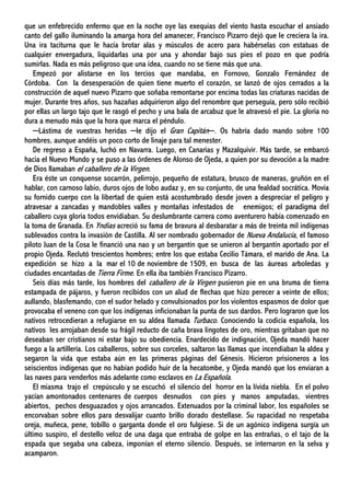 que un enfebrecido enfermo que en la noche oye las exequias del viento hasta escuchar el ansiado
canto del gallo iluminando la amarga hora del amanecer, Francisco Pizarro dejó que le creciera la ira.
Una ira taciturna que le hacía brotar alas y músculos de acero para habérselas con estatuas de
cualquier envergadura, liquidarlas una por una y ahondar bajo sus pies el pozo en que podría
sumirlas. Nada es más peligroso que una idea, cuando no se tiene más que una.
Empezó por alistarse en los tercios que mandaba, en Fornovo, Gonzalo Fernández de
Córdoba. Con la desesperación de quien tiene muerto el corazón, se lanzó de ojos cerrados a la
construcción de aquel nuevo Pizarro que soñaba remontarse por encima todas las criaturas nacidas de
mujer. Durante tres años, sus hazañas adquirieron algo del renombre que perseguía, pero sólo recibió
por ellas un largo tajo que le rasgó el pecho y una bala de arcabuz que le atravesó el pie. La gloria no
dura a menudo más que la hora que marca el péndulo.
─Lástima de vuestras heridas ─le dijo el Gran Capitán─. Os habría dado mando sobre 100
hombres, aunque andéis un poco corto de linaje para tal menester.
De regreso a España, luchó en Navarra. Luego, en Canarias y Mazalquivir. Más tarde, se embarcó
hacia el Nuevo Mundo y se puso a las órdenes de Alonso de Ojeda, a quien por su devoción a la madre
de Dios llamaban el caballero de la Virgen.
Era éste un conquense socarrón, pelirrojo, pequeño de estatura, brusco de maneras, gruñón en el
hablar, con carnoso labio, duros ojos de lobo audaz y, en su conjunto, de una fealdad socrática. Movía
su fornido cuerpo con la libertad de quien está acostumbrado desde joven a despreciar el peligro y
atravesar a zancadas y mandobles valles y montañas infestados de enemigos; el paradigma del
caballero cuya gloria todos envidiaban. Su deslumbrante carrera como aventurero había comenzado en
la toma de Granada. En Yndias acreció su fama de bravura al desbaratar a más de treinta mil indígenas
sublevados contra la invasión de Castilla. Al ser nombrado gobernador de Nueva Andalucía, el famoso
piloto Juan de la Cosa le financió una nao y un bergantín que se unieron al bergantín aportado por el
propio Ojeda. Reclutó trescientos hombres; entre los que estaba Cecilio Támara, el marido de Ana. La
expedición se hizo a la mar el 10 de noviembre de 1509, en busca de las áureas arboledas y
ciudades encantadas de Tierra Firme. En ella iba también Francisco Pizarro.
Seis días más tarde, los hombres del caballero de la Virgen pusieron pie en una bruma de tierra
estampada de pájaros, y fueron recibidos con un alud de flechas que hizo perecer a veinte de ellos;
aullando, blasfemando, con el sudor helado y convulsionados por los violentos espasmos de dolor que
provocaba el veneno con que los indígenas inficionaban la punta de sus dardos. Pero lograron que los
nativos retrocedieran a refugiarse en su aldea llamada Turbaco. Conociendo la codicia española, los
nativos les arrojaban desde su frágil reducto de caña brava lingotes de oro, mientras gritaban que no
deseaban ser cristianos ni estar bajo su obediencia. Enardecido de indignación, Ojeda mandó hacer
fuego a la artillería. Los caballeros, sobre sus corceles, saltaron las llamas que incendiaban la aldea y
segaron la vida que estaba aún en las primeras páginas del Génesis. Hicieron prisioneros a los
seiscientos indígenas que no habían podido huir de la hecatombe, y Ojeda mandó que los enviaran a
las naves para venderlos más adelante como esclavos en La Española.
El miasma trajo el crepúsculo y se escuchó el silencio del horror en la lívida niebla. En el polvo
yacían amontonados centenares de cuerpos desnudos con pies y manos amputadas, vientres
abiertos, pechos desguazados y ojos arrancados. Extenuados por la criminal labor, los españoles se
encorvaban sobre ellos para desvalijar cuanto brillo dorado destellase. Su rapacidad no respetaba
oreja, muñeca, pene, tobillo o garganta donde el oro fulgiese. Si de un agónico indígena surgía un
último suspiro, el destello veloz de una daga que entraba de golpe en las entrañas, o el tajo de la
espada que segaba una cabeza, imponían el eterno silencio. Después, se internaron en la selva y
acamparon.
 