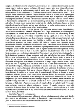 sus pasos. Viéndolos regresar al campamento, su improvisado jefe pensó con desdén que no se podía
esperar valor y tesón de quienes no habían sido desde muchos años atrás héroes silenciosos y
oscuros. Súbitamente se les interpuso un árbol de tronco recto y sólido que orlaba sus pies con el
desbordamiento de sus enormes raíces. Se elevaba sobre el terreno al menos veinte varas17, y de la
horquilla donde comenzaban sus ramas colgaba el cadáver de Juan de la Cosa; con un negro agujero
abriéndole el pecho, del que salía colgando su corazón. Pizarro trepó al majestuoso árbol, cortó los
hilos de pita que ataban al santoñés, y descendió con los restos del piloto sobre sus hombros. Ordenó
a 4 aterrorizados acompañantes que le diesen sepultura y echó a andar con los demás hacia levante.
Ante ellos, el oscuro mundo parecía yacer herido bajo las estrellas temblorosas. Cuando al prisma
deslumbrante que fue el hombre glorioso yace bajo tierra y la hierba nocturna cubre su pecho, lo
único que adorna ya su nombre es una mísera fama tradicional.
Veinte minutos más tarde, la exigua partida cayó sobre una pequeña aldea, incendiándola y
acuchillando cuanto se movía. La fiebre hormigueaba en la sangre del extremeño, el sudor empapaba
sus miembros y el rechinar de sus dientes le entumecía las mandíbulas. Un nativo recio y de fiero
continente cayó sobre él, derribándolo y haciéndole caer su espada en el polvo. De una veloz
voltereta, Pizarro se enderezó con una daga en la mano, pero se encontró con que el indígena le hacía
frente blandiendo su propia espada. Con habilidad y rapidez, las manos libres de los dos
contendientes atraparon los brazos armados del contrario. Durante unos segundos eternos
permanecieron inmóviles, clavándose mutuamente los ojos y tratando de cansar el esfuerzo de los
músculos del oponente, para derribarlo. En derredor suyo seguía sembrándose el homicidio entre las
deflagradas chozas. Por fin, de un enérgico tirón, el trujillano se desprendió de la garra del nativo y
con certero golpe le hundió la daga en el pecho. A pesar de ello, su adversario cortó el aire con un
feroz mandoble que a punto estuvo de degollar a Pizarro, quien, tras evitar el tajo, clavó su puñal en
los testículos del corpulento cobrizo. La espada cayó entre los helechos. Las manos del indígena
hicieron presa en la garganta del extremeño, que sintió cómo sus fuerzas cedían al horror de la
agonía. En ese instante, el providencial brazo de un castellano asestó un feroz mandoble en el
costado del estrangulador, que al sentir el manantial de su propia sangre, abrió los brazos. Pizarro
recogió del suelo su espada y lanzó con toda el alma un tajo al cuello de su contrincante. La cabeza
del corpulento indígena, chorreando un torrente de sangre, voló hacia el fragor hirviente de la
matanza. Sin un respiro, el acero del extremeño centelleó en la luz infernal de las llamas, cercenando
alientos de nativos desnudos. Hasta que el retumbar del pulso en sus oídos desapareció de golpe,
haciéndolo caer de rodillas en la inmensa nube de polvo infamado. El fuego se disolvía en pavesas
cuyo humo nubló los ojos de Pizarro, arrancándole ardientes lágrimas. Por su espada resbalaba la
sangre inacabable. Los cadáveres de sus enemigos se amontonaban hermanados con los de sus
compañeros, que habían tenido la desgracia de seguir los pasos de un héroe, de ser arrastrados por
sus ambiciones y sacrificados por su vanidad. El hedor de la muerte ascendía hasta el lucero del alba.
La hueste de Ojeda halló a Pizarro impávido ante el desastre. Traían al caballero de la Virgen sobre
unas parihuelas, envuelto en sábanas mojadas en vinagre. El paladín conquense ─que había
conminado al cirujano Alonso de Santiago, bajo pena de muerte, a que le aplicase en la herida
emponzoñada su propia escarcela al rojo vivo─ mandó que lo llevasen hasta el trujillano y le ofreció
su mano abierta, diciéndole:
─Bien hecho, Pizarro. Os nombro capitán.
Francisco estrechó la mano de aquel soldado de quimera, mientras su mente volaba hacia Nápoles
para reunir en una sola imagen a su padre y al Gran Capitán y hacerles una higa, espetándoles: “¡A
partir de ahora, hasta un reino resulta demasiado estrecho para mí!”
17 Vara: unidad de longitud equivalente a 90 centímetros.
 