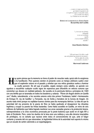 …y conocí a la mujer que fue dicha,
que después de ganada la isla
se le quitó al cacique en cuyo poder estaba,
y la vi casada en la villa de
La Trinidad con un vecino della.”
Historia de la conquista de la Nueva España
Bernal Díaz del Castillo
“...si veis una rosa distinta,
deshojadla;
si veis un río distinto,
cegadlo;
si veis un hombre distinto,
matadlo.”
Juan Ramón Jiménez
“¿Por qué nunca le he dicho a nadie
una sola palabra que proceda de mí mismo?...
Tal vez algún día escriba
un testamento a mi favor.”
Sherwood Anderson
ay quien piensa que la memoria no tiene el poder de resucitar nada; quizá sólo la vergüenza
o la humillación. Pero quienes sienten el presente como un tiempo arbitrario suelen creer
que el esplendor estuvo en el pasado y anhelan que esa mítica grandeza vuelva a iluminar
su oculto porvenir. De ahí que el pueblo, vejado siempre como súbdito, se apreste con
agudeza a escudriñar cualquier oculto signo de esperanza para difundirlo en veloces rumores que
conviertan sus deseos en realidad palmaria. Así sucedía en la península ibérica a principios de 1469
con una letrilla que se tarareaba en todos los lavaderos y solanas: "Flores de Aragón dentro en Castilla
son". Aludía, naturalmente, a los secretos amores entre dos primos Trastámara: Isabel ─hermanastra
de Enrique IV, rey de Castilla─ y Fernando, rey de Sicilia y heredero de la Corona de Aragón. Un
asunto nada nimio porque no soplaban buenos vientos para las monarquías ibéricas. La idea de que la
autoridad del rey provenía de la gracia de Dios se había quebrado al desaparecer las dinastías
legítimas y ocupar su puesto las líneas bastardas. Como había sucedido en Castilla, un reino de seis
millones de habitantes que había logrado mantener sus arcas saneadas gracias a la producción lanera,
sobreponiéndose a la crisis económica provocada por la peste bubónica que asoló en el siglo XIV a
todo el Occidente. Pero, como los dueños de la lana eran una nobleza y una alta clerecía insaciables
de privilegios, no es extraño que naciese entre éstos el convencimiento de que, ante el fulgor
contante y sonante del oro que atesoraban, la legitimidad divina de la autoridad real suponía lo mismo
que un escudo de cartón cubriendo a un espantapájaros.
H
 
