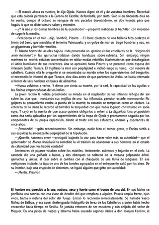 —El mando ahora es vuestro, le dijo Ojeda. Haceos digno de él y de vuestros hombres. Recordad
que esta colonia pertenece a la Corona de Castilla; defendedla, por tanto. Sólo si en cincuenta días no
he vuelto, porque el océano se vengase de mis pecados devorándome, os doy licencia para que
hagáis lo que os dicte vuestro saber y entender.
─¿Y la nao y los demás hombres de la expedición? ─preguntó malicioso el bachiller, con intención
de cogerle la mentira.
─Perecieron en el mar ─dijo, sombrío, Pizarro. ─El feroz coletazo de una ballena hizo pedazos el
timón del barco que mandaba el teniente Valenzuela; y un golpe de mar se tragó hombres y nao, en
un gigantesco y horrible remolino.
El blanco hervor de las olas bajo la roda provocaba un gemido en los costillares de la “Virgen del
amor hermoso”, y las garruchas rodaban dando bandazos sobre cubierta. Sin embargo, ningún
marinero se movió; estaban concentrados en rabiar mudas retahílas blasfematorias que desahogaban
el latido humillante de sus corazones. Ana se aproximó hasta Pizarro y se presentó como esposa del
infanzón Cecilio Támara. El trujillano la miró con perplejidad e inclinó luego su torso, con reserva de
caballero. Cuando ella le preguntó si se encontraba su marido entre los supervivientes del bergantín,
el extremeño le informó de que Támara, diez días antes de que partiesen de Urabá, se había internado
al frente de seis hombres en busca de alimentos.
─Nunca volvimos a verlos. Y dimos por cierta su muerte, por la sed, la rapacidad de las águilas o
las flechas emponzoñadas de los indios.
La joven recibió la noticia prendiendo su mirada en el resplandor de los infinitos reflejos del sol
sobre las olas que, inundando sus mejillas de una luz inflamada, parecían estarle murmurando: No
golpees tu pensamiento contra la puerta de la muerte; tu corazón se romperías como un cántaro. La
entereza de la dama le recordó al bachiller la terquedad con que había logrado constituirse en socia
suya. Y cayó en la cuenta de que acaso quisiera obligarlos a volver a La Española. Una proposición
como ésa sería aplaudida por los supervivientes de la tropa de Ojeda y prontamente seguida por los
componentes de su propia expedición, dando al traste con sus esfuerzos, ahorros y esperanzas de
once años.
─¡Prendedlo! ─gritó repentinamente. Sin embargo, nadie hizo el menor gesto, y Enciso sintió a
sus espaldas la amenazante perplejidad de la tripulación.
─¿Queréis hacernos creer ─prosiguió bajando la voz para hacer valer más su autoridad─ que el
gobernador de Nueva Andalucía ha cometido la vil traición de abandonar a sus hombres en el estado
de calamidad que nos habéis contado?
Centenares de pájaros volaban sobre los mástiles, lentamente, subiendo y bajando en el cielo. La
carabela dio una guiñada a babor, y dos obenques se soltaron de la mesana golpeando árbol,
garruchas y jarcias, al caer sobre el combés con el chasquido de una lluvia de latigazos. En ese
vertiginoso instante, la tapa de uno de los toneles agrupados en el entrepuente saltó por los aires. De
su interior, bajo una erupción de simientes, se irguió alguien que gritó con autoridad:
─¡Mentís, Pizarro!
El hombre era parecido a la voz: nudoso, seco y fuerte como el tronco de una vid. En sus labios se
perfilaba una sonrisa con esa clase de desdén del que remplaza a alguien. Poseía amplia frente, ojos
vivos, barba y melena del color del fuego. Enciso lo reconoció inmediatamente. Se llamaba Vasco
Núñez de Balboa, y era aquel deslenguado hidalguillo de Jerez de los Caballeros a quien había hecho
encarcelar hacía tiempo en Sevilla. Se jactaba entonces de ser escudero y aún ahijado del señor de
Moguer. En una pelea de naipes y taberna había causado algunos daños a don Joaquín Cestino, el
 