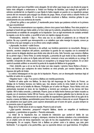 primer cliente que tuvo el bachiller como abogado. De tal rufián supo luego que una deuda de juego lo
había visto obligado a embarcarse a Yndias con Rodrigo de Bastidas, que trabajó de agricultor al
extremo occidental de La Español a y que Ojeda le había negado un puesto en su expedición porque
carecía del oro necesario para enjugar sus deudas de juego. Ahora, el azar volvía a situarlo frente a él
como polizón de su carabela. En un brusco ademán encañonó a Balboa. mientras gritaba lo que
prácticamente era una sentencia de muerte.
─¡Poned los grillos a ese polizón! ¡Y mantenedlo preso hasta que podamos echarlo en la primera
isla que encontremos!
Tres marineros desenvainaron sus espadas y dieron cinco pasos hacia Balboa. Pero éste propinó un
puntapié al tonel del que había salido y lo hizo rodar por la cubierta, atropellando a los tres hombres y
promoviendo un estallido de carcajadas en la tripulación. Con un ágil movimiento de costado arrebató
la espada a uno de los caídos, y acuchilló el aire con rápidos zigzags de acero.
─Perdonadme, tinterillo —dijo—. Pero esta vez no os valdrá el palabrerío de un tribunal de
justicia. No voy a permitir que menospreciéis a un caballero que sabe manejar la espada, conoce ya
las tierras a las que navegáis y se os ofrece como simple soldado.
─¡Apresadlo, he dicho! ─aulló Enciso.
Sin el menor titubeo de facciones o de actitud, sus hombres parecieron no escucharlo. Ábrego y
Garavito, secretos cómplices del polizón, acariciaban la guarda de sus espadas con la ansiedad de
quien conoce la delgada abertura que divide esta vida de la otra. Sólo Tarcento, que conocía a Balboa
de su primer viaje a Tierra Firme, se sentía tranquilo, y presentía de qué modo se iba a desarrollar el
futuro;, apoyado de codos en la fijada caña del timón, comenzó a tocar una melodía en su siringa. El
bachiller, enrojecido de cólera, avanzó hacia un escopetero y lo empujó hacia el polizón. En un decir
amén el asustado artillero se encontró la punta de la espada de Balboa en la garganta.
─Ved, tinterillo, que a mí se me ha de tratar con más respeto ─previno Vasco Núñez a Enciso─.
Sería una lástima que cualquiera de estos hombres se viera privado, por vuestra ligereza, de las
riquezas del golfo de Urabá.
La codicia relampagueó en los ojos de la tripulación. Pizarro, con un desmayado manotazo bajó al
bachiller el cañón de su pistola.
─Dejadme hacer —dijo. Y se acercó a Balboa con medida parsimonia.
También él sabía quién era Balboa. Se decía hijo del mayorazgo de San Pedro de Trones, un
hidalgo de la frontera leonesa con Galicia que, tras alzarse contra la reina Isabel en favor de La
Beltraneja, murió en la batalla de Albuera. Prohijado por el señor de Moguer, Vasco Núñez vivió una
asilvestrada mocedad en Jerez de los Caballeros y terminó por enrolarse en los tercios del Gran
Capitán. Allí lo había conocido, y admirado, Pizarro; pues se había hecho famoso por haber cruzado su
espada con el mismísimo Carlos VIII de Francia, que huía sin ninguna gallardía tras la derrota de sus
tropas. Sólo la oportuna intervención de una cuadrilla de espadachines gascones libró al rey galo de la
muerte a manos de Balboa, permitiéndole poner tierra de por medio a lomos de un corcel. Ninguno de
sus salvadores tuvo igual suerte, pues cayeron atravesados por el acero de quien, ya para siempre se
le conocería como el esgrimidor.
Diego de la Tovilla lanzó al aire su espada. Pizarro la asió al vuelo
─¿Qué queréis demostrar, porquero? ─inquirió Balboa, dando un empellón al tembloroso
escopetero y poniéndose en guardia─. Parecéis extenuado.
La mitad de la tripulación, tras un instante de indecisión que aceleró el latido de sus
pulsos, optó por encaramarse a vergas y obenques, mientras los demás rodeaban a los contendientes
en un amplio corro de tensa expectación. Los ojos de los dos espadachines se medían con fulgor
extravagante. En un suspiro, Pizarro tiró a Balboa un primer corte a la cabeza, que éste paró
fácilmente. Y un segundo a las pantorrillas, que su oponente detuvo con igual destreza. El trujillano
 