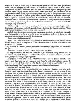 mezclaban. El puño de Pizarro aflojó la presión. Dio tres pasos sesgados hacia atrás, giró sobre sí
mismo como una veloz peonza sobre sí mismo y tiró con toda su fuerza la imbroccata contra Balboa.
El esgrimidor dio un salto mortal hacia atrás, y la punta del acero del trujillano le rasgó el capuz a la
altura del pecho. Un ¡huy! vibrante hinchió cubierta y arboladura. Balboa, con un definitivo tajo de
abajo arriba desarmó a Pizarro, cuya espada voló por los aires y cayó en lenta pirueta hasta clavarse
de nuevo en el entablado. El bachiller apuntó con su pistola al pecho del esgrimidor e hizo fuego.
Pero su disparo se perdió en el aire con un eco de jarcias azotadas por el viento. Ana, que había dado
un revés al arma de Enciso en el preciso momento del disparo, se abrió paso entre los estupefactos
expedicionarios y capturó la empuñadura cimbreante del acero de Pizarro. De un seco tirón desclavó la
espada y la arrojó sobre cubierta.
─Caballeros ─dijo con tono vibrante─, no he gastado en esta empresa cuanto poseía, para asistir a
bizarrías que sólo persiguen una inútil reputación. Nuestro destino es San Sebastián de Urabá. ¡Y hace
ya demasiado tiempo que el viento nos urge para seguir viaje!
Restalló la cangreja, como un asentimiento a esas palabras semejantes al destello de una alzada
antorcha sostenida en medio de la noche. La voz de Zamudio, gritando en el idioma que más
claramente entendían todos, corroboró la decisión de Ana:
─¡Levad anclas e izad todas las velas!
─Señora ─dijo Pizarro, sin resuello─, os repito que vuestro marido ha muerto. En esa tierra maldita
sólo encontraréis fiebres, locura y muerte. Os ofrezco doscientas onzas de oro si viramos en redondo
y volvemos a La Española.
─¿Y de dónde las sacasteis, porquero, sino de Urabá? ─le endilgó el esgrimidor, tras una cáustica
carcajada.
─¡Encadenad a esos dos hombres! ─ordenó con voz firme el bachiller.
Una ráfaga de ira detuvo a la marinería. Alrededor suyo, los abismos del cielo y el mar se unían en
una frontera inalcanzable. Una gran soledad circundaba la nave, eternamente cambiante y siempre la
misma, siempre monótona y siempre imponente.
─Os propongo un trato, señor Enciso ─instigó Vasco Núñez─. A cambio de esas doscientas onzas
de oro, dejad al porquero que guíe vuestra nao hacia Urabá. Yo conduciré el maltrecho cascarón de
nuez en el que vino. Si llega primero al golfo, dejadlo regresar libre a La Española. Por lo que a mí
respecta, os juro por Dios Todopoderoso que no me resistiré a que me hagáis preso.
─¡Acepto el reto! ─apresuró Pizarro.
Durante un tiempo que se hizo eterno el bachiller midió al náufrago y al polizón, como quien vende
horas de escoria para comprar excelsos regalos. Estaba comprobando, por vez primera, lo que
significaba estar al mando de unos aventureros. Aquellos hombres sentían que no tenían que
adaptarse a la misión que su oficio les imponía, sino, al revés, que su misión debía redundar en
complacencia de ellos mismos. Para ellos lo menos importante era ejecutarla, y lo más, valer como
mero pretexto y venturosa ocasión para ir y venir, disputar y apasionarse. Sus vidas carecían de
trayectoria. Eran incapaces de representarse su propio futuro. Miraban al porvenir, aun el más
inmediato, y no veían nada. No reflexionaban; eran impulsivos. Su osadía procedía de no lograr
representarse el peligro. Su impulsividad creaba mecánicamente su destino. Deseaban realizar una
acción impremeditada, no importaba cuál. Si esa acción les ponía en un brete, afrontaban el brete.
Nada más. Para ellos lo primero no era reflexionar, sino al revés, hacer algo, sea lo que fuese. No
creían en nada: tenían dentro de sí una turbulencia sin orientación concreta, que les empujaba a
buscar aquellas situaciones peligrosas de las que sólo se puede salir poniendo a máxima tensión sus
energías. ¿Qué podía hacer él en esa situación, si quería continuar detentando el mando que le
correspondía legalmente y seguir su camino, que era llegar a Urabá? Era evidente que no querían
obedecerle, porque no era uno de los suyos; para conseguir que lo hiciesen debía aceptar aquella
 