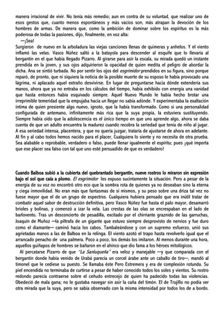 manera irracional de vivir. No tenía más remedio; aun en contra de su voluntad, que realizar uno de
esos gestos que, cuanto menos espontáneos y más vacíos son, más atrapan la devoción de los
hombres de armas. De manera que, como la ambición de dominar sobre los espíritus es la más
poderosa de todas la pasiones, dijo, finalmente, en voz alta:
─¡Sea!
Surgieron de nuevo en la arboladura las viejas canciones llenas de quimeras y anhelos. Y el viento
inflamó las velas. Vasco Núñez saltó a la batayola para descender al esquife que lo llevaría al
bergantín en el que había llegado Pizarro. Al girarse para asir la escala, su mirada quedó un instante
prendida en la joven, y sus ojos adquirieron la opacidad de quien medita el peligro de abordar la
dicha. Ana se sintió turbada. No por sentir los ojos del esgrimidor prendidos en su figura, sino porque
reparó, de pronto, que ni siquiera la noticia de la posible muerte de su esposo le había provocado una
lágrima, ni aplacado aquel extraño desvivirse. En lugar de preguntarse hacia dónde extendería sus
manos, ahora que ya no entraba en los cálculos del tiempo, había exhibido con energía una vanidad
que hasta entonces había esquivado siempre. Aquel Nuevo Mundo le había hecho brotar una
irreprimible temeridad que la empujaba hacia un llegar no sabía adónde. Y experimentaba la exaltación
íntima de quien presiente algo nuevo, ignoto, que la había transformado. Como si una personalidad
configurada de antemano, infinitamente más rica que la suya propia, la estuviera sustituyendo.
Siempre había oído que la adolescencia es el único tiempo en que uno aprende algo, ahora se daba
cuenta de que un adulto encuentra la madurez cuando recobra la seriedad que tenía de niño al jugar.
A esa seriedad intensa, placentera, y que no quería juzgar, trataría de ajustarse de ahora en adelante.
Al fin y al cabo todos hemos nacido para el placer, Cualquiera lo siente y no necesita de otra prueba.
Sea alabable o reprobable, verdadero o falso, puede llenar igualmente el espíritu; pues ¡qué importa
que ese placer sea falso con tal que uno esté persuadido de que es verdadero!
Cuando Balboa subió a la cubierta del quebrantado bergantín, nueve rostros lo miraron sin expresión
bajo el sol que caía a plomo. El esgrimidor les expuso sucintamente la situación. Pero a pesar de la
energía de su voz no encontró otro eco que la sombra rota de quienes ya no deseaban sino la eterna
y ciega inmovilidad. No eran más que fantasmas de sí mismos, y su peso sobre una driza tal vez no
fuese mayor que el de un grupo de espectros. Cualquiera hubiera pensado que era inútil tratar de
combatir aquel sabor de destrucción definitiva, pero Vasco Núñez fue hasta el palo mayor, desamarró
brioles y bolinas, y comenzó a izar la vela. Las crestas de las olas se encrespaban en el lado de
barlovento. Tras un desconcierto de pesadilla, excitado por el chirriante graznido de las garruchas,
Joaquín de Muñoz ─la piltrafa de un gigante que estuvo siempre desprovisto de nervios y fue duro
como el diamante─ caminó hacia los cabos. Tambaleándose y con un supremo esfuerzo, unió sus
agrietadas manos a las de Balboa en la relinga. El viento azotó el trapo hasta revolverlo igual que el
arrancado penacho de una palmera. Poco a poco, los demás los imitaron. Al menos durante una hora,
aquellos guiñapos de hombres se bañaron en el ahínco que dio fama a los héroes mitológicos.
Al percatarse Pizarro de que “La Sanluqueña” era veloz y manejable ─y que comparada con el
bergantín donde había venido de Urabá parecía un corcel árabe ante un caballo de tiro─, mandó al
timonel que le cediese su puesto. Se llamaba éste Pero Estremera y era de complexión rotunda. Su
piel encendida no terminaba de curtirse a pesar de haber conocido todos los soles y vientos. Su rostro
redondo parecía contraerse sobre el ceñudo entrecejo de quien ha padecido todas las violencias.
Obedeció de mala gana; no le gustaba navegar sin asir la caña del timón. El de Trujillo no podía ver
otra mirada que la suya, pero se sabía observado con la misma intensidad por todos los de a bordo.
 