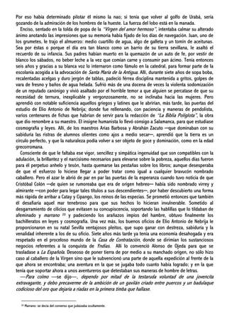 Por eso había determinado pilotar él mismo la nao; si tenía que volver al golfo de Urabá, sería
gozando de la admiración de los hombres de la hueste. La fuerza del lobo está en la manada.
Enciso, sentado en la tolda de popa de la “Virgen del amor hermoso”, intentaba calmar su alterado
ánimo anotando las impresiones que su memoria había fijado de los días de navegación. Juan, uno de
los grumetes, le trajo el almuerzo: medio cuartillo de agua, algo de galleta y un tomín de aceitunas.
Sea por éstas o porque el día era tan blanco como un barrio de su tierra sevillana, le asaltó el
recuerdo de su infancia. Sus padres habían muerto en la quemazón de un auto de fe, por vestir de
blanco los sábados, no beber leche a la vez que comían carne y consumir pan ácimo. Tenía entonces
seis años y gracias a su blanca voz lo internaron como fámulo en la catedral, para formar parte de la
escolanía acogida a la advocación de Santa María de la Antigua. Allí, durante siete años de sopa boba,
recalentadas acelgas y duro jergón de tablas, padeció férrea disciplina mantenida a gritos, golpes de
vara de fresno y baños de agua helada. Sufrió más de una docena de veces la violenta sodomización
de un reputado canónigo y vivió asaltado por el horrible temor a que alguien se percatase de que su
necesidad de ternura, inexplicable y vergonzosamente, no se inclinaba hacia las mujeres. Pero
aprendió con notable suficiencia aquellos griegos y latines que le abrirían, más tarde, las puertas del
estudio de Elio Antonio de Nebrija; donde fue rellenando, con paciencia y maneras de pendolista,
varios centenares de fichas que habrían de servir para la redacción de “La Biblia Políglota”, la obra
que dio renombre a su maestro. El insigne humanista lo llevó consigo a Salamanca, para que estudiase
cosmografía y leyes. Allí, de los maestros Arias Barbosa y Abrahán Zacuto ─que dominaban con su
sabiduría las ristras de alumnos olientes como ajos a medio secar─, aprendió que la tierra es un
círculo perfecto, y que la naturaleza podía volver a ser objeto de goce y dominación, como en la edad
grecorromana.
Consciente de que le faltaba ese vigor, sencillez y simpática ingenuidad que son compatibles con la
adulación, la brillantez y el narcisismo necesarios para elevarse sobre la pobreza, aquellos días fueron
para él perpetuo anhelo y tesón, hasta quemarse las pestañas sobre los libros; aunque desesperaba
de que el esfuerzo lo hiciese llegar a poder tratar como igual a cualquier bravucón nombrado
caballero. Pero el azar le abrió de par en par las puertas de la esperanza cuando tuvo noticia de que
Cristóbal Colón ─de quien se rumoreaba que era de origen hebreo─ había sido nombrado virrey y
almirante ─con poder para legar tales títulos a sus descendientes─, por haber descubierto una forma
más rápida de arribar a Catay y Cipango, los reinos de las especias. Se prometió entonces que también
él desafiaría aquel mar tenebroso para que sus hechos lo hicieran invulnerable. Sometido al
desgarramiento de cilicios que evitasen su concupiscencia, soportando las hablillas que lo tildaban de
afeminado y marrano 20 y padeciendo los arañazos impíos del hambre, obtuvo finalmente los
bachilleratos en leyes y cosmografía. Una vez más, los buenos oficios de Elio Antonio de Nebrija le
proporcionaron en su natal Sevilla ventajosos pleitos, que supo ganar con destreza, sabiduría y la
venalidad inherente a los de su oficio. Siete años más tarde ya tenía una economía desahogada y era
respetado en el proceloso mundo de la Casa de Contratación, donde se dirimían los sustanciosos
negocios referentes a la conquista de Yndias. Allí lo convenció Alonso de Ojeda para que se
trasladase a La Española. Deseoso de poner tierra de por medio a su manchado origen, no sólo hizo
caso al caballero de la Virgen sino que le subvencionó una parte de aquella expedición al frente de la
que ahora se encontraba; una aventura en la que se jugaba todo cuanto había logrado; y en la que
tenía que soportar ahora a unos aventureros que detestaban sus maneras de hombre de letras.
—Para colmo —se dijo—, dependo por mitad de la testaruda voluntad de una jovencita
extravagante, y debo precaverme de la ambición de un gavilán criado entre puercos y un badulaque
codicioso del oro que dejaría a riadas en la primera timba que hallase.
20 Marrano: se decía del converso que judaizaba ocultamente.
 