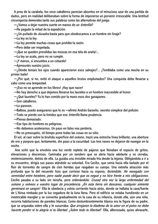 A proa de la carabela, los once caballeros parecían absortos en el minucioso azar de una partida de
dados, pero en realidad deliberaban sobre la forma de imponerse un porvenir irrevocable. Una lentitud
circunspecta demoraba tanto sus palabras como las alternativas del juego.
─¿Vamos a dejar nuestra suerte en manos de un tinterillo?
─Ha pagado la mitad de la expedición.
─¿Un puñado de ducados basta para que obedezcamos a un hombre sin linaje?
─La ley es la ley.
─La ley permite muchas cosas que prohíbe la razón.
─Pero debe ser respetada.
─¡Que se queden prendidas las moscas en esa tela de araña!...
─La ley se acata, pero no se cumple.
─¡Y menos, si encumbra a un cobarde!
─Apresuráis vuestro juicio.
─¿Dónde teníais los ojos cuando aparecieron esos salvajes?... ¡Temblaba como una mocita en su
primer baile!
─¿Por qué, si no, evitó el ataque a aquellos brutos emplumados? Una conquista debe llevarse a
cabo como una tempestad.
─¡Eso no se aprende en los libros! ¡Hay que nacer!
─No hay derecho a que dejemos llevarse los laureles a un hombre inaccesible al honor.
─¿Qué laureles? Ya lo han comido por la mano esos dos ganapanes.
─Son caballeros.
─Lo parecen.
─Balboa, puedo aseguraros que lo es ─afirmó Andrés Garavito, secreto cómplice del polizón.
─Todo se pierde con la timidez que ese tinterillo llama prudencia.
─Piensa demasiado.
─Ese tipo de hombres es peligroso.
─No debemos acelerarnos. Un paso en falso nos perdería.
─No os preocupéis, el tiempo pone todas las cosas en su sitio.
El sol, al caer sobre la bruñida superficie del océano, trazó una estrecha línea brillante; una abertura
de oro y púrpura que, lentamente, dio paso a la oscuridad. Las tres naves no dejaron de navegar en la
noche.
Ana soñó que la envolvía una luz verde repleta de pájaros que llenaban el espacio de gritos,
elevaciones y descensos. Caminaba por un sendero que se abría hacia adelante y se cerraba,
misteriosamente, detrás de ella. La guiaba una invisible mirada fría desde la lejanía. Obligándola a ir a
su encuentro, dirigía sus pasos atándole su voluntad. Era Cecilio, que venía hacia ella bañado por el
fluir de torrentes de sangre de cien heridas que rasgaban su cuerpo. Una extraña atracción más
profunda que la del recuerdo hizo que corriese hacia su esposo, diciéndole: He navegado con
serenidad entre hombres, pero nadie puede decir que os negué y no hice frente a mis obligaciones.
Cecilio pasaba a su lado sin mirarla, pero ordenándole: Cruzad otra vez la larga enfermedad del
océano y volveos a vuestro lugar de procedencia. ¡En esta tierra sin descanso, cualquier simiente
germinará en sangre! Ella le obedecía y volvía corriendo hacia atrás, donde se hallaba la casa/fuerte
de L’Aínsa nimbada por la luz cegadora de la luna llena. Pero el edificio se estaba hundiendo en un
inextricable manglar y se convertía gradualmente en la casa de su infancia, donde ella, aún una niña,
recorría habitaciones de paredes blancas. Como deslumbrantemente blanca era la figura de su padre,
que se arqueaba sobre ella y le susurraba: Que arrojasen la diadema de tu amor en el polvo no debe
hacerte perder ni tu alegría ni tu libertad. ¡Sobre todo tu libertad! Ella, alborozada, quiso abrazarle,
 