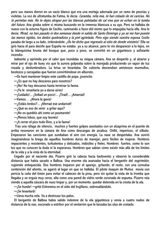 pero sus manos dieron en un vacío blanco que era una mortaja adornada por un ramo de peonias y
violetas. La voz de ultratumba de Fatma, le decía: Caramba, niña mía, te han robado de mi caricias. No
lo permitas más. No te dejes atrapar por las blancas paletadas de cal viva que se echan en la tumba
del futuro. Ana giraba sobre sí misma buscando en la inmensa blancura a su aya. Pero se hallaba de
nuevo con la soturna figura de Cecilio, caminando a favor del viento que lo empujaba hacia ella. Ana le
decía: Mirad, no han pasado ni dos semanas desde ni salida de Santo Domingo y ya se me han puesto
las manos rígidas, los dedos quebradizos y la piel agrietada. Pero sigo siendo vuestra esposa. Cecilo
pasaba de largo a su lado, ordenándole: ¡Os he dicho que regreséis al sitio de donde vinisteis! Ella se
giró hacia él para decirle que España no estaba ya a su alcance, pero lo vio desparecer a lo lejos, en
la blanquísima bruma del bosque que, poco a poco, se convirtió en un gigantesco y asfixiante
incendio.
Jadeante y oprimida por el calor que inundaba su exigua cámara, Ana se despertó y, al alzarse y
mirar por el ojo de buey vio que la aurora golpeaba sobre la marejada produciendo un vapor de luz
rosada y deslumbradora. La brisa se levantaba. De cubierta descendían amistosos murmullos,
bostezos y carcajadas que fueron convirtiéndose en alboroto.
─Os haré mantener limpio este castillo de popa, jovencito.
─¿Es que no hay descanso para nosotros?
─¡No! No hay descanso hasta terminar la faena.
─¡Ya le enseñaría yo a darse aires!
─¡Cuidado!... ¡Soltad un poco!... ¡Tirad!... ¡Amarrad!
─Vamos… ¡Ahora la gavia!
─¿Estáis lerdos?... ¡Aferrad ese andarivel!
─¿Qué es eso de venir a gritar aquí?
─¡No os quedéis ahí como un pasmarote!
─¡Menos lobos, que soy leonés!
─¡A cerrar el pico todo Dios, y a la faena!
Tras una ráfaga de silencio, muchos y fuertes golpes asestados con un alzaprima en el puente de
arriba resonaron en la cámara de Ana como descargas de arcabuz. Chilló, imperioso, el silbato.
Empezaron las canciones que zumbaban el aire con energía. La nave se despertaba. Ana sonrió
imaginándose la brega de aquellos hombres duros de manejar, pero fáciles de inspirar. Hombres
impacientes y resistentes, turbulentos y delicados, indóciles y fieles. Hombres fuertes, como lo son
los que no conocen la duda ni la esperanza. Hombres que sabían cómo existir más allá de los límites
de la vida y a la vista de la eternidad.
Cegado por el naciente día, Pizarro giró la cabeza hacia barlovento y observó la considerable
distancia que había sacado a Balboa. Una enorme ola avanzaba hacia el bergantín del esgrimidor,
rugiendo enloquecida. Dos hombres treparon por el aparejo, gritando; el resto, con una convulsa
contención del aliento, se agarró al lugar en que se hallaba. El piloto Joaquín de Muñoz movía con
pericia la caña del timón para evitar el cabeceo de la proa, pero sin quitar la vista de la tromba que
llegaba y se erguía muy cerca, alta como una pared de vidrio verde coronada de espuma. Pizarro reía
viendo a aquella cáscara de nuez trepar y, por un momento, quedar detenida en la cresta de la ola.
─¡Se hunde! ─gritó Estremera en el oído del trujillano, sobresaltándolo.
─¡Se levantará!
─Lleva mucha vela. Va a destrozar los palos.
El bergantín de Balboa había salido indemne de la ola gigantesca y venía a cuatro nudos de
distancia de la nao, escorado a estribor por el ventarrón que le lanzaba las olas de costado.
 