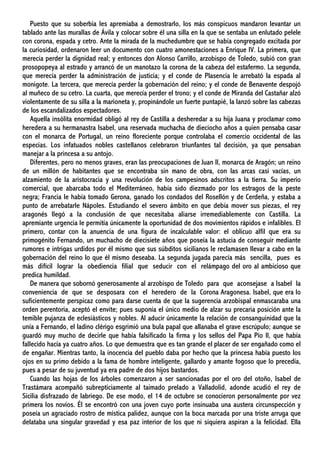 Puesto que su soberbia les apremiaba a demostrarlo, los más conspicuos mandaron levantar un
tablado ante las murallas de Ávila y colocar sobre él una silla en la que se sentaba un enlutado pelele
con corona, espada y cetro. Ante la mirada de la muchedumbre que se había congregado excitada por
la curiosidad, ordenaron leer un documento con cuatro amonestaciones a Enrique IV. La primera, que
merecía perder la dignidad real; y entonces don Alonso Carrillo, arzobispo de Toledo, subió con gran
prosopopeya al estrado y arrancó de un manotazo la corona de la cabeza del estafermo. La segunda,
que merecía perder la administración de justicia; y el conde de Plasencia le arrebató la espada al
monigote. La tercera, que merecía perder la gobernación del reino; y el conde de Benavente despojó
al muñeco de su cetro. La cuarta, que merecía perder el trono; y el conde de Miranda del Castañar alzó
violentamente de su silla a la marioneta y, propinándole un fuerte puntapié, la lanzó sobre las cabezas
de los escandalizados espectadores.
Aquella insólita enormidad obligó al rey de Castilla a desheredar a su hija Juana y proclamar como
heredera a su hermanastra Isabel, una reservada muchacha de dieciocho años a quien pensaba casar
con el monarca de Portugal, un reino floreciente porque controlaba el comercio occidental de las
especias. Los infatuados nobles castellanos celebraron triunfantes tal decisión, ya que pensaban
manejar a la princesa a su antojo.
Diferentes, pero no menos graves, eran las preocupaciones de Juan Il, monarca de Aragón; un reino
de un millón de habitantes que se encontraba sin mano de obra, con las arcas casi vacías, un
alzamiento de la aristocracia y una revolución de los campesinos adscritos a la tierra. Su imperio
comercial, que abarcaba todo el Mediterráneo, había sido diezmado por los estragos de la peste
negra; Francia le había tomado Gerona, ganado los condados del Rosellón y de Cerdeña, y estaba a
punto de arrebatarle Nápoles. Estudiando el severo ámbito en que debía mover sus piezas, el rey
aragonés llegó a la conclusión de que necesitaba aliarse irremediablemente con Castilla. La
apremiante urgencia le permitía únicamente la oportunidad de dos movimientos rápidos e infalibles. El
primero, contar con la anuencia de una figura de incalculable valor: el oblicuo alfil que era su
primogénito Fernando, un muchacho de diecisiete años que poseía la astucia de conseguir mediante
rumores e intrigas urdidos por él mismo que sus súbditos sicilianos le reclamasen llevar a cabo en la
gobernación del reino lo que él mismo deseaba. La segunda jugada parecía más sencilla, pues es
más difícil lograr la obediencia filial que seducir con el relámpago del oro al ambicioso que
predica humildad.
De manera que sobornó generosamente al arzobispo de Toledo para que aconsejase a Isabel la
conveniencia de que se desposara con el heredero de la Corona Aragonesa. Isabel, que era lo
suficientemente perspicaz como para darse cuenta de que la sugerencia arzobispal enmascaraba una
orden perentoria, aceptó el envite; pues suponía el único medio de alzar su precaria posición ante la
temible pujanza de eclesiásticos y nobles. Al aducir únicamente la relación de consanguinidad que la
unía a Fernando, el ladino clérigo esgrimió una bula papal que allanaba el grave escrúpulo; aunque se
guardó muy mucho de decirle que había falsificado la firma y los sellos del Papa Pío II, que había
fallecido hacía ya cuatro años. Lo que demuestra que es tan grande el placer de ser engañado como el
de engañar. Mientras tanto, la inocencia del pueblo daba por hecho que la princesa había puesto los
ojos en su primo debido a la fama de hombre inteligente, gallardo y amante fogoso que lo precedía,
pues a pesar de su juventud ya era padre de dos hijos bastardos.
Cuando las hojas de los árboles comenzaron a ser sancionadas por el oro del otoño, Isabel de
Trastámara acompañó subrepticiamente al taimado prelado a Valladolid, adonde acudió el rey de
Sicilia disfrazado de labriego. De ese modo, el 14 de octubre se conocieron personalmente por vez
primera los novios. Él se encontró con una joven cuyo porte insinuaba una austera circunspección y
poseía un agraciado rostro de mística palidez, aunque con la boca marcada por una triste arruga que
delataba una singular gravedad y esa paz interior de los que ni siquiera aspiran a la felicidad. Ella
 