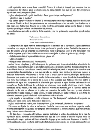 ─El esgrimidor sabe lo que hace ─resolvió Pizarro. Y ordenó al timonel que mandase izar los
sobrejuanetes de velacho, gavia y sobremesana. La estupefacción hizo que los ojos de Estremera se
agrandasen como pompas de jabón.
─¿Los sobrejuanetes? ─gritó, incrédulo─. Pero, ¿queréis que naufraguemos?
─¿Quién es aquí el capitán?
─Lo siento, señor ─farfulló el timonel. E inmediatamente chilló las órdenes, haciendo bocina con
las manos. El cielo se llenó, inesperadamente, de nubes ocultando el sol naciente. Una de ellas era la
más negra que había visto Pizarro en su vida; mostraba pinceladas agrias que le daban el mismo
aspecto que el agua sucia de un abrevadero de puercos.
A mediodía Ana ascendió a cubierta de la carabela, y se vio gratamente sorprendida por el cántico
del piloto:
Voglio cantare d'un accidente
che sovente é fiero
Ed é sí altero ch'é chiamato amore.21
La compostura de aquel hombre distaba leguas de la del resto de la tripulación. Aquella serenidad
en realizar con alegría y decisión lo que tenía que hacer le gustaba a Ana. Caminó hasta ponerse al
lado de Tarcento y le fue lanzando una interminable ristra de preguntas sobre el arte de navegar. Tras
la inicial sorpresa, que lo hizo estallar en una sonora carcajada, el piloto le guiñó un ojo y le dijo:
─Habéis nacido bajo il segno del Capricorno. ¿A que sí?
─¿Cómo lo sabéis?
─Porque estáis dominada dalla vostra volontà.
Ambos rieron, cómplices; y el friulano pasó las próximas dos horas descifrándole el misterio del
cuadrante de madera blanca con su plomada balanceándose al extremo del hilo de seda; el secreto del
astrolabio de bronce, cuya alidada se enfocaba hacia el sol para precisar en grados la latitud en que
se encontraban; la exactitud de la rosa que marcaba los treinta y dos vientos; la manera de conocer la
dirección de la marcha relacionando la flor de lis de la brújula con la bitácora; el enigma de las cartas
de marear, que servían para estimar el rumbo de la embarcación; el modo de calcular la velocidad con
sólo mirar las burbujas de la estela de la nave o los sargazos que flotaban inmóviles sobre la
superficie del agua. Ana comprendió la diferencia que separaba a aquel hombre del resto de sus
compañeros. Amaba la técnica de su trabajo por sí misma, como amaba el vivir por el vivir. Estaba
bendecido por su trabajo, y no pedía otra felicidad. Mientras los hombres, por lo general, dentro del
laberinto de la vida se afanan en la prisa por encontrar la salida, Tarcento, prefería disfrutar
alegremente de cada recodo, de cada camino, de cada tentación, de cada obstáculo o cada fruto del
laberinto, sabiendo que el salario del noble esfuerzo está en el cielo.
─¡Ha largado la escandalosa! ─chilló el timonel de “La Sanluqueña”, señalando al bergantín de
Balboa, que ya se ponía a una distancia de dos nudos.
─¡Está loco! ─afirmó Pizarro, con risa cómplice─. ¿Qué pretende? ¿Hundir esa escupidera?
Estremera no dejaba de mirar a barlovento. Movía la cabeza con una continua negación muda,
mientras el bergantín desaparecía por completo emborronado en la inmensa negrura que transformaba
mar y cielo en una cortina ominosa.
─Sí. Está loco ─rezongaba el trujillano, alzando dubitativo la vista a la arboladura de la nao. Su
tripulación estaba echando apresuradamente todo tipo de cabos desde el castillo de proa hasta las
bitas del palo mayor, y desde allí hasta el castillo de popa y las escalas que llevaban a la toldilla. El
viento azotaba las velas con furia. Sobre cubierta balaban empavorecidas las ovejas, coceaban feroces
21 Quiero cantar sbre un afecto / muchas veces desoiadado / y altanero que se llama amor.
 