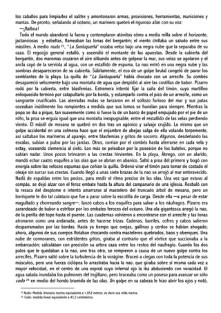 los caballos para limpiarles el salitre y amontonaron armas, provisiones, herramientas, municiones y
mantas. De pronto, señalando al océano, un marinero quebró el riguroso afán con su voz:
─¡Balboa!
Todo el mundo abandonó la faena y contemplaron atónitos cómo a media milla sobre el horizonte,
jactanciosas y esbeltas, flameaban las lonas del bergantín; el viento chillaba un saludo entre sus
mástiles. A medio nudo 23, “La Sanluqueña” orzaba veloz bajo una negra nube que la separaba de su
caza. El regocijo general estalló, y ascendió el montante de las apuestas. Desde la cubierta del
bergantín, dos maromas cruzaron el aire silbando antes de golpear la mar, sus velas se agolaron y el
ancla cayó de la serviola al agua, con un estallido de espuma. La nao entró en una negra nube y las
sombras desaparecieron de su cubierta. Súbitamente, el eco de un golpe brutal congeló de pavor los
semblantes de la playa. La quilla de “La Sanluqueña” había chocado con un arrecife. Su combés
desapareció velozmente bajo una montaña de agua que despidió al aire las costillas de babor. Pizarro
rodó por la cubierta, entre blasfemias. Estremera intentó fijar la caña del timón, cuyo martilleo
enloquecido terminó por catapultarlo por la borda, y estamparlo contra el pico de un arrecife, como un
sangrante crucificado. Las aterradas mulas se lanzaron en el sollozo furioso del mar y sus patas
coceaban inútilmente los rompientes a medida que sus lomos se hundían para siempre. Mientras la
popa se iba a pique, tan suavemente como si fuese la de un barco de papel empujado por el pie de un
niño, la proa se erguía igual que una montaña inexpugnable, entre el restallido de las velas perdiendo
viento. El mástil de mesana se quebró en dos tras un agónico y salvaje crujido. Lo mismo que un
golpe accidental en una colmena hace que el enjambre de abejas salga de ella volando torpemente,
así saltaban los marineros al aparejo, entre blasfemias y gritos de socorro. Algunos, desdeñando las
escalas, subían a pulso por las jarcias. Otros, corrían por el combés hasta aferrarse en cada vela y
estay, voceando clemencia al cielo. Los más se peleaban por la posesión de los bateles, porque no
sabían nadar. Unos pocos brincaron a las crestas hirvientes. En la playa, Ábrego, con un alarido,
mandó echar cuatro esquifes a las olas que se abrían en abanico. Saltó a proa del primero y bogó con
energía sobre las veloces espumas que ceñían la quilla. Ordenó virar el timón para tomar de costado el
oleaje sin surcar sus crestas. Cuando llegó a unas siete brazas de la nao se arrojó al mar embravecido.
Nadó de espaldas entre los pecios, para medir el ritmo preciso de las olas. Una vez que estuvo al
compás, se dejó alzar con el feroz embate hasta la altura del campanario de una iglesia. Resbaló con
la resaca del desplome e intentó amarrarse al mastelero del truncado árbol de mesana, pero un
borriquete le dio tal culatazo que fue a parar sobre la escotilla de carga. Desde ella ─a pesar de estar
magullado y chorreando sangre─, lanzó cabos a los esquifes para salvar a los náufragos. Pizarro era
zarandeado de babor a estribor por los embates feroces del océano. Una ola gigantesca anegó la nao,
de la perilla del tope hasta el puente. Las cuadernas volvieron a encontrarse con el arrecife y las lonas
atronaron como una andanada, antes de hacerse trizas. Cadenas, barriles, cofres y cabos salieron
desparramados por las bordas. Hacía ya tiempo que ovejas, gallinas y cerdos se habían ahogado;
ahora, algunos de sus cuerpos flotaban chocando contra masteleros quebrados, baos y obenques. Una
nube de cormoranes, con estridentes gritos, giraba al contrario que el vórtice que succionaba a la
embarcación; calculaban con precisión su artera caza entre los restos del naufragio. Cuando los dos
palos que le quedaban a la nao, uno tras otro, se rompieron a causa de un nuevo golpe contra los
arrecifes, Pizarro saltó sobre la turbulencia de la vorágine. Braceó a ciegas con toda la potencia de sus
músculos, pero una fuerza ciclópea lo arrastraba hacia la nao, que giraba sobre sí misma cada vez a
mayor velocidad, en el centro de una espiral cuyo infernal ojo la iba abduciendo con voracidad. El
agua salada inundaba los pulmones del trujillano, pero braceaba como un poseso para avanzar un sólo
codo 24 en medio del hondo bramido de las olas. Un golpe en su cabeza le hizo abrir los ojos y notó,
23 Nudo: Medida itineraria marina equivalente a 1,852 metros; es decir una milla marina.
22: Codo: medida lineal equivalente a 43,2 centímetros.
 