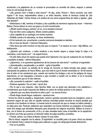 acontecido y la palpitación de su corazón le provocaban un incendio de cólera, empezó a caminar
como en una burbuja de vacío.
─¿No queríais venir a Urabá a todo trance? ─le dijo, ácido, Pizarro─. Hacia suroeste, tras siete
leguas 26 de rocas, impenetrables selvas y un árido desierto, tenéis la hermosa ciudad de San
Sebastián de Urabá : treinta chozas a la sombra de una sierra angosta llena de indios y águilas. ¿Qué
más deseáis?
─Deberíamos ir allá, mientras el friulano y dos cuadrillas de marineros reparan las naves ─intervino
Balboa. Enciso detuvo en seco sus pasos y lo miró encolerizado.
─¡Medid vuestra lengua, polizón! ¡Si no, os la mandaré arrancar!
─Soy tan libre como cualquiera. Disteis vuestra palabra.
─¡Sois culpable de un naufragio con treinta muertes!
─Pedidle cuenta a la naturaleza, no tiene sentimientos.
─Si los tuvieseis vos, escucharíais a vuestra conciencia desatada en alaridos.
─No es hora de discutir ─intervino Palazuelos.
─Sólo decía que ante nosotros no hay más que un espacio. Y un espacio se cruza ─dijo Balboa, con
deliberación.
─¿Queréis que conduzca a estos hombres a una muerte segura y cargue luego la culpa a la
naturaleza, como hacéis vos? ─le espetó Enciso.
─Un jefe debe actuar de manera que pueda mirar fijamente a los ojos de cualquiera de sus hombres
y mandarlo al diablo ─afirmó Palazuelos.
─¿Queremos, o no queremos apoderarnos de los tesoros de esta tierra? ─continuó el esgrimidor.
─¡Amordazadlo y encadenadlo a un árbol! ─gritó el bachiller.
Pero nadie se movió. La melodía de la siringa de Tarcento se había tornado más alegre, como
subrayando las palabras de Vasco Núñez, que eran todo lo que la hueste necesitaba oír. De tal manera
vive el valor en los aventureros que, cuando son muchos los testigos y aún en los peligros de mayor
importancia, se ven empujados a lanzarse a ojos cerrados a cumplir con su deber, si se lo recuerda
quien consideran que es el más valeroso.
─¡No consentiré la sedición! ─aulló el bachiller.
─Estamos agotados. Eso es todo ─terció Ana.
─Por lo que a nos respecta ─dijo Sánchez Gallo, con un gesto que abarcaba a los caballeros─,
consideramos que el plan expuesto por Balboa no carece de sentido práctico ni de audacia.
─¿Queréis que una dama atraviese la selva a pie? ─se excusó Enciso.
─Puedo llegar donde llegue cualquiera ─apresuró Ana.
Enciso les volvió la espalda y, despechado, caminó a grandes zancadas hacia los manglares, como si
estuviese seguro de que sólo en aquella ominosa oscuridad podría escuchar la música perdida que
convierte a los hombres en héroes. La hueste tenía la convicción de que su tiempo se había colmado y
no daba para más. Parecían cadáveres que respiraban con fuerza mientras sus párpados se buscaban
como dos amigos que deseaban abrazarse para ahuyentar los trágicos recuerdos. Balboa se acercó a
Ana, con el ánimo de convencerla; al fin y al cabo mandaba tanto como el bachiller en la expedición.
Le ofreció una fruta que parecía un diminuto melón de pulpa amarilla y aromática.
─Tomad, señora. Los indios la llaman mamey. Es muy dulce.
Ella la rehusó, negando con la cabeza. El esgrimidor se acuclilló junto a la joven, hincó sus dientes
en el redondo fruto y chascó la lengua para saborear su jugo con desproporcionada delectación.
─Vos os lo perdéis.
26 Legua: Medida itineraria equivalente a 5,572 metros.
 