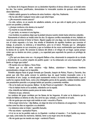 Las llamas de la hoguera llenaron con su deslumbre hipnótico el denso silencio que se instaló entre
los dos. Sus rostros, petrificados, demostraban la irrevocable zozobra de quienes están soñando
claros laberintos.
─Habéis sabido ganaros la confianza de estos hombres ─dijo Ana, finalmente.
─No ha sido difícil. Cualquier mono sabe a qué árbol trepar.
─¿Me encarecéis vuestra astucia?
─La vida, señora, es un asunto de caballería andante, en la que sólo el rápido juicio y la pronta
acción son posibles y debidas.
─¿Aunque conduzca a los demás a la muerte?
─La muerte es cosa del destino.
─Y, por tanto, no merece ni una lágrima…
─Los hombres no podemos dejar que la piedad remueva nuestro miedo hasta volvernos cobardes.
Nuevamente el silencio se instaló entre los dos. En algunos corrillos menudeaba el vino, hablado en
susurros para exorcizar el temor al futuro. Alguien jugaba con una daga. Los más temerarios dormían
con el rostro expuesto a la luna. Ana miraba el desaliento de aquellos hombres que conocían el
trabajo, la privación, la violencia y el desenfreno, pero no el temor. Pensaba que no albergaban
deseos de venganza en sus corazones y que se burlaban de las voces sentimentales que lamentarían
la dureza de su suerte. No conocían la dulzura del afecto o el refugio de un hogar, quizás porque
creían que su destino era único y propio, y su capacidad para soportarlo les parecía un privilegio de
elegidos.
─¿Por qué una dama como vos ─le preguntó Balboa a Ana, observando la compasión de su mirada
y desistiendo de su primer empeño de pedirle ayuda─ se ha embarcado con unos buscavidas? ¿No
tenéis un hogar que cuidar?
─Mi marido vino con Ojeda a Tierra Firme.
─Siento que no esté entre nosotros ─dijo Balboa, alzándose─. Necesitamos hombres
acostumbrados a bregar con lo imposible.
Viéndolo alejarse hacia el grupo formado por Zamudio, Joaquín de Muñoz, Pizarro y Tarcento, Ana
pensó que sólo Dios podía conocer la auténtica laya de aquel hombre incansable como si lo
encendiese el aire. Luego, su mirada pasó nuevamente revista a la hueste. Acostumbrados a que el
sueño los cogiese donde fuera, como a los infatigables perros de los ganados, estaban tendidos sobre
una pesadumbre parecida a un paisaje batido por pezuñas y osamentas rendidas.
─No os he dado aún las gracias, Balboa ─le dijo Pizarro al esgrimidor─. Me salvasteis la vida.
─Vos lo habíais hecho en la carabela, retándome con la espada.
─Ese tinterillo me hubiera puesto preso de todos modos.
─Estamos en paz, entonces.
Las sombras del grupo oscilaban por las llamas de las hogueras. Al notar en la distancia que la
mirada de Balboa se detenía en ella, Ana cerró los ojos, turbada, y se tendió en el suelo.
─No me gusta que una mujer esté metida en esto ─escuchó a Pizarro.
─De la mujer viene la luz ─dijo Balboa, sin dejar de mirar en la distancia a la aragonesa─. Tanto las
noches como los días se organizan a su alrededor.
─Le debemos estar en Urabá ─apostilló Zamudio.
─Por eso mismo ─puntualizó Pizarro.
─A mí no se me ha perdido nada en La Española ─confesó el maestre─. Y en Castilla soy menos
que nada, como todos los marineros. Además, tener a una mujer cerca me da alegría.
─No me gusta que me mande una mujer ─sentenció Pizarro.
 