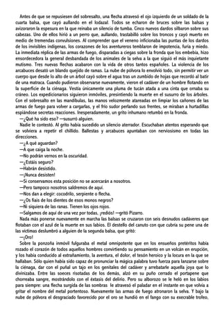 Antes de que se repusiesen del sobresalto, una flecha atravesó el ojo izquierdo de un soldado de la
cuarta balsa, que cayó aullando en el lodazal. Todos se echaron de bruces sobre las balsas y
avizoraron la espesura en la que reinaba un silencio de tumba. Cinco nuevos dardos silbaron sobre sus
cabezas. Uno de ellos hirió a un perro que, aullando, trastabilló sobre los troncos y cayó muerto en
medio de tremendas convulsiones. Al comprender que el veneno inficionaba las puntas de los dardos
de los invisibles indígenas, los corazones de los aventureros temblaron de impotencia, furia y miedo.
La inmediata réplica de las armas de fuego, disparadas a ciegas sobre la fronda que los embebía, hizo
ensordecedora la general desbandada de los animales de la selva a la que siguió el más inquietante
mutismo. Tres nuevas flechas acabaron con la vida de otros tantos españoles. La violencia de los
arcabuces desató un blando quejido de ramas. La nube de pólvora lo envolvió todo, sin permitir ver un
cuerpo que desde lo alto de un árbol cayó sobre el agua tras un zumbido de hojas que recordó al batir
de una matraca. Cuando pudieron observarse nuevamente, vieron el cadáver de un hombre flotando en
la superficie de la ciénaga. Vestía únicamente una pluma de tucán atada a una cinta que ornaba su
cráneo. Los expedicionarios siguieron inmóviles, presintiendo la muerte en el susurro de los árboles.
Con el sobresalto en las mandíbulas, las manos velozmente atareadas en limpiar los cañones de las
armas de fuego para volver a cargarlas, y el frío sudor perlando sus frentes, se miraban a hurtadillas
espiándose secretas reacciones. Inesperadamente, un grito inhumano retumbó en la fronda.
─¿Qué ha sido eso? ─susurró alguien.
Nadie le contestó. Al grito había sucedido un silencio aterrador. Escuchaban atentos esperando que
se volviera a repetir el chillido. Ballestas y arcabuces apuntaban con nerviosismo en todas las
direcciones.
─¿A qué aguardan?
─A que caiga la noche.
─No podrán vernos en la oscuridad.
─¿Estáis seguro?
─Habrán desistido.
─¡Nunca desisten!
─Si conservamos esta posición no se acercarán a nosotros.
─Pero tampoco nosotros saldremos de aquí.
─Nos dan a elegir: cocodrilo, serpiente o flecha.
─¿Os fiais de los dientes de esos monos negros?
─Ni siquiera de las ranas. Tienen los ojos rojos.
─Salgamos de aquí de una vez por todas, ¡rediós! ─gritó Pizarro.
Nada más ponerse nuevamente en marcha las balsas se cruzaron con seis desnudos cadáveres que
flotaban con el azul de la muerte en sus labios. El destello del canuto con que cubría su pene una de
las víctimas deslumbró a alguien de la segunda balsa, que gritó:
─¡Oro!
Sobre la ponzoña inmóvil fulguraba el metal omnipotente que en los ensueños pretéritos había
rozado el corazón de todos aquellos hombres convirtiendo su pensamiento en un volcán en erupción,
y los había conducido al extrañamiento, la aventura, el dolor, el tesón heroico y la locura en la que se
hallaban. Sólo quien había sido capaz de pronunciar la mágica palabra tuvo fuerza para lanzarse sobre
la ciénaga, dar con el puñal un tajo en los genitales del cadáver y arrebatarle aquella joya que lo
divinizaba. Entre las soeces risotadas de los demás, alzó en su puño cerrado el portapene que
chorreaba sangre, mostrándolo con el éxtasis del delirio. Pero su alborozo se le heló en los labios
para siempre: una flecha surgida de las sombras le atravesó el paladar en el instante en que volvía a
gritar el nombre del metal portentoso. Nuevamente las armas de fuego atronaron la selva. Y bajo la
nube de pólvora el desgraciado favorecido por el oro se hundió en el fango con su execrable trofeo,
 