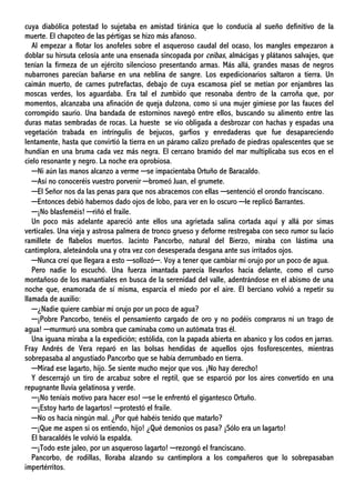 cuya diabólica potestad lo sujetaba en amistad tiránica que lo conducía al sueño definitivo de la
muerte. El chapoteo de las pértigas se hizo más afanoso.
Al empezar a flotar los anofeles sobre el asqueroso caudal del ocaso, los mangles empezaron a
doblar su hirsuta celosía ante una ensenada sincopada por ceibas, almácigas y plátanos salvajes, que
tenían la firmeza de un ejército silencioso presentando armas. Más allá, grandes masas de negros
nubarrones parecían bañarse en una neblina de sangre. Los expedicionarios saltaron a tierra. Un
caimán muerto, de carnes putrefactas, debajo de cuya escamosa piel se metían por enjambres las
moscas verdes, los aguardaba. Era tal el zumbido que resonaba dentro de la carroña que, por
momentos, alcanzaba una afinación de queja dulzona, como si una mujer gimiese por las fauces del
corrompido saurio. Una bandada de estorninos navegó entre ellos, buscando su alimento entre las
duras matas sembradas de rocas. La hueste se vio obligada a desbrozar con hachas y espadas una
vegetación trabada en intríngulis de bejucos, garfios y enredaderas que fue desapareciendo
lentamente, hasta que convirtió la tierra en un páramo calizo preñado de piedras opalescentes que se
hundían en una bruma cada vez más negra. El cercano bramido del mar multiplicaba sus ecos en el
cielo resonante y negro. La noche era oprobiosa.
─Ni aún las manos alcanzo a verme ─se impacientaba Ortuño de Baracaldo.
─Así no conoceréis vuestro porvenir ─bromeó Juan, el grumete.
─El Señor nos da las penas para que nos abracemos con ellas ─sentenció el orondo franciscano.
─Entonces debió habernos dado ojos de lobo, para ver en lo oscuro ─le replicó Barrantes.
─¡No blasfeméis! ─riñó el fraile.
Un poco más adelante apareció ante ellos una agrietada salina cortada aquí y allá por simas
verticales. Una vieja y astrosa palmera de tronco grueso y deforme restregaba con seco rumor su lacio
ramillete de flabelos muertos. Jacinto Pancorbo, natural del Bierzo, miraba con lástima una
cantimplora, aleteándola una y otra vez con desesperada desgana ante sus irritados ojos.
─Nunca creí que llegara a esto ─sollozó─. Voy a tener que cambiar mi orujo por un poco de agua.
Pero nadie lo escuchó. Una fuerza imantada parecía llevarlos hacia delante, como el curso
montañoso de los manantiales en busca de la serenidad del valle, adentrándose en el abismo de una
noche que, enamorada de sí misma, esparcía el miedo por el aire. El berciano volvió a repetir su
llamada de auxilio:
─¿Nadie quiere cambiar mi orujo por un poco de agua?
─¡Pobre Pancorbo, tenéis el pensamiento cargado de oro y no podéis compraros ni un trago de
agua! ─murmuró una sombra que caminaba como un autómata tras él.
Una iguana miraba a la expedición; estólida, con la papada abierta en abanico y los codos en jarras.
Fray Andrés de Vera reparó en las bolsas hendidas de aquellos ojos fosforescentes, mientras
sobrepasaba al angustiado Pancorbo que se había derrumbado en tierra.
─Mirad ese lagarto, hijo. Se siente mucho mejor que vos. ¡No hay derecho!
Y descerrajó un tiro de arcabuz sobre el reptil, que se esparció por los aires convertido en una
repugnante lluvia gelatinosa y verde.
─¡No teníais motivo para hacer eso! ─se le enfrentó el gigantesco Ortuño.
─¡Estoy harto de lagartos! ─protestó el fraile.
─No os hacía ningún mal. ¿Por qué habéis tenido que matarlo?
─¡Que me aspen si os entiendo, hijo! ¿Qué demonios os pasa? ¡Sólo era un lagarto!
El baracaldés le volvió la espalda.
─¡Todo este jaleo, por un asqueroso lagarto! ─rezongó el franciscano.
Pancorbo, de rodillas, lloraba alzando su cantimplora a los compañeros que lo sobrepasaban
impertérritos.
 