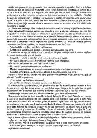 Ana luchaba para no aceptar que aquella cabal ausencia suponía la desgarradura final, la irrefutable
evidencia de que las huellas del infortunado Cecilio Támara habían sido borradas para siempre de la
faz de la tierra. La esperanza y la terquedad, que desde que salió de Santo Domingo contenía todos
sus instantes, le ardían poderosas en su interior, intentando contradecir la ruin revelación. “También
las olas del constante mar ─pensaba─ se persiguen y acaban por romperse, pero el mar no se
agota”. Y le pidió a Dios que, puesto que había cumplido su anterior demanda de que secase su
corazón como una hoja marchita, ahora lo aventase a todas las zozobras, si de ese modo podía
encontrar a su esposo.
Al cabo de tres días inagotables, un viento huracanado acarreó las nubes y un justiciero sol embebió
la tierra extrayéndole un vapor ardiente que disuadía a fieras y pájaros a abandonar su exilio. Los
conquistadores tuvieron que arrojar sus armaduras a aquella inmensa vaharada que los abrasaba y les
hacía fantasear con encontrarse cociéndose en el preludio de las puertas del infierno y sus eternas
ascuas. Sólo cuando una polícroma cohorte de aves comenzó a rodearlos con su vuelo al sexto día, se
arriesgaron a descender de sus improvisados cubiles arbóreos. Las botas del maestre Zamudio
chapotearon con fuerza en el barro burbujeante hasta encontrarse con Enciso.
─Señor bachiller ─le dijo─, vos diréis qué hacemos.
─Contad el oro que el maldito polizón os prometió que hallaríais en esta tierra.
El maestre se encogió de hombros, con la serenidad de quien sabe que ante el tumulto blasfemo
del mundo debía refugiarse en el silencio.
─Pero, antes ─añadió el bachiller─, volveremos a levantar esta ciudad.
─Hay que no acelerarse, señor. Herramientas y pólvora están empapadas.
─Se secarán, señor maestre, como se ha secado la tierra.
─Os recuerdo que andamos escasos de provisiones.
─Mientras unos construyen las casas, otros explorarán el entorno en busca de alimentos.
─Recordad, señor Enciso, que Pizarro nos advirtió de la inclemencia de esta tierra.
─Si dijo la verdad en eso, también será cierto que el gobernador Ojeda volverá con la ayuda que fue
a buscar. Y aquí lo esperaremos.
─¿Y los indios y sus flechas envenenadas?
─¿No confiáis en el temple de vuestra espada, señor Zamudio?
El maestre volvió a guardar silencio, con pudor estoico; pero los expedicionarios sintieron la lisura
de sus aceros bajo las lentas yemas de sus dedos. Aquel latigazo de ira colectivo no pasó
desapercibido para el bachiller, que encendió la mecha de su pistola y alzó la voz para ordenar:
─Quien tenga suficiente valor para declarar su cobardía, ¡que dé un paso al frente!
Una peligrosa sombra barrió el percudido rostro de la hueste. El berciano Pancorbo se rasgó su
escaupil y sus calzones. Desnudo de pies a cabeza, salió de en medio del grupo y echó a correr hacia
el horizonte festoneado aún de blancas gasas de ardiente vapor; como una figura de ultratumba
perseguida por el aterrador eco de sus bramidos. Enciso le disparó. Un rugido de corazón roto rebotó
en el rostro frenético del inmediato bosque y mil pájaros aterrorizados se elevaron hacia el cielo. Ana
dio tres zancadas y propinó una formidable bofetada al rostro del bachiller. Los ojos de Enciso
asaetearon la faz de la joven, cuya furia tremolaba en sus labios. Un escalofrío presionó las espaldas
de la hueste. El bachiller volvió su cara descompuesta hacia el franciscano.
─¡Id a bendecirlo! ─le ordenó con voz estrangulada por la ira. Y señalando a los grumetes, añadió:
─¡Ayudad a que tenga cristiana sepultura ese desgraciado!
Volvió a medir a Ana con el alcance feroz de sus pupilas y dijo con voz excesivamente articulada:
─Señora, dad gracias a Dios por ser mujer... Aun así, os prevengo: no soy un caballero.
─¡Ni tenéis sentimientos!
 