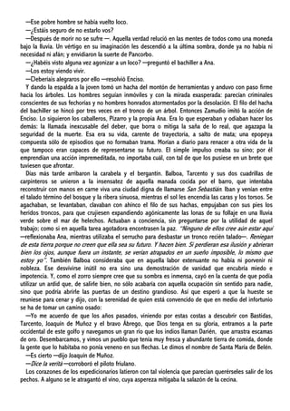 ─Ese pobre hombre se había vuelto loco.
─¿Estáis seguro de no estarlo vos?
─Después de morir no se sufre ─. Aquella verdad relució en las mentes de todos como una moneda
bajo la lluvia. Un vértigo en su imaginación les descendió a la última sombra, donde ya no había ni
necesidad ni afán; y envidiaron la suerte de Pancorbo.
─¿Habéis visto alguna vez agonizar a un loco? ─preguntó el bachiller a Ana.
─Los estoy viendo vivir.
─Deberíais alegraros por ello ─resolvió Enciso.
Y dando la espalda a la joven tomó un hacha del montón de herramientas y anduvo con paso firme
hacia los árboles. Los hombres seguían inmóviles y con la mirada exasperada: parecían criminales
conscientes de sus fechorías y no hombres honrados atormentados por la desolación. El filo del hacha
del bachiller se hincó por tres veces en el tronco de un árbol. Entonces Zamudio imitó la acción de
Enciso. Lo siguieron los caballeros, Pizarro y la propia Ana. Era lo que esperaban y odiaban hacer los
demás: la llamada inexcusable del deber, que borra o mitiga la saña de lo real, que agazapa la
seguridad de la muerte. Esa era su vida, carente de trayectoria, a salto de mata; una epopeya
compuesta sólo de episodios que no formaban trama. Morían a diario para renacer a otra vida de la
que tampoco eran capaces de representarse su futuro. El simple impulso creaba su sino; por él
emprendían una acción impremeditada, no importaba cuál, con tal de que los pusiese en un brete que
tuviesen que afrontar.
Días más tarde arribaron la carabela y el bergantín. Balboa, Tarcento y sus dos cuadrillas de
carpinteros se unieron a la insensatez de aquella manada cocida por el barro, que intentaba
reconstruir con manos en carne viva una ciudad digna de llamarse San Sebastián. Iban y venían entre
el talado término del bosque y la ribera sinuosa, mientras el sol les encendía las caras y los torsos. Se
agachaban, se levantaban, clavaban con ahínco el filo de sus hachas, empujaban con sus pies los
heridos troncos, para que crujiesen expandiendo agónicamente las lonas de su follaje en una lluvia
verde sobre el mar de helechos. Actuaban a conciencia, sin preguntarse por la utilidad de aquel
trabajo; como si en aquella tarea agotadora encontrasen la paz. “Ninguno de ellos cree aún estar aquí
─reflexionaba Ana, mientras utilizaba el serrucho para desbastar un tronco recién talado─. Reniegan
de esta tierra porque no creen que ella sea su futuro. Y hacen bien. Si perdieran esa ilusión y abrieran
bien los ojos, aunque fuera un instante, se verían atrapados en un sueño imposible, lo mismo que
estoy yo”. También Balboa consideraba que en aquella labor extenuante no había ni porvenir ni
nobleza. Ese desvivirse inútil no era sino una demostración de vanidad que encubría miedo e
impotencia. Y, como el zorro siempre cree que su sombra es inmensa, cayó en la cuenta de que podía
utilizar un ardid que, de salirle bien, no sólo acabaría con aquella ocupación sin sentido para nadie,
sino que podría abrirle las puertas de un destino grandioso. Así que esperó a que la hueste se
reuniese para cenar y dijo, con la serenidad de quien está convencido de que en medio del infortunio
se ha de tomar un camino osado:
─Yo me acuerdo de que los años pasados, viniendo por estas costas a descubrir con Bastidas,
Tarcento, Joaquín de Muñoz y el bravo Ábrego, que Dios tenga en su gloria, entramos a la parte
occidental de este golfo y navegamos un gran río que los indios llaman Darién, que arrastra escamas
de oro. Desembarcamos, y vimos un pueblo que tenía muy fresca y abundante tierra de comida, donde
la gente que lo habitaba no ponía veneno en sus flechas. Le dimos el nombre de Santa María de Belén.
─Es cierto ─dijo Joaquín de Muñoz.
─Dice la verità ─corroboró el piloto friulano.
Los corazones de los expedicionarios latieron con tal violencia que parecían querérseles salir de los
pechos. A alguno se le atragantó el vino, cuya aspereza mitigaba la salazón de la cecina.
 