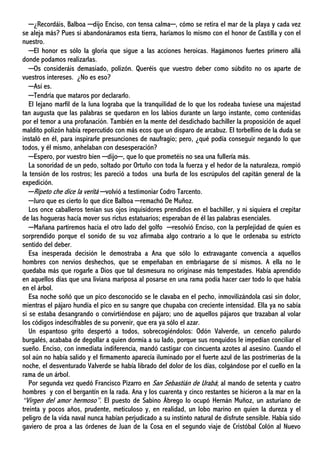 ─¿Recordáis, Balboa ─dijo Enciso, con tensa calma─, cómo se retira el mar de la playa y cada vez
se aleja más? Pues si abandonáramos esta tierra, haríamos lo mismo con el honor de Castilla y con el
nuestro.
─El honor es sólo la gloria que sigue a las acciones heroicas. Hagámonos fuertes primero allá
donde podamos realizarlas.
─Os consideráis demasiado, polizón. Queréis que vuestro deber como súbdito no os aparte de
vuestros intereses. ¿No es eso?
─Así es.
─Tendría que mataros por declararlo.
El lejano marfil de la luna lograba que la tranquilidad de lo que los rodeaba tuviese una majestad
tan augusta que las palabras se quedaron en los labios durante un largo instante, como contenidas
por el temor a una profanación. También en la mente del desdichado bachiller la proposición de aquel
maldito polizón había repercutido con más ecos que un disparo de arcabuz. El torbellino de la duda se
instaló en él, para inspirarle presunciones de naufragio; pero, ¿qué podía conseguir negando lo que
todos, y él mismo, anhelaban con desesperación?
─Espero, por vuestro bien ─dijo─, que lo que prometéis no sea una fullería más.
La sonoridad de un pedo, soltado por Ortuño con toda la fuerza y el hedor de la naturaleza, rompió
la tensión de los rostros; les pareció a todos una burla de los escrúpulos del capitán general de la
expedición.
─Ripeto che dice la verità ─volvió a testimoniar Codro Tarcento.
─Juro que es cierto lo que dice Balboa ─remachó De Muñoz.
Los once caballeros tenían sus ojos inquisidores prendidos en el bachiller, y ni siquiera el crepitar
de las hogueras hacía mover sus rictus estatuarios; esperaban de él las palabras esenciales.
─Mañana partiremos hacia el otro lado del golfo ─resolvió Enciso, con la perplejidad de quien es
sorprendido porque el sonido de su voz afirmaba algo contrario a lo que le ordenaba su estricto
sentido del deber.
Esa inesperada decisión le demostraba a Ana que sólo lo extravagante convencía a aquellos
hombres con nervios deshechos, que se empeñaban en embriagarse de sí mismos. A ella no le
quedaba más que rogarle a Dios que tal desmesura no originase más tempestades. Había aprendido
en aquellos días que una liviana mariposa al posarse en una rama podía hacer caer todo lo que había
en el árbol.
Esa noche soñó que un pico desconocido se le clavaba en el pecho, inmovilizándola casi sin dolor,
mientras el pájaro hundía el pico en su sangre que chupaba con creciente intensidad. Ella ya no sabía
si se estaba desangrando o convirtiéndose en pájaro; uno de aquellos pájaros que trazaban al volar
los códigos indescifrables de su porvenir, que era ya sólo el azar.
Un espantoso grito despertó a todos, sobrecogiéndolos: Odón Valverde, un cenceño palurdo
burgalés, acababa de degollar a quien dormía a su lado, porque sus ronquidos le impedían conciliar el
sueño. Enciso, con inmediata indiferencia, mandó castigar con cincuenta azotes al asesino. Cuando el
sol aún no había salido y el firmamento aparecía iluminado por el fuerte azul de las postrimerías de la
noche, el desventurado Valverde se había librado del dolor de los días, colgándose por el cuello en la
rama de un árbol.
Por segunda vez quedó Francisco Pizarro en San Sebastián de Urabá; al mando de setenta y cuatro
hombres y con el bergantín en la rada. Ana y los cuarenta y cinco restantes se hicieron a la mar en la
“Virgen del amor hermoso”. El puesto de Sabino Ábrego lo ocupó Hernán Muñoz, un asturiano de
treinta y pocos años, prudente, meticuloso y, en realidad, un lobo marino en quien la dureza y el
peligro de la vida naval nunca habían perjudicado a su instinto natural de disfrute sensible. Había sido
gaviero de proa a las órdenes de Juan de la Cosa en el segundo viaje de Cristóbal Colón al Nuevo
 