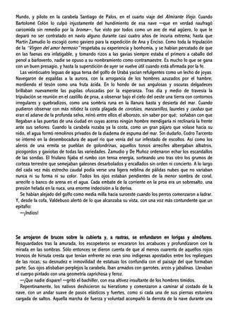 Mundo, y piloto en la carabela Santiago de Palos, en el cuarto viaje del Almirante Viejo. Cuando
Bartolomé Colón lo culpó injustamente del hundimiento de esa nave ─que en verdad naufragó
carcomida sin remedio por la broma─, fue visto por todos como un ave de mal agüero, lo que le
deparó no ser contratado en navío alguno durante casi cuatro años de incuria extrema; hasta que
Martín Zamudio lo escogió como gaviero para la expedición de Ana y Enciso. Como toda la tripulación
de la “Virgen del amor hermoso” respetaba su experiencia y bonhomía, y se habían percatado de que
en las faenas era infatigable, y tomando rizos a las gavias siempre estaba el primero a caballo del
penol a barlovento, nadie se opuso a su nombramiento como contramaestre. Es mucho lo que se gana
con un buen presagio, y hasta la superstición de ayer se vuelve útil cuando está afirmada por la fe.
Las veinticuatro leguas de agua tersa del golfo de Urabá yacían refulgentes como un lecho de joyas.
Navegaron de espaldas a la aurora, con la arrogancia de los hombres azuzados por el hambre;
mordiendo el tesón como una fruta ácida. En lo hondo de sus angulosas y oscuras delgadeces
brillaban nuevamente las pupilas ofuscadas por la esperanza. Tras día y medio de travesía la
tripulación se reunión en el castillo de proa, a observar bajo el cielo del oeste una tierra con contornos
irregulares y quebradizos, como una sombría runa en la llanura basta y desierta del mar. Cuando
pudieron observar con más nitidez la costa plagada de corotúes, manzanillos, laureles y caobas que
eran el adarve de la profunda selva, reinó entre ellos el alborozo, sin saber por qué; soñaban con que
llegaban a las puertas de una ciudad en cuyas aceras ningún hombre mendigaría ni reclinaría la frente
ante sus señores. Cuando la carabela rozaba ya la costa, como un gran pájaro que volase hacia su
nido, el agua formó remolinos privados de la diadema de espuma del mar. Sin dudarlo, Codro Tarcento
se internó en la desembocadura de aquel río que venía del sur infestado de escollos. Así como los
aleros de una ermita se pueblan de golondrinas, aquellos torvos arrecifes albergaban albatros,
picogordos y gaviotas de todas las variedades. Zamudio y De Muñoz ordenaron echar los escandallos
de las sondas. El friulano fijaba el rumbo con tensa energía, sorteando uno tras otro los grumos de
corteza terrestre que semejaban galeones desarbolados y encallados sin orden ni concierto. A lo largo
del cada vez más estrecho caudal podía verse una ligera neblina de pálidas nubes que no variaban
nunca ni su forma ni su color. Todos los ojos estaban pendientes de la menor sombra de coral,
arrecife o banco de arena en el agua. Cada embate de la corriente en la proa era un sobresalto, una
presión helada en la nuca, una enorme indecisión a la deriva.
Se habían alejado del golfo como media milla hacia suroeste cuando los perros comenzaron a ladrar.
Y, desde la cofa, Valdebuso alertó de lo que alcanzaba su vista, con una voz más contundente que un
epitafio:
─¡Indios!
Se arrojaron de bruces sobre la cubierta y, a rastras, se enfundaron en lorigas y almófares.
Resguardados tras la amurada, los escopeteros se encararon los arcabuces y profundizaron con la
mirada en las sombras. Sólo entonces se dieron cuenta de que al menos cuarenta de aquellos rojos
troncos de hirsuta cresta que tenían enfrente no eran sino indígenas apostados entre los repliegues
de las rocas; su desnudez e inmovilidad de estatuas los confundía con el paisaje del que formaban
parte. Sus ojos atisbaban perplejos la carabela. Iban armados con garrotes, arcos y jabalinas. Llevaban
el cuerpo pintado con una geometría caprichosa y feroz.
─¡Que nadie dispare! ─gritó el bachiller, con esa altivez insultante de los hombres tímidos.
Repentinamente, los nativos deshicieron su hieratismo y comenzaron a caminar al costado de la
nave, con un andar suave de pasos elásticos y fuertes, como si cada una de sus piernas estuviera
cargada de saltos. Aquella marcha de fuerza y voluntad acompañó la derrota de la nave durante una
 