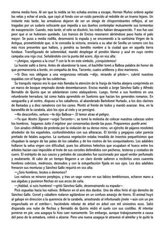 eterna media hora. Al ver que la niebla se les echaba encima a escape, Hernán Muñoz ordenó agolar
las velas y echar el ancla, que cayó al fondo con un ruido parecido al redoble de un trueno lejano. Un
instante más tarde, las armaduras dejaron de ser un oleaje de chisporroteantes reflejos, al ser
tragadas por un sudario sofocante que impedía a sus dueños contemplar mutuamente sus tormentas
de exasperación. Cuando, más tarde, el velo se disolvió, los indios habían desaparecido. Y eso fue casi
peor que si se hubiesen quedado. Los trancos de Enciso resonaron abriéndose paso hasta el palo
mayor. Se puso a media rodilla, desenvainó la espada y se encomendó a la santísima Virgen de la
Antigua, prometiéndole que, si le concedía la victoria, enviaría a su altar de Sevilla un romero con los
más ricos presentes que hallara, y pondría su bendito nombre a la ciudad que en aquella tierra
fundase. Transfigurado de solemnidad, mandó desplegar el pendón blanco y azul en cuyo centro
campaba una roja cruz. Señalándolo con la punta del acero, dijo en voz alta:
─¡Amigos, sigamos a la cruz! Y con la fe en este símbolo, ¡conquistemos!
La hueste saltó a tierra. Antes de abandonar la nave, el bachiller tomó a Balboa palabra de honor de
que permanecería a bordo, en compañía de Ana, Tarcento, cuatro artilleros y diez marineros.
─Si Dios nos obligase a una vergonzosa retirada ─dijo, mirando al piloto─, cubrid nuestras
espaldas con el fuego de las culebrinas.
Su tranquilo reposo era lo que más llamaba la atención de la franja de hierba abejera comprimida en
un marco de bosque empinado donde desembarcaron. Enciso mandó a Jorge Sánchez Gallo y Alfredo
Bernaldo de Quirós que se adelantaran como atalayadores. Luego, formó a sus hombres en una
relumbrante herradura; tal como había aprendido en Suetonio que hacían los generales romanos. En
vanguardia y al centro, dispuso a los caballeros, al abanderado Bartolomé Hurtado, a los dos clarines
de llamadas y a diez ramaleros con los canes. Montó al frente de todos y mandó avanzar. Ana, en la
barandilla de la carabela, alzó los ojos al cielo y se persignó.
─No desconfiéis, señora ─le dijo Balboa─. El temor atrae el peligro.
─Ya que Nostro Signore ─urgió Tarcento─, se tomó la molestia de colocar nuestras cabezas sobre
los hombros, hagamos tutto il migliore por conservarlas donde las puso. Preparemos quelle armi.
Con airados chillidos de protesta por la violación de su denso reino, un ejército de pájaros revoloteó
alrededor de los españoles, confundiéndolos con sus alharacas. El tórrido y pegajoso calor parecía
preñado de fatales augurios. La suntuosa vegetación estaba invadida de insectos pequeñísimos que
chupaban la sangre de las patas de los caballos y de los rostros de los conquistadores. Los adalides
hollaron la selva virgen con dificultad, pues los altísimos helechos que ocupaban el hueco entre los
árboles hacían casi imposible el trote de sus corceles defendidos con pecheras, testeras y costados de
cuero. El estrépito de sus cascos y petrales de cascabeles fue succionado por aquel verdor perfumado
y exuberante. Al cabo de un tiempo llegaron a un claro donde salieron a recibirlos unos cuarenta
hombres cobrizos, medrosos, desnudos y con la estupefacción fijada en sus ojos. Los dos adalides
frenaron sus monturas y Sánchez Gallo requirió en voz alta:
─¿Sois hombres, brutos o demonios?
Los nativos se miraron perplejos, y tras un vago rumor en sus labios temblorosos, echaron mano a
sus algabas y pusieron flechas en sus arcos de caña.
─¡Hablad, si sois hombres! ─gritó Sánchez Gallo, desenvainando su espada─.
Picó espuelas hacia los nativos. Brillaron en el aire dos dardos. Uno de ellos hirió el ojo derecho de
Sánchez Gallo. Corcel y caballero rodaron agitándose en un confuso amasijo de hierro. El animal huyó
al galope en dirección a la querencia de la carabela, arrastrando al infortunado jinete ─aún con un pie
enganchado en el estribo─, haciéndolo rebotar de árbol en árbol con mil siniestros ecos. Salió
disparada una nube de flechas y Bernaldo de Quirós midió el suelo con sus costillas. Al intentar
ponerse en pie, una azagaya lo hizo caer nuevamente. Sin embargo, aunque trabajosamente a causa
del peso de la armadura, volvió a alzarse. Pero una nueva azagaya le atravesó el almófar y le quitó la
 