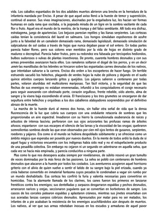vida. Los caballos espantados de los dos adalides muertos abrieron una brecha en la herradura de la
infantería mandada por Enciso. A pesar de que aquel aviso llenó a la hueste de temor y superstición,
continuó el avance. Sus vivas imaginaciones, alucinadas por la engañadora luz, les hacían ver formas
humanas en cada rama que oscilaba, o la jaspeada mirada de un tigre en la sombra vacilante de cada
flor o fruto. Aquel era el mundo de la mentira, de la trampa y del falso semblante. Allí todo era disfraz,
estratagema, juego de apariencias. Los bejucos parecían reptiles y las lianas serpientes. Las cortezas
caídas tenían la consistencia del laurel en salmuera. Los hongos simulaban espolvoreos de azufre
junto a la falsedad de un camaleón demasiado rama, demasiado lapislázuli, demasiado simulación de
salpicaduras de sol caídas a través de hojas que nunca dejaban pasar el sol entero. En todas partes
parecía haber flores, pero sus colores eran mentidos por la vida de hojas en distinto grado de
madurez o decrepitud. Parecía haber frutos, pero su redondez era falseada por terciopelos hediondos,
bulbos sudorosos o vulvas de plantas insectívoras. De pronto, cuarenta hombres desnudos y con sus
armas prevenidas avanzaron hacia ellos. Los ramaleros soltaron el dogal de los perros, y en un decir
amén las mandíbulas de los lebreles se hincaron sobre las espantadas carnes desnudas de los nativos,
que intentaban salvarse a la carrera. Enciso dio orden a los escopeteros de hacer fuego. Un terrible
estruendo sacudió los helechos, plagando de verdes hojas la nube de pólvora y dejando en el suelo
quince atónitos cuerpos lanzando gritos y quejidos. Los pájaros salieron a centenares por todas
partes, volaron aturdidas mil multicolores mariposas. Tan fácil victoria, y la seguridad de que las
flechas de sus enemigos no estaban envenenadas, infundió a los conquistadores el coraje necesario
para seguir avanzando con obstinado porte, corazón orgulloso, frente rebelde, oído atento, alma de
sangre y la visera baja escondiendo el ansia. El franciscano y los tres grumetes se encargaron de dar
sepultura entre helechos y orquídeas a los dos caballeros atalayadores sorprendidos por el definitivo
abrazo de la muerte.
La marcha de la hueste duró al menos dos horas, sin hallar otra señal de vida que la densa
fluorescencia de la luz que cubría sus cuerpos con una ondulante retacería de sombras que les
proporcionaba un aire espectral. Invadieron con su hierro la convulsionada exuberancia de raíces y
arbustos de intensa lascivia; perforaron con sus ojos avizorantes las profusas ramas de árboles
añosos; espantaron con sus escarpes el silencio de las larvas y la viscosidad de las orugas; quebraron
somnolientas sombras desde las que eran observados por cien mil ojos lentos de gusanos, serpientes,
roedores y pájaros. Era como si el mundo se hubiera despoblado súbitamente y se ofreciese como un
ámbito mágico que esperaba ser poseído por nuevos dueños. En la mente de todos ardió la duda de si
aquel fugaz y victorioso encuentro con los indígenas había sido real y no el estupefaciente producto
de una pesadilla colectiva. Sin embargo no cejaron ni un segundo en adentrarse en aquella selva, que
cada vez se hacía más empinada, y parecía conducirlos a ninguna parte.
Mas como lo que nos desespera acaba siempre por revelársenos, de súbito resonó un gran tumulto
de voces dominadas por la más feroz de las pasiones. La selva se pobló con centenares de hombres
desnudos que atacaron a la hueste por todos los costados. Los aventureros acogieron aquel horrísono
griterío con el alivio de quien vuelve a sentir el latido de su sangre bajo la piel erizada, cuando ya
creía haberse convertido en inmaterial fantasma cuyos pecados le condenaban a vagar sin rumbo por
un mundo deshabitado. Esa certeza les confirió la furia y valentía necesarias para convertirse en
homicidas. Tras la alarmante llamada de los clarines, los canes fueron los primeros en lanzarse
frenéticos contra los enemigos; sus dentelladas y zarpazos desgarraron espaldas y pechos desnudos,
arrancaron narices y orejas, seccionaron yugulares que se convertían en borbotones de sangre. Los
cascos de los corceles patearon espaldas y aplastaron cráneos, mientras sus jinetes ensartaban con
sus aceradas lanzas cuerpos cobrizos desnudos. Apresurados por matar para no ser matados, los
infantes de a pie acababan la resistencia de los enemigos acuchillándolos aún después de muertos.
Los nativos, al ver que sus armas rebotaban inocuas en los escudos y armaduras de aquel pavor
 