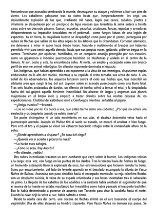 herrumbroso que avanzaba sembrando la muerte, desmayaron su ataque y volvieron a huir con pies de
viento. Los caballeros galoparon tras su rastro hasta que, inesperadamente, los cegó una
deslumbrante explosión de luz que, irradiando mil haces, logró que canes, caballos, jinetes e
infantería se despeñasen por un precipicio de lajas rocosas que levantaba la selva entera a treinta
varas sobre un desnudo páramo. Cascos, espuelas, pezuñas, arcabuces, lanzas, espadas y armaduras
chisporrotearon su imparable descalabro en el pedernal, como fuegos fatuos de una legión de
espectros. Ya en tierra, la magullada hueste se desperdigó como pudo por el yermo, perseguida por
nubes de flechas que salían de las altas copas de los árboles que lo circundaban. Corrieron aterrados,
sin detenerse a mirar ni saber hacia dónde huían, llorando y maldiciendo al Creador por haberles
permitido vivir para sentir aquella derrota; hasta que sus propias voces, gritando, pidieron tregua en la
carrera. Terminaron por apiñarse, humillados, en un compacto amasijo protegido por sus escudos,
como un gigantesco e indeciso puercoespín henchido de blasfemias y aislado en el centro de la
llanura. Al sur, oeste y este, la encumbrada selva. Al norte, un amplio y escarpado cerro con brusco
perfil de enorme animal mitológico. Un silencio imponente dominaba el espacio.
Los indígenas, que habían aprendido a no exponerse a la vista de sus enemigos, dispusieron espías
emboscados en lo alto del macizo, mientras a su espalda el resto tensaba sus arcos de caña. A una
señal de los observadores, los arqueros lanzaron contra el cielo sus flechas que, tras describir un
sibilante arco que rasgó la luz del sol, cayeron sobre el acerado puercoespín como una lluvia letal.
Tras seis fatales andanadas de dardos, un silencio de tumba volvió a tensar el erial, y la despiadada
hacha del sol golpeó aquella hirviente inmovilidad. Un alcatraz de largas y angostas alas planeó
majestuoso en el limpio cielo y empezó a trazar círculos sobre las ocultas cabezas de los
expedicionarios. Cristóbal de Valdebuso miró a Cienfuegos mientras señalaba al pájaro.
─¿Amigo vuestro? ─bromeó.
─Ese no viene por mí. Os busca a vos, que estáis tierno como una codorniz. ¿Por qué no echáis una
siestecita y os despierto cuando ya estéis muerto?
Sin poder distinguirse ni un solo movimiento en sus alas, el alcatraz descendió veloz hacia el
puercoespín acerado. Joaquín de Muñoz tiró al suelo su escudo, se encaró el arcabuz e hizo fuego.
Pero erró el tiro y el pájaro se elevó sin esfuerzo buscando refugio entre la enmarañada altura de la
selva.
─¿Dónde aprendisteis a disparar? ¿En casa del ciego?
─¿Queréis ver si acierto a picaros la nuez?
─Lo harán esos salvajes.
─¿Cómo se reza, fray Andrés?
─En silencio, ¡rediós!
Dos nubes incendiadas trazaron un arco zumbante que cayó sobre la hueste. Los indígenas volvían
a la carga; esta vez, con fuego en las puntas de los dardos. Tras la tercera lluvia de flechas de fuego,
un tremendo estampido llenó la explanada de ecos, tan estremecedores que hicieron temblar la tierra.
Como por encantamiento, del lado de levante apareció en el desolado escampado la silueta de Vasco
Núñez de Balboa. Avanzaba con paso decidido hacia el escarpado montículo; su roja cabellera flotaba
con un desplante suicida, la vaina de su espada relumbraba y sus botas levantaban tras él vaharadas
de polvo. La llegada de los caballos de los adalides a la carabela había alertado al esgrimidor de que
el avance de la hueste no estaba resultando tan irresistible como había pensado el inexperto bachiller.
Eso lo había determinado a ponerse de acuerdo con Tarcento para virar la carabela hacia el norte.
Cuando la nave dejó la selva al sur, había saltado a tierra.
Desde la oculta cara del cerro, una docena de flechas chirrió en el aire buscando el cuerpo del
esgrimidor. Una de ellas atravesó su hombro izquierdo. Pero Vasco Núñez no demoró sus pasos. Se
 