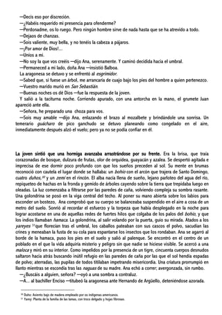 ─Decís eso por discreción.
─¿Habéis requerido mi presencia para ofenderme?
─Perdonadme, os lo ruego. Pero ningún hombre sirve de nada hasta que se ha atrevido a todo.
─Dejaos de chanzas.
─Sois valiente, muy bella, y no tenéis la cabeza a pájaros.
─¡Por amor de Dios!...
─Uníos a mí.
─No soy la que vos creéis ─dijo Ana, serenamente. Y caminó decidida hacia el umbral.
─Permaneced a mi lado, doña Ana ─insistió Balboa.
La aragonesa se detuvo y se enfrentó al esgrimidor.
─Sabed que, si fuese un árbol, me arrancaría de cuajo bajo los pies del hombre a quien pertenezco.
─Vuestro marido murió en San Sebastián.
─Buenas noches os dé Dios ─fue la respuesta de la joven.
Y salió a la taciturna noche. Corriendo apurado, con una antorcha en la mano, el grumete Juan
apareció ante ella.
─Señora, he preparado una choza para vos.
─Sois muy amable ─dijo Ana, enlazando el brazo al mozalbete y brindándole una sonrisa. Un
temerario guácharo de pico ganchudo se detuvo planeando como congelado en el aire,
inmediatamente después alzó el vuelo; pero ya no se podía confiar en él.
La joven sintió que una hormiga avanzaba arrastrándose por su frente. Era la brisa, que traía
corazonadas de bosque, dulzura de frutas, olor de orquídea, guayacán y azalea. Se despertó agitada e
imprecisa de ese dormir poco profundo con que los sueños preceden al sol. Su mente en brumas
reconoció con cautela el lugar donde se hallaba: un bohío con el arcón que trajera de Santo Domingo,
cuatro duhos,30 y un zemí en el rincón. El alba nacía llena de sueño, lejano parloteo del agua del río,
repiqueteo de hachas en la fronda y gemido de árboles cayendo sobre la tierra que trepidaba luego en
oleadas. La luz comenzaba a filtrarse por las paredes de caña, volviendo compleja su sombra rasante.
Una golondrina se posó en la viga central del techo. Al poner su mano abierta sobre los labios para
esconder un bostezo, Ana comprobó que su cuerpo se balanceaba suspendido en el aire a cosa de un
metro del suelo. Sonrió al recordar el esfuerzo y la torpeza que había desplegado en la noche para
lograr acostarse en una de aquellas redes de fuertes hilos que colgaba de los palos del bohío, y que
los indios llamaban hamaca. La golondrina, al salir volando por la puerta, guio su mirada. Atados a los
yareyes 31que florecían tras el umbral, los caballos pateaban con sus cascos el polvo, sacudían las
crines y meneaban la fusta de su cola para espantarse los insectos que los rondaban. Ana se agarró al
borde de la hamaca, puso los pies en el suelo y salió al palenque. Se encontró en el centro de un
poblado en el que la vida adquiría misterio y peligro sin que nadie se hiciese visible. Se acercó a una
maloca y miró en su interior. Como impelidos por la presencia de un tigre, cincuenta cuerpos desnudos
saltaron hacia atrás buscando inútil refugio en las paredes de caña por las que el sol hendía espadas
de polvo; aterradas, las pupilas de todos titilaban impetrando misericordia. Una criatura prorrumpió en
llanto mientras se escondía tras las naguas de su madre. Ana echó a correr; avergonzada, sin rumbo.
─¿Buscáis a alguien, señora? ─oyó a una sombra a contraluz.
─A... al bachiller Enciso ─titubeó la aragonesa ante Hernando de Argüello, deteniéndose azorada.
30 Duho: Asiento bajo de madera empleado por os indígenas americanos.
31 Yarey: Planta de la familia de las lamas, con troco delgado y hojas fibrosas.
 