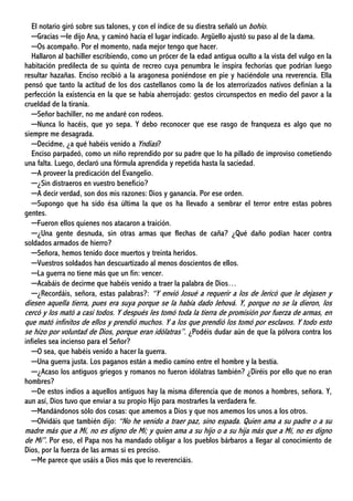 El notario giró sobre sus talones, y con el índice de su diestra señaló un bohío.
─Gracias ─le dijo Ana, y caminó hacia el lugar indicado. Argüello ajustó su paso al de la dama.
─Os acompaño. Por el momento, nada mejor tengo que hacer.
Hallaron al bachiller escribiendo, como un prócer de la edad antigua oculto a la vista del vulgo en la
habitación predilecta de su quinta de recreo cuya penumbra le inspira fechorías que podrían luego
resultar hazañas. Enciso recibió a la aragonesa poniéndose en pie y haciéndole una reverencia. Ella
pensó que tanto la actitud de los dos castellanos como la de los aterrorizados nativos definían a la
perfección la existencia en la que se había aherrojado: gestos circunspectos en medio del pavor a la
crueldad de la tiranía.
─Señor bachiller, no me andaré con rodeos.
─Nunca lo hacéis, que yo sepa. Y debo reconocer que ese rasgo de franqueza es algo que no
siempre me desagrada.
─Decidme, ¿a qué habéis venido a Yndias?
Enciso parpadeó, como un niño reprendido por su padre que lo ha pillado de improviso cometiendo
una falta. Luego, declaró una fórmula aprendida y repetida hasta la saciedad.
─A proveer la predicación del Evangelio.
─¿Sin distraeros en vuestro beneficio?
─A decir verdad, son dos mis razones: Dios y ganancia. Por ese orden.
─Supongo que ha sido ésa última la que os ha llevado a sembrar el terror entre estas pobres
gentes.
─Fueron ellos quienes nos atacaron a traición.
─¿Una gente desnuda, sin otras armas que flechas de caña? ¿Qué daño podían hacer contra
soldados armados de hierro?
─Señora, hemos tenido doce muertos y treinta heridos.
─Vuestros soldados han descuartizado al menos doscientos de ellos.
─La guerra no tiene más que un fin: vencer.
─Acabáis de decirme que habéis venido a traer la palabra de Dios…
─¿Recordáis, señora, estas palabras?: “Y envió Josué a requerir a los de Jericó que le dejasen y
diesen aquella tierra, pues era suya porque se la había dado Jehová. Y, porque no se la dieron, los
cercó y los mató a casi todos. Y después les tomó toda la tierra de promisión por fuerza de armas, en
que mató infinitos de ellos y prendió muchos. Y a los que prendió los tomó por esclavos. Y todo esto
se hizo por voluntad de Dios, porque eran idólatras”. ¿Podéis dudar aún de que la pólvora contra los
infieles sea incienso para el Señor?
─O sea, que habéis venido a hacer la guerra.
─Una guerra justa. Los paganos están a medio camino entre el hombre y la bestia.
─¿Acaso los antiguos griegos y romanos no fueron idólatras también? ¿Diréis por ello que no eran
hombres?
─De estos indios a aquellos antiguos hay la misma diferencia que de monos a hombres, señora. Y,
aun así, Dios tuvo que enviar a su propio Hijo para mostrarles la verdadera fe.
─Mandándonos sólo dos cosas: que amemos a Dios y que nos amemos los unos a los otros.
─Olvidáis que también dijo: “No he venido a traer paz, sino espada. Quien ama a su padre o a su
madre más que a Mí, no es digno de Mí; y quien ama a su hijo o a su hija más que a Mí, no es digno
de Mí”. Por eso, el Papa nos ha mandado obligar a los pueblos bárbaros a llegar al conocimiento de
Dios, por la fuerza de las armas si es preciso.
─Me parece que usáis a Dios más que lo reverenciáis.
 
